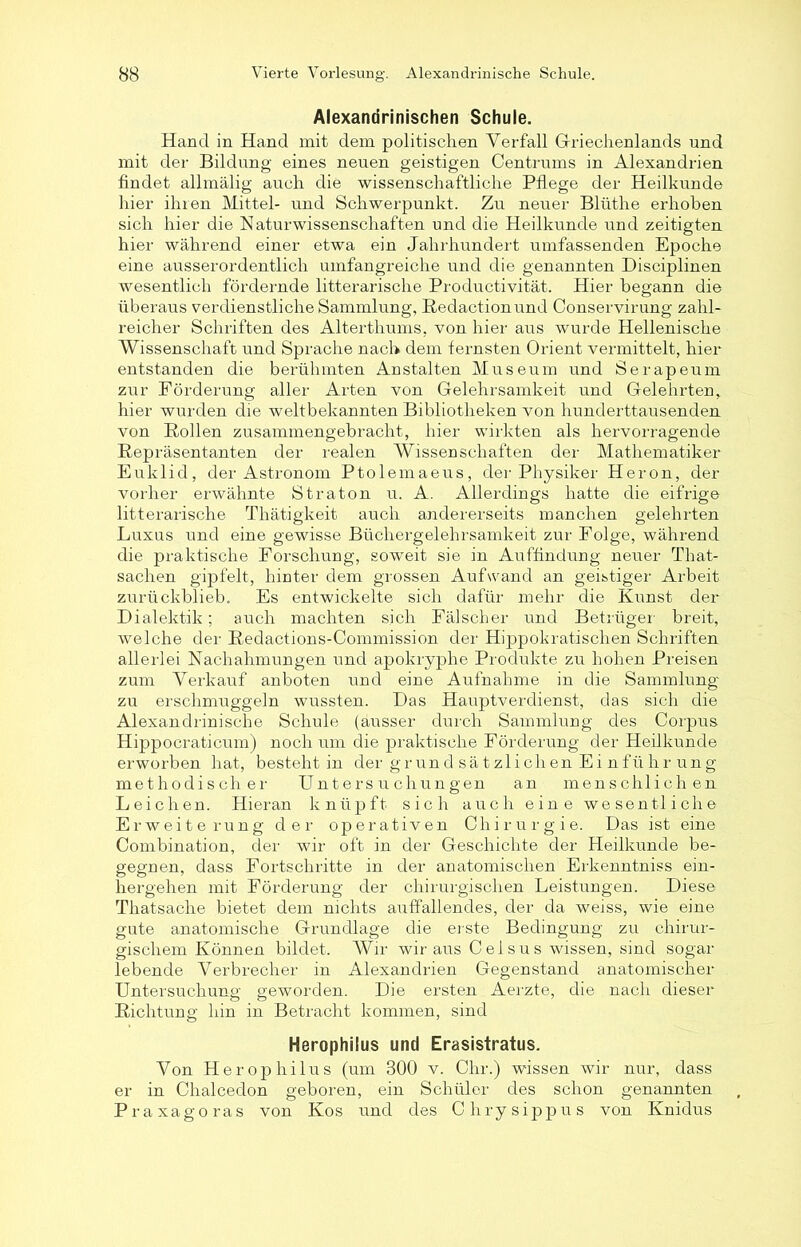 Alexandrinischen Schule. Hand in Hand mit dem politischen Verfall Griechenlands und mit der Bildung eines neuen geistigen Centrums in Alexandrien findet allmälig auch die wissenschaftliche Pflege der Heilkunde hier ihren Mittel- und Schwerpunkt. Zu neuer Blüthe erhoben sich hier die Naturwissenschaften und die Heilkunde und zeitigten hier während einer etwa ein Jahrhundert umfassenden Epoche eine ausserordentlich umfangreiche und die genannten Disciplinen wesentlich fördernde litterarische Productivität. Hier begann die überaus verdienstliche Sammlung, Redaction und Conservirung zahl- reicher Schriften des Alterthums, von hier aus wurde Hellenische Wissenschaft und Sprache nach dem fernsten Orient vermittelt, hier entstanden die berühmten Anstalten Museum und Serapeum zur Förderung aller Arten von Gelehrsamkeit und Gelehrten, hier wurden die weltbekannten Bibliotheken von hunderttausenden von Rollen zusammengebracht, hier wirkten als hervorragende Repräsentanten der realen Wissenschaften der Mathematiker Euklid, der Astronom Ptolemaeus, der Physiker Heron, der vorher erwähnte Straton u. A. Allerdings hatte die eifrige litterarische Thätigkeit auch andererseits manchen gelehrten Luxus und eine gewisse Büchergelehrsamkeit zur Folge, während die praktische Forschung, soweit sie in Auffindung neuer That- sachen gipfelt, hinter dem grossen Aufwand an geistiger Arbeit zurückblieb. Es entwickelte sich dafür mehr die Kunst der Dialektik ; auch machten sich Fälscher und Betrüger breit, welche der Redactions-Commission der Hippokratischen Schriften allerlei Nachahmungen und apokryphe Produkte zu hohen Preisen zum Verkauf anboten und eine Aufnahme in die Sammlung zu erschmuggeln wussten. Das Hauptverdienst, das sich die Alexandrinische Schule (ausser durch Sammlung des Corpus Hippocraticum) noch um die praktische Förderung der Heilkunde erworben hat, besteht in der gr un d sä t zlichen Ei nfü hr ung methodischer Untersuchungen an menschlichen Leichen. Hieran knüpft sich auch eine wesentliche Erweiterung der operativen Chirurgie. Das ist eine Combination, der wir oft in der Geschichte der Heilkunde be- gegnen, dass Fortschritte in der anatomischen Erkenntniss ein- hergehen mit Förderung der chirurgischen Leistungen. Diese Thatsache bietet dem nichts auffallendes, der da weiss, wie eine gute anatomische Grundlage die erste Bedingung zu chirur- gischem Können bildet. Wir wir aus Celsus wissen, sind sogar lebende Verbrecher in Alexandrien Gegenstand anatomischer Untersuchung geworden. Die ersten Aerzte, die nach dieser Richtung hin in Betracht kommen, sind Herophilus und Erasistratus. Von Herophilus (um 300 v. Chr.) wissen wir nur, dass er in Chalcedon geboren, ein Schüler des schon genannten Praxagoras von Kos und des Chrysippus von Knidus