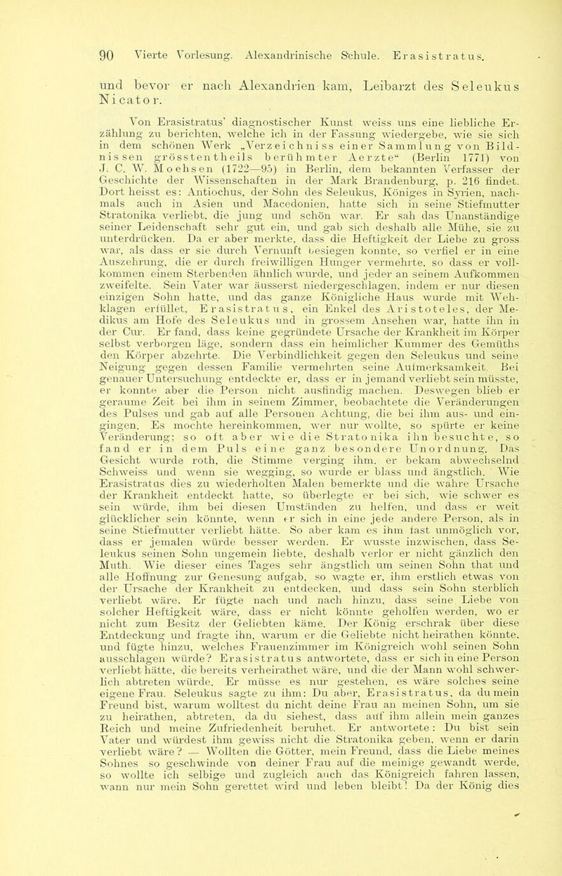 und bevor er nach Alexandrien kam, Leibarzt des Seleukus Ni cato r. Von Erasistratus’ diagnostischer Kunst weiss uns eine liebliche Er- zählung zu berichten, welche ich in der Fassung wiedergebe, wie sie sich in dem schönen Werk „Verzeichniss einer Sammlung von Bild- nissen grössten th eils berühmter Aerzte“ (Berlin 1771) von J. C. W. Moehsen (1722—95) in Berlin, dem bekannten Verfasser der Geschichte der Wissenschaften in der Mark Brandenburg, p. 216 findet. Dort heisst es: Antiochus, der Sohn des Seleukus, Königes in Syrien, nach- mals auch in Asien und Macedonien, hatte sich in seine Stiefmutter Stratonika verliebt, die jung und schön war. Er sah das Unanständige seiner Leidenschaft sehr gut ein, und gab sich deshalb alle Mühe, sie zu unterdrücken. Da er aber merkte, dass die Heftigkeit der Liebe zu gross war, als dass er sie durch Vernunft besiegen konnte, so verfiel er in eine Auszehrung, die er durch freiwilligen Hunger vermehrte, so dass er voll- kommen einem Sterbenden ähnlich wurde, und jeder an seinem Aufkommen zweifelte. Sein Vater war äusserst niedergeschlagen, indem er nur diesen einzigen Sohn hatte, und das ganze Königliche Haus wurde mit Weh- klagen erfüllet, Erasistratus, ein Enkel des Aristoteles, der Me- dikus am Hofe des Seleukus und in grossem Ansehen war, hatte ihn in der Cur. Er fand, dass keine gegründete Ursache der Krankheit im Körper selbst verborgen läge, sondern dass ein heimlicher Kummer des Gemüths den Körper abzehrte. Die Verbindlichkeit gegen den Seleukus und seine Neigung gegen dessen Familie vermehrten seine Aufmerksamkeit. Bei genauer Untersuchung entdeckte er, dass er in jemand verliebt sein müsste, er konnte aber die Person nicht ausfindig machen. Deswegen blieb er geraume Zeit bei ihm in seinem Zimmer, beobachtete die Veränderungen des Pulses und gab auf alle Personen Achtung, die bei ihm aus- und ein- gingen. Es mochte hereinkommen, wer nur wollte, so spürte er keine Veränderung; so oft aber wie die Stratonika ihn besuchte, so fand er in dem Puls eine ganz besondere Unordnung. Das Gesicht wurde roth, die Stimme verging ihm. er bekam abwechselnd Schweiss und wenn sie wegging, so wurde er blass und ängstlich. Wie Erasistratus dies zu wiederholten Malen bemerkte und die wahre Ursache der Krankheit entdeckt hatte, so überlegte er bei sich, wie schwer es sein würde, ihm bei diesen Umständen zu helfen, und dass er weit glücklicher sein könnte, wenn er sich in eine jede andere Person, als in seine Stiefmutter verliebt hätte. So aber kam es ihm fast unmöglich vor, dass er jemalen würde besser werden. Er wusste inzwischen, dass Se- leukus seinen Sohn ungemein liebte, deshalb verlor er nicht gänzlich den Muth. Wie dieser eines Tages sehr ängstlich um seinen Sohn that und alle Hoffnung zur Genesung aufgab, so wagte er, ihm erstlich etwas von der Ursache der Krankheit zu entdecken, und dass sein Sohn sterblich verliebt wäre. Er fügte nach und nach hinzu, dass seine Liebe von solcher Heftigkeit wäre, dass er nicht könnte geholfen werden, wo er nicht zum Besitz der Geliebten käme. Der König erschrak über diese Entdeckung und fragte ihn, warum er die Geliebte nicht lieirathen könnte, und fügte hinzu, welches Frauenzimmer im Königreich wohl seinen Sohn ausschlagen würde? Erasistratus antwortete, dass er sich in eine Person verliebt hätte, die bereits verheirathet wäre, und die der Mann wohl schwer- lich abtreten würde. Er müsse es nur- gestehen, es wäre solches seine eigene Frau. Seleukus sagte zu ihm: Du aber, Erasistratus, da du mein Freund bist, warum wolltest du nicht deine Frau an meinen Sohn, um sie zu heirathen, abtreten, da du siehest, dass aüf ihm allein mein ganzes B.eich und meine Zufriedenheit beruhet. Er antwortete: Du bist sein Vater und würdest ihm gewiss nicht die Stratonika geben, wenn er darin verliebt wäre? — Wollten die Götter, mein Freund, dass die Liebe meines Sohnes so geschwinde von deiner Frau auf die meinige gewandt werde, so wollte ich selbige und zugleich auch das Königreich fahren lassen, wann nur mein Sohn gerettet wird und leben bleibt 1 Da der König dies