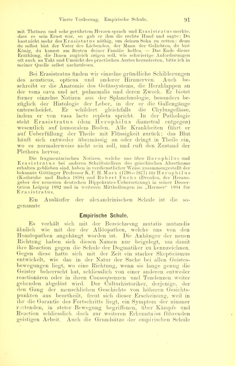 mit Thränen und sehr gerührtem Herzen sprach und Erasistratus merkte, dass es sein Ernst war, so gab er ihm die rechte Hand und sagte: Du hast nicht mehr des E r asistatus nöthig, um deinen Sohn zu retten; denn du selbst bist der Vater des Liebenden, der Mann der Geliebten, du bist König, du kannst am Besten deiner Familie helfen. — Das Ende dieser Erzählung, die Ihnen zugleich zeigen soll, wie schwierige Anforderungen oft auch an Takt und Umsicht des practischen Arztes herantreten, bitte ich in meiner Quelle selbst nachzulesen. Bei Erasistratus finden wir einzelne gründliche Schilderungen des acusticus, opticus und anderer Hirnnerven. Auch be- schreibt er die Anatomie des Gefässystems, die Herzklappen an der vena cava und art. puhnonalis und deren Zweck. Er bietet ferner einzelne Notizen aus der Splanchnologie, besonders be- züglich der Histologie der Leber, in der er die Gallen gange unterscheidet. Er schildert gleichfalls die Chylusgefässe, indem er von vasa lacte repleta spricht. In der Pathologie steht Erasistratus (dem Herophilus diametral entgegen) wesentlich auf humoralem Boden. Alle Krankheiten führt er auf Ueberfüllung der Theile mit Flüssigkeit zurück; das Blut häuft sich entweder übermässig an oder dringt in Theile ein, wo es normalerweise nicht sein soll, und ruft den Zustand der Plethora hervor. Die fragmentarischen Notizen, welche uns über Herophilus und Erasistratus bei anderen Schriftstellern des griechischen Alterthums erhalten geblieben sind, haben in verdienstlicher Weise zusammengestellt der bekannte Göttinger Professor K. F. H. Marx (1796—1877) lür H e r op h i 1 us (Karlsruhe und Baden 1838) und Kob er t Fuchs (Dresden, der Heraus- geber der neuesten deutschen Hippokrates-Uebersetzung) in seiner Disser- tation Leipzig 1892 und in weiteren Mittheilungen im „Hermes“ 1891 für Erasistratus. Ein Ausläufer der alexandrinischen Schule ist die so- genannte Empirische Schule. Es verhält sich mit der Bezeichnung mutatis mutandis ähnlich wie mit der der Allöopathen, welche uns von den Homöopathen angehängt worden ist. Die Anhänger der neuen Richtung haben sich diesen Namen nur beigelegt, um damit ihre Reaction gegen die Schule der Dogmatiker zu kennzeichnen. Gegen diese hatte sich mit der Zeit ein starker Skepticismus entwickelt, wie das in der Natur der Sache bei allen Geistes- bewegungen liegt, wo eine Richtung, wenn sie lange genug die Geister beherrscht hat, schliesslich von einer anderen entweder reactionären oder in ihren ConSequenzen und Tendenzen, weiter gehenden abgelöst wird. Der Culturhistoriker, derjenige, der den Gang der menschlichen Geschichte von höheren Gesichts- punkten aus beurtheilt, freut sich dieser Erscheinung, weil in ihr die Garantie des Fortschritts liegt, ein Symptom der nimmer rastenden, in steter Bewegung begriffenen, über Kämpfe und Reaction schliesslich doch zur weiteren Erkenntniss führenden geistigen Arbeit. Auch die Grundsätze der empirischen Schule