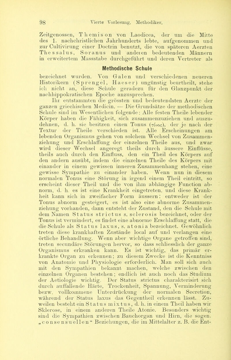 Zeitgenossen, Themis on von Laodicea, der um die Mitte des 1. nachchristlichen Jahrhunderts lebte, aufgenommen und zur Cultivirung einer Doctrin benutzt, die von späteren Aerzten Thessalus, Soranus und andeien bedeutenden Männern in erweitertem Massstabe durchgeführt und deren Vertreter als Methodische Schule bezeichnet wurden. Von Galen und verschiedenen neueren Historikern (Sprengel, Haeser) ungünstig beurtheilt, stehe ich nicht an, diese Schule geradezu für den Glanzpunkt der nachhippokratischen Epoche anzusprechen. Ihr entstammten die grössten und bedeutendsten Aerzte der ganzen griechischen Medicin. — Die Grundsätze der methodischen Schule sind im Wesentlichen folgende: Alle festen Theile lebender Körper haben die Fähigkeit, sich zusammenzuziehen und auszu- dehnen, d. h. sie besitzen einen Tonus (tovos), der je nach der Textur der Theile verschieden ist. Alle Erscheinungen am lebenden Organismus gehen von solchem Wechsel von Zusammen- ziehung und Erschlaffung der einzelnen Theile aus, und zwar wird dieser Wechsel angeregt theils durch äussere Einflüsse, theils auch durch den Einfluss, den ein Tlieil des Körpers auf den andern ausübt, indem die einzelnen Theile des Körpers mit einander in einem gewissen inneren Zusammenhang stehen, eine gewisse Sympathie zu einander haben. Wenn nun in diesem normalen Tonus eine Störung in irgend einem Tlieil eintritt, so erscheint dieser Tlieil und die von ihm abhängige Function ab- norm, d. h. es ist eine Krankheit eingetreten, und diese Krank- heit kann sich in zweifacher Form äussern: entweder ist der Tonus abnorm gesteigert, es ist also eine abnorme Zusammen- ziehung vorhanden, dann entsteht der Zustand, den die Schule mit dem Namen Status strictus s. sclerosis bezeichnet, oder der Tonus ist vermindert, es findet eine abnorme Erschlaffung statt, die die Schule als Status laxus, s. at oni a bezeichnet. Gewöhnlich treten diese krankhaften Zustände local auf und verlangen eine örtliche Behandlung. Wenn aber wichtige Organe getroffen sind, treten secundäre Störungen hervor, so dass schliesslich der ganze Organismus erkranken kann. Es ist wichtig, das primär er- krankte Organ zu erkennen; zu diesem Zwecke ist die Kenntniss von Anatomie und Physiologie erforderlich. Man soll sich auch mit den Sympathien bekannt machen, welche zwischen den einzelnen Organen bestehen ; endlich ist auch noch das Studium der Aetiologie wichtig. Der Status strictus charakterisirt sich durch auffallende Härte, Trockenheit, Spannung, Verminderung bezw. vollkommene Unterdrückung der normalen Secretion, während der Status laxus das Gegentheil erkennen lässt. Zu- weilen besteht ein Status mixtus, d. h. in einem Th eil haben wir Sklerose, in einem anderen Theile Atonie. Besonders wichtig sind die Sympathien zwischen Bauchorgan und Hirn, die sogen, „consensueilen“ Beziehungen, die im Mittelalter z. B. die Ent-