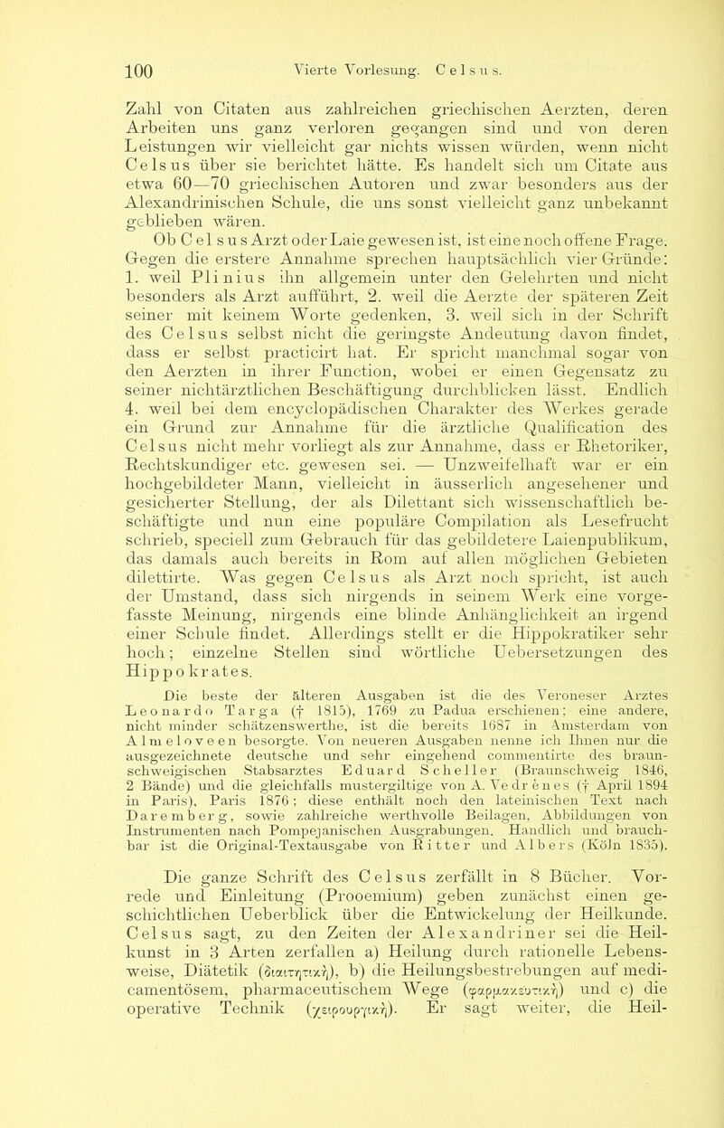 Zahl von Citaten aus zahlreichen griechischen Aerzten, deren Arbeiten uns ganz verloren gegangen sind und von deren Leistungen wir vielleicht gar nichts wissen würden, wenn nicht Celsus über sie berichtet hätte. Es handelt sich um Citate aus etwa 60—70 griechischen Autoren und zwar besonders aus der Alexandrinischen Schule, die uns sonst vielleicht ganz unbekannt geblieben wären. Ob Celsus Arzt oder Laie gewesen ist, ist eine noch offene Frage. Gegen die erstere Annahme sprechen hauptsächlich vier Gründe: 1. weil Plinius ihn allgemein unter den Gelehrten und nicht besonders als Arzt aufführt, 2. weil die Aerzte der späteren Zeit seiner mit keinem Worte gedenken, 3. weil sich in der Schrift des Celsus selbst nicht die geringste Andeutung davon findet, dass er selbst practicirt hat. Er spricht manchmal sogar von den Aerzten in ihrer Function, wobei er einen Gegensatz zu seiner nichtärztlichen Beschäftigung durchblicken lässt. Endlich 4. weil bei dem encyclopädischen Charakter des Werkes gerade ein Grund zur Annahme für die ärztliche Qualification des Celsus nicht mehr vorliegt als zur Annahme, dass er Rhetoriker, Rechtskundiger etc. gewesen sei. — Unzweifelhaft war er ein hochgebildeter Mann, vielleicht in äusserlicli angesehener und gesicherter Stellung, der als Dilettant sich wissenschaftlich be- schäftigte und nun eine populäre Compilation als Lesefrucht schrieb, speciell zum Gebrauch für das gebildetere Laienpublikum, das damals auch bereits in Rom auf allen möglichen Gebieten dilettirte. Was gegen Celsus als Arzt noch spricht, ist auch der Umstand, dass sich nirgends in seinem Werk eine vorge- fasste Meinung, nirgends eine blinde Anhänglichkeit an irgend einer Schule findet. Allerdings stellt er die Hippokratiker sehr hoch; einzelne Stellen sind wörtliche Uebersetzungen des Hippokrates. Die beste der filteren Ausgaben ist die des Veroneser Arztes Leonardo Targa (f 1815), 1769 zu Padua erschienen; eine andere, nicht minder schätzenswerthe, ist die bereits 1687 in Amsterdam von A 1 m e 1 o v e e n besorgte. Von neueren Ausgaben nenne ich Ihnen nur die ausgezeichnete deutsche und sehr eingehend commentirte des braun- schweigischen Stabsarztes Eduard Scheller (Braunschweig 1846, 2 Bände) und die gleichfalls mustergiltige von A. Vedrenes (j April 1894 in Paris), Paris 1876; diese enthält noch den lateinischen Text nach Daremberg, sowie zahlreiche werthvolle Beilagen, Abbildungen von Instrumenten nach Pompejanischen Ausgrabungen. Handlich und brauch- bar ist die Original-Textausgabe von Bitter und Albers (Köln 1S35). Die ganze Schrift des Celsus zerfällt in 8 Bücher. Vor- rede und Einleitung (Prooemium) geben zunächst einen ge- schichtlichen Ueberblick über die Entwickelung der Heilkunde. Celsus sagt, zu den Zeiten der Alexandriner sei die Heil- kunst in 3 Arten zerfallen a) Heilung durch rationelle Lebens- weise, Diätetik (otaitrpixf), b) die Heilungsbestrebungen auf medi- camentösem, pharmaceutischem Wege («papfiaxs'iraxf)) und c) die operative Technik (jreipoup-fixf)). Er sagt weiter, die Heil-