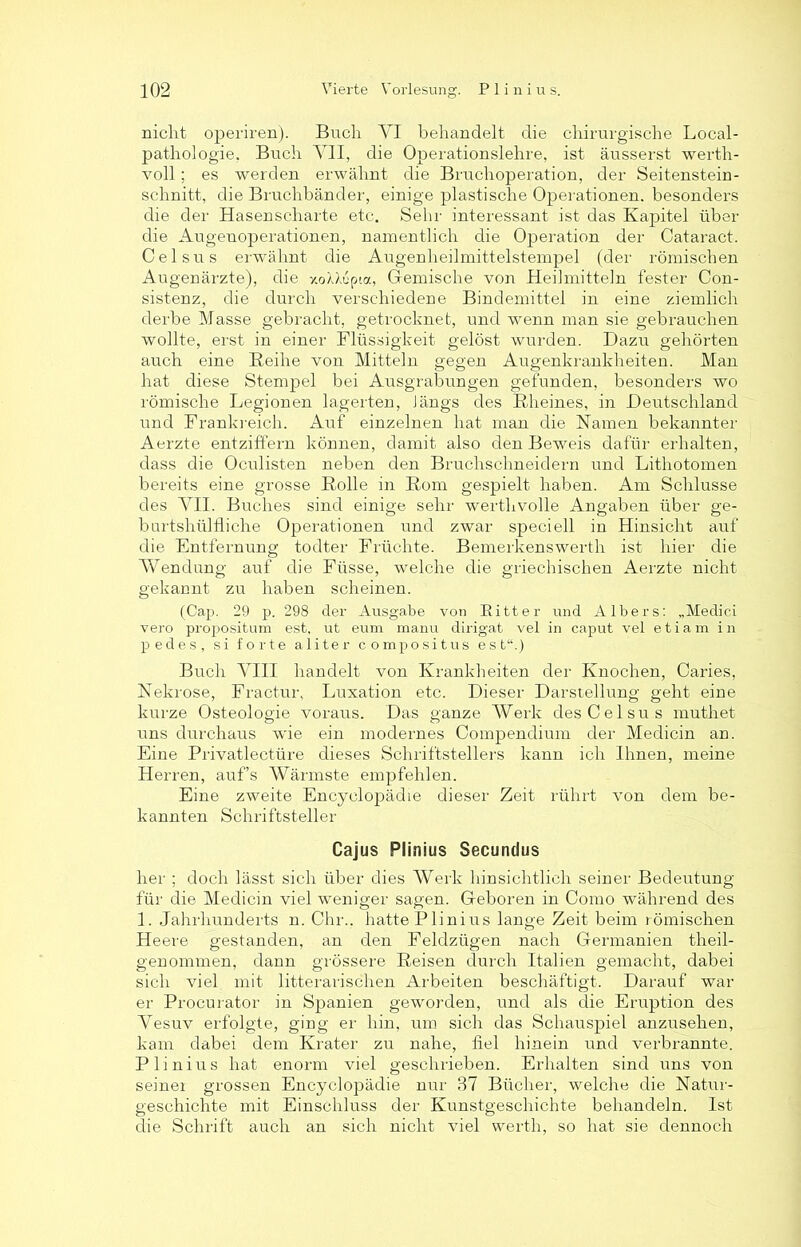nicht operiren). Buch VI behandelt die chirurgische Local- pathologie. Buch VII, die Operationslehre, ist äusserst werth- voll ; es werden erwähnt die Bruchoperation, der Seitenstein- schnitt, die Bruchbänder, einige plastische Operationen, besonders die der Hasenscharte etc. Sehr interessant ist das Kapitel über die Augenoperationen, namentlich die Operation der Cataract. Celsus erwähnt die Augenheilmittelstempel (der römischen Augenärzte), die xoXXupia, Gemische von Heilmitteln fester Con- sist-enz, die durch verschiedene Bindemittel in eine ziemlich derbe Masse gebracht, getrocknet, und wenn man sie gebrauchen wollte, erst in einer Flüssigkeit gelöst wurden. Dazu gehörten auch eine Reihe von Mitteln gegen Augenkrankheiten. Man hat diese Stempel bei Ausgrabungen gefunden, besonders wo römische Legionen lagerten, längs des Rheines, in Deutschland und Frankreich. Auf einzelnen hat man die Namen bekannter Aerzte entziffern können, damit also den Beweis dafür erhalten, dass die Oculisten neben den Bruchschneidern und Lithotomen bereits eine grosse Rolle in Rom gespielt haben. Am Schlüsse des VII. Buches sind einige sehr werthvolle Angaben über ge- burtshülfliche Operationen und zwar speciell in Hinsicht auf die Entfernung todter Früchte. Bemerkenswerth ist hier die Wendung auf die Füsse, welche die griechischen Aerzte nicht gekannt zu haben scheinen. (Cap. 29 p. 298 der Ausgabe von Ritter und AIbers: „Medici vero propositum est, ut eum manu dirigat vel in caput vel etiam in pedes, si forte aliter compositus est“.) Buch VIII handelt von Krankheiten der Knochen, Oaries, Nekrose, Fractur, Luxation etc. Dieser Darstellung geht eine kurze Osteologie voraus. Das ganze Werk des Celsus muthet uns durchaus wie ein modernes Compendium der Medicin an. Eine Privatlectüre dieses Schriftstellers kann ich Ihnen, meine Herren, auf’s Wärmste empfehlen. Eine zweite Encyclopädie dieser Zeit rührt von dem be- kannten Schriftsteller Cajus Plimus Secundus her ; doch lässt sich über dies Werk hinsichtlich seiner Bedeutung für die Medicin viel weniger sagen. Geboren in Como während des 1. Jahrhunderts n. Chr.. hatte Plinius lange Zeit beim römischen Heere gestanden, an den Feldzügen nach Germanien theil- genommen, dann grössere Reisen durch Italien gemacht, dabei sich viel mit litterarischen Arbeiten beschäftigt. Darauf war er Procurator in Spanien geworden, und als die Eruption des Vesuv erfolgte, ging er hin, um sich das Schauspiel anzusehen, kam dabei dem Krater zu nahe, fiel hinein und verbrannte. Plinius hat enorm viel geschrieben. Erhalten sind uns von seinei grossen Encyclopädie nur 37 Bücher, welche die Natur- geschichte mit Einschluss der Kunstgeschichte behandeln. Ist die Schrift auch an sich nicht viel werth, so hat sie dennoch