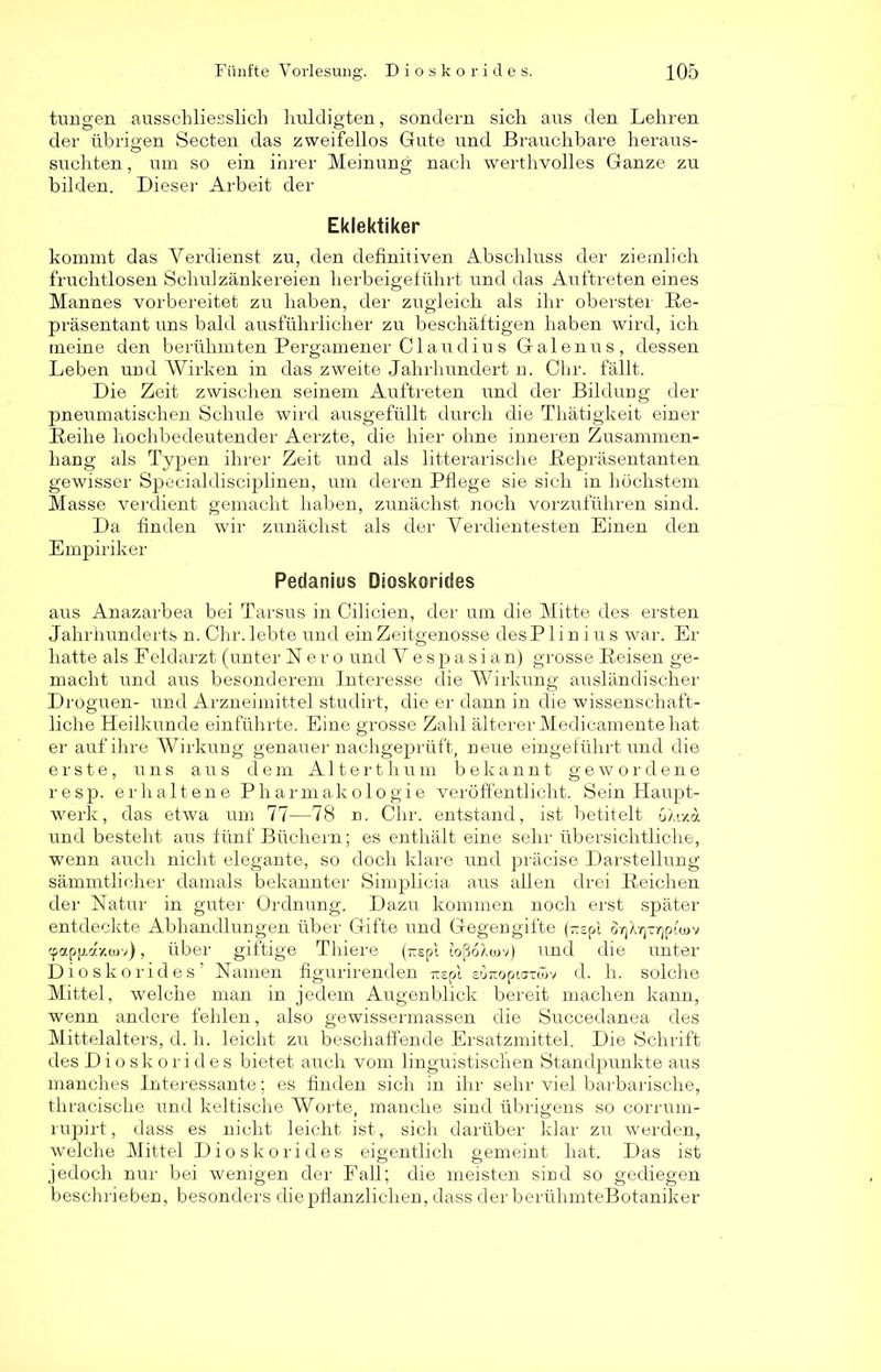 jungen ausschliesslich huldigten, sondern sich aus den Lehren der übrigen Secten das zweifellos Gute und Brauchbare heraus- suchten , um so ein ihrer Meinung nach werthvolles Ganze zu bilden. Dieser Arbeit der Eklektiker kommt das Verdienst zu, den definitiven Abschluss der ziemlich fruchtlosen Schulzänkereien herbeigeführt und das Auftreten eines Mannes vorbereitet zu haben, der zugleich als ihr oberster Re- präsentant uns bald ausführlicher zu beschäftigen haben wird, ich meine den berühmten Pergamen er CI au diu s Galen ns, dessen Leben und Wirken in das zweite Jahrhundert n. Chr. fällt. Die Zeit zwischen seinem Auftreten und der Bildung der pneumatischen Schule wird ausgefüllt durch die Thätigkeit einer Reihe hochbedeutender Aerzte, die hier ohne inneren Zusammen- hang als Typen ihrer Zeit und als litterarische Repräsentanten gewisser Specialdisciplinen, um deren Pflege sie sich in höchstem Masse verdient gemacht haben, zunächst noch vorzuführen sind. Da finden wir zunächst als der Verdientesten Einen den Empiriker Pedanius Dioskorides aus Anazarbea bei Tarsus in Cilicien, der um die Mitte des ersten Jahrhunderts n. Chr. lebte und ein Zeitgenosse des P1 i n i u s war. Er hatte als F eldarzt (unter Neround Vespasian) grosse Reisen ge- macht und aus besonderem Interesse die Wirkung ausländischer Droguen- und Arzneimittel studirt, die er dann in die wissenschaft- liche Heilkunde einführte. Eine grosse Zahl älterer Medicamente hat er auf ihre Wirkung genauer nachgeprüft, neue eingeführt und die erste, uns aus dem Altert hum bekannt gewordene resp. erhaltene Pharmakologie veröffentlicht. Sein Haupt- werk, das etwa um 77—78 n. Chr. entstand, ist betitelt uAiza und besteht aus fünf Büchern; es enthält eine sehr übersichtliche, wenn auch nicht elegante, so doch klare und präcise Darstellung sämmtlicher damals bekannter Simplicia aus allen drei Reichen der Natur in guter Ordnung. Dazu kommen noch erst später entdeckte Abhandlungen über Gifte und Gegengifte (—epl ÖY)L]Tr)pui>v cpapfrcr/.(uv), über giftige Thiere (nspl toßoXcov) und die unter Dioskorides’ Namen figurirenden -rtepl suiropiGtüiv d. h. solche Mittel, welche man in jedem Augenblick bereit machen kann, wenn andere fehlen, also gewissermassen die Succedanea des Mittelalters, d. h. leicht zu beschaffende Ersatzmittel. Die Schrift des Dioskorides bietet auch vom linguistischen Standpunkte aus manches Interessante; es finden sich in ihr sehr viel barbarische, thracische und keltische Worte, manche sind übrigens so corrum- rupirt, dass es nicht leicht ist, sich darüber klar zu werden, welche Mittel Dioskorides eigentlich gemeint hat. Das ist jedoch nur bei wenigen der Fall; die meisten sind so gediegen beschrieben, besonders die pflanzlichen, dass der berühmteBotaniker