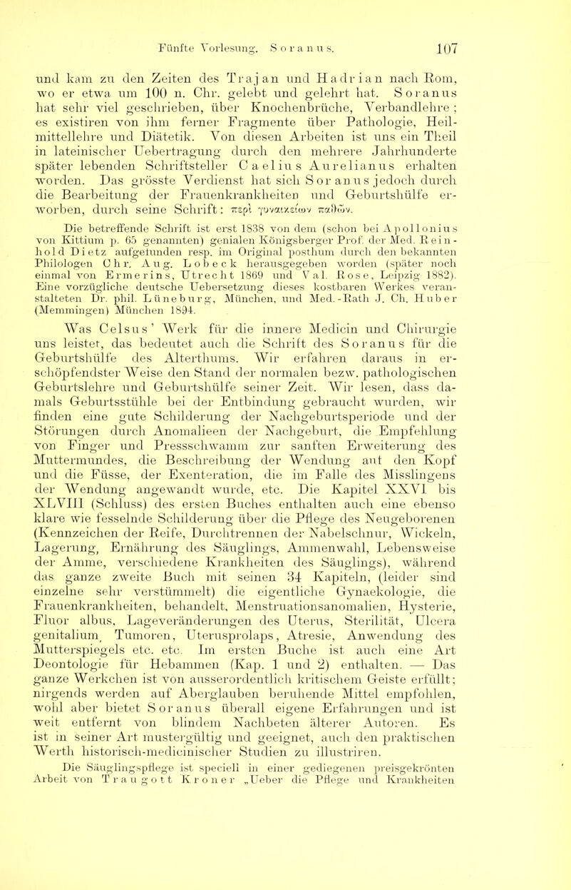 untl kam zu den Zeiten des Trajan und Hadrian nach Rom, wo er etwa um 100 n. Chr. gelebt und gelehrt hat. Soranus hat sehr viel geschrieben, über Knochenbrüche, Yerbandlehre ; es existiren von ihm ferner Fragmente über Pathologie, Heil- mittellehre und Diätetik. Von diesen Arbeiten ist uns ein Theil in lateinischer Uebertragung durch den mehrere Jahrhunderte später lebenden Schriftsteller Caelius Aurelianus erhalten worden. Das grösste Verdienst hat sich S or an us jedoch durch die Bearbeitung der Frauenkrankheiten und Geburtshülfe er- worben, durch seine Schrift: irepl ^ovaixeiwv roxftwv. Die betreffende Schrift ist erst 1838 von dem (schon bei Apollonius von Kittium p. 65 genannten) genialen Königsberger Prof, der Med. R ei n - hold Dietz aufgelunden resp. im Original posthum durch den bekannten Philologen Chr. A u g. Lobeck herausgegeben worden (später noch einmal von Ermerins, Utrecht 1869 und Val. Pose, Leipzig 1882). Eine vorzügliche deutsche Uebersetzung dieses kostbaren Werkes veran- stalteten Dr. phil. Lüneburg, München, uncl Med.-Rath J. Ch. Huber (Memmingen) München 1894. Was Celsus’ Werk für die innere Medicin und Chirurgie uns leistet, das bedeutet auch die Schrift des Soranus für die Geburtshülfe des Alterthums. Wir erfahren daraus in er- schöpfendster Weise den Stand der normalen bezw. pathologischen Geburtslehre und Geburtshülfe seiner Zeit. Wir lesen, dass da- mals Geburtsstühle bei der Entbindung gebraucht wurden, wir finden eine gute Schilderung der Nachgeburtsperiode und der Störungen durch Anomalieen der Nachgeburt, die .Empfehlung von Finger und Pressschwamm zur sanften Erweiterung des Muttermundes, die Beschreibung der Wendung aut den Kopf und die Füsse, der Exenteration, die im Falle des Misslingens der Wendung angewandt wurde, etc. Die Kapitel XXVI bis XLVIII (Schluss) des ersten Buches enthalten auch eine ebenso klare wie fesselnde Schilderung; über die Pflege des Neugeborenen (Kennzeichen der Keife, Durchtrennen der Nabelschnur, Wickeln, Lagerung, Ernährung des Säuglings, Ammenwahl, Lebensweise der Amme, verschiedene Krankheiten des Säuglings), während das ganze zweite Buch mit seinen 34 Kapiteln, (leider sind einzelne sehr verstümmelt) die eigentliche Gynaekologie, die Frauenkrankheiten, behandelt, Menstruationsanomalien, Hysterie, Fluor albus, Lageveränderungen des Uterus, Sterilität, Ulcera genitalium, Tumoren, Uterusprolaps, Atresie, Anwendung des Mutterspiegels etc. etc. Im ersten Buche ist auch eine Art Deontologie für Hebammen (Kap. 1 und 2) enthalten. — Das ganze Werkchen ist von ausserordentlich kritischem Geiste erfüllt; nirgends werden auf Aberglauben beruhende Mittel empfohlen, wohl aber bietet Soranus überall eigene Erfahrungen und ist weit entfernt von blindem Nachbeten älterer Autoren. Es ist in seiner Art mustergültig und geeignet, auch den praktischen Werth historisch-medicinischer Studien zu illustriren. Die Säuglingspflege ist specieli in einer gediegenen preisgekrönten Arbeit von Traugott Krön er „Ueber die Pflege und Krankheiten