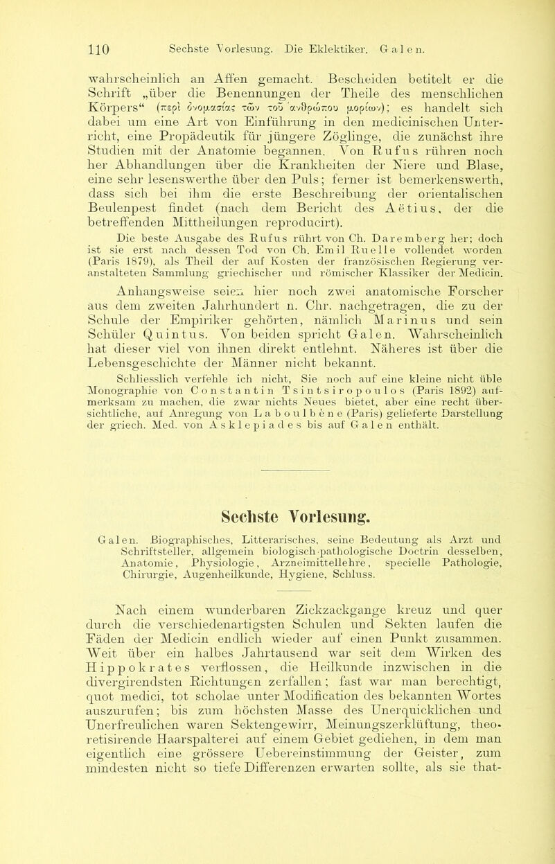 wahrscheinlich an Affen gemacht. Bescheiden betitelt er die Schrift „über die Benennungen der Theile des menschlichen Körpers“ (~£pi Uop.aFa? t<öv tou ’av&pto-ou pioptwv); es handelt sich dabei um eine Art von Einführung in den medicinischen Unter- richt, eine Propädeutik für jüngere Zöglinge, die zunächst ihre Studien mit der Anatomie begannen. Von Rufus rühren noch her Abhandlungen über die Krankheiten der Niere und Blase, eine sehr lesenswerthe über den Puls; ferner ist bemerkenswert]!, dass sich bei ihm die erste Beschreibung der orientalischen Beulenpest findet (nach dem Bericht des Aetius, der die betreffenden Mittheilungen reproducirt). Die beste Ausgabe des Rufus rührt von Ch. Daremberg her; doch ist sie erst nach dessen Tod von Ch. Emil Ruelle vollendet worden (Paris 1879), als Theil der auf Kosten der französischen Regierung ver- anstalteten Sammlung griechischer und römischer Klassiker der Medicin. Anhangsweise seien hier noch zwei anatomische Forscher aus dem zweiten Jahrhundert n. Chr. nachgetragen, die zu der Schule der Empiriker gehörten, nämlich Marinus und sein Schüler Quintus. Von beiden spricht Galen. Wahrscheinlich hat dieser viel von ihnen direkt entlehnt. Näheres ist über die Lebensgeschichte der Männer nicht bekannt. Schliesslich verfehle ich nicht, Sie noch auf eine kleine nicht üble Monographie von Constantin Tsintsiropoulos (Paris 1892) auf- merksam zu machen, die zwar nichts Neues bietet, aber eine recht über- sichtliche, auf Anregung von Labo ulbene (Paris) gelieferte Darstellung der griech. Med. von Asklepiades bis auf Galen enthält. Sechste Vorlesung. Galen. Biographisches, Literarisches, seine Bedeutung als Arzt und Schriftsteller, allgemein biologisch-pathologische Doctrin desselben, Anatomie, Physiologie, Arzneimittellehre, specielle Pathologie, Chirurgie, Augenheilkunde, Hygiene, Schluss. Nach einem wunderbaren Zickzackgange kreuz und quer durch die verschiedenartigsten Schulen und Sekten laufen die Fäden der Medicin endlich wieder’ auf einen Punkt zusammen. Weit über ein halbes Jahrtausend war seit dem Wirken des Hippokrates verflossen, die Heilkunde inzwischen in die divergirendsten Richtungen zerfallen; fast war man berechtigt, quot medici, tot scholae unter Modification des bekannten Wortes auszurufen; bis zum höchsten Masse des Unerquicklichen und Unerfreulichen waren Sektengewirr, Meinungszerklüftung, theo* retisirende Haarspalterei auf einem Gebiet gediehen, in dem man eigentlich eine grössere Uebereinstimmung der Geister, zum mindesten nicht so tiefe Differenzen erwarten sollte, als sie that-