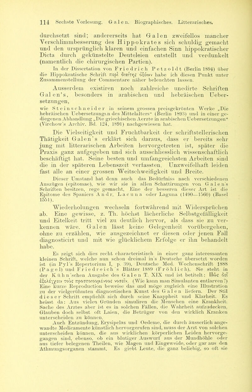 durchsetzt sind; andererseits hat Grälen zweifellos mancher Yerschlimmbesserung des Hippokrates sich schuldig gemacht und den ursprünglich klaren und einfachen Sinn hippokratischer Dicta durch gekünstelte Deuteleien entstellt und verdunkelt (namentlich die chirurgischen Partien). In der Dissertation von Friedrich Petzoldt (Berlin 1894) über die Hippokratische Schrift irepl öicArg rjcsorv habe ich diesen Punkt unter Zusammenstellung der Commentare näher beleuchten lassen. Ausserdem existiren noch zahlreiche unedirte Schriften Galen’s, besonders in arabischen und hebräischen Ueber- set zungen, wie Steinschneider in seinem grossen preisgekrönten Werke „Die hebräischen Uebersetzungen des Mittelalters“ (Berlin 1893) und in einer ge- diegenen Abhandlung „Die griechischen Aerzte in arabischen Uebersetzungen“ (Virchow’s Archiv. Bd. 124, 1891) nachgewiesen hat. Die Vielseitigkeit und Fruchtbarkeit der schriftstellerischen Thätigkeit Galen’s erklärt sich daraus, dass er bereits sehr jung mit literarischen Arbeiten hervorgetreten ist, später die Praxis ganz aufgegeben und sich ausschliesslich wissenschaftlich beschäftigt hat. Seine besten und umfangreichsten Arbeiten sind die in der späteren Lebenszeit verfassten. Unzweifelhaft leiden fast alle an einer grossen Weitschweifigkeit und Breite. Dieser Umstand hat denn auch das Bedürfniss nach verschiedenen Auszügen (epitomae), wie wir sie in allen Schattirungen von G a 1 e n's Schriften besitzen, rege gemacht. Eine der besseren dieser Art ist die Epitome des Spaniers Andr. Lacuna oder Laguna (1490—1560) (Basel 1551). Wiederholungen wechseln fortwährend mit Widersprüchen ab. Eine gewisse, z. Th. höchst lächerliche Selbstgefälligkeit und Eitelkeit tritt viel zu deutlich hervor, als dass sie zu ver- kennen wäre. Galen lässt keine Gelegenheit vorübergehen, ohne zu erzählen, wie ausgezeichnet er diesen oder jenen Fall diagnosticirt und mit wie glücklichem Erfolge er ihn behandelt habe. Es zeigt sich dies recht characteristisch in einer ganz interessanten kleinen Schrift, welche nun schon dreimal in's Deutsche übersetzt worden ist (in Pyl's .Repertorium I, p. 39), Deutsche Med. Wochenschrift 1888 (Pagel) und Friedreich’s Blätter 1889 (Fröhlich). Sie steht in der Kühn'sehen Ausgabe des Galen T. XIX und ist betitelt: Hw? ösf £(;eXe-]'vsiv to'j? ■Jtpoinroioup.Evouc voastv. (Wie kann man Simulanten entlarven?) Eine kurze Reproduction beweise das und möge zugleich eine Illustration zu der vielgerühmten diagnostischen Kunst des Galen liefern. Der Stil dieser Schritt empfiehlt sich durch seine Knappheit und Klarheit. Es heisst da: Aus vielen Gründen simuliren die Menschen eine Krankheit: Sache des Arztes aber ist es in solchen Fällen, die Wahrheit aufzudecken, Glauben doch selbst oft Laien, die Betrüger von den wirklich Kranken unterscheiden zu können. Auch Entzündung, Erysipelas und Oedeme, die durch äusserlich ange- wandte Medicamente künstlich hervorgerufen sind, muss der Arzt von solchen unterscheiden können, die aus wirklichen körperlichen Leiden hervorge- gangen sind, ebenso, ob ein blutiger Auswurf aus der Mundhöhle oder aus tiefer belegenen Theüen, wie Magen und Eingeweide, oder gar aus den Athmungsorganen stammt. Es giebt Leute, die ganz beliebig, so oft sie