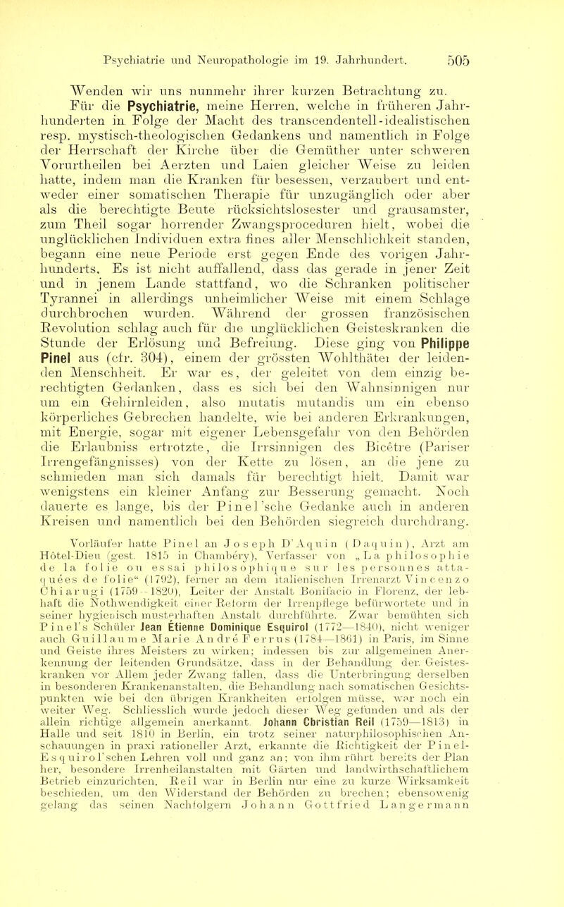 Wenden wir uns nunmehr ihrer kurzen Betrachtung zu. Für die Psychiatrie, meine Herren, welche in früheren Jahr- hunderten in Folge der Macht des transcendentell-idealistischen resp. mystisch-theologischen Gedankens und namentlich in Folge der Herrschaft der Kirche über die Gemüther unter schweren Yorurtheilen bei Aerzten und Laien gleicher Weise zu leiden hatte, indem man die Kranken für besessen, verzaubert und ent- weder einer somatischen Therapie für unzugänglich oder aber als die berechtigte Beute rücksichtslosester und grausamster, zum Theil sogar horrender Zwangsproceduren hielt, wobei die unglücklichen Individuen extra fines aller Menschlichkeit standen, begann eine neue Periode erst gegen Ende des vorigen Jahr- hunderts. Es ist nicht auffallend, dass das gerade in jener Zeit und in jenem Lande stattfand, wo die Schranken politischer Tyrannei in allerdings unheimlicher Weise mit einem Schlage durchbrochen wurden. Während der grossen französischen Revolution schlag auch für die unglücklichen Geisteskranken die Stunde der Erlösung und Befreiung. Diese ging von Philippe Pinei aus (ctr. 304), einem der grössten Wohlthätei der leiden- den Menschheit. Er war es, der geleitet von dem einzig be- rechtigten Gedanken, dass es sich bei den Wahnsinnigen nur um ein Gehirnleiden, also mutatis mutandis um ein ebenso körperliches Gebrechen handelte, wie bei anderen Erkrankungen, mit Energie, sogar mit eigener Lebensgefahr von den Behörden die Erlaubniss ertrotzte, die Irrsinnigen des Bicetre (Pariser Irrengefängnisses) von der Kette zu lösen, an die jene zu schmieden man sich damals für berechtigt hielt. Damit war wenigstens ein kleiner Anfang zur Besserung gemacht. Noch dauerte es lange, bis der Pinel’sche Gedanke auch in anderen Kreisen und namentlich bei den Behörden siegreich durchdrang. Vorläufer hatte Pinel an Joseph D’Aquin (Daquin), Arzt am Hotel-Dieu (gest. 1815 in Chambery), Verfasser von „La philosopliie de la folie on essai p hilo s o phiqu e sur les personnes atta- quees de folie“ (1792), ferner an dem italienischen Irrenarzt Vi n c e n z o Chiarugi (1759 1820), Leiter der Anstalt Bonifacio in Florenz, der leb- haft die Notwendigkeit einer Reform der Irrenpflege befürwortete und in seiner hygienisch musterhaften Anstalt durchführte. Zwar bemühten sich Pinel’s Schüler Jean Etienne Dominique Esquirol (1772—1810), nicht weniger auch Guillaume Marie An dr e F errus (1781—1861) in Paris, im Sinne und Geiste ihres Meisters zu wirken; indessen bis zur allgemeinen Aner- kennung der leitenden Grundsätze, dass in der Behandlung der. Geistes- kranken vor Allem jeder Zwang fallen, dass die Unterbringung derselben in besonderen Krankenanstalten, die Behandlung nach somatischen Gesichts- punkten wie bei den übrigen Krankheiten erfolgen müsse, war noch ein weiter Weg. Schliesslich wurde jedoch dieser Weg gefunden und als der allein richtige allgemein anerkannt. Johann Christian Reil (1759—1813) in Halle und seit 1810 in Berlin, ein trotz seiner naturphilosophischen An- schauungen in praxi rationeller Arzt, erkannte die Richtigkeit der Pinel- E s quirol’schen Lehren voll und ganz an; von ihm rührt bereits der Plan her, besondere Irrenheilanstalten mit Gärten und landwirtschaftlichem Betrieb einzurichten. Reil war in Berlin nur eine zu kurze Wirksamkeit beschieden, um den Widerstand der Behörden zu brechen; ebensowenig gelang das seinen Nachfolgern Johann Gottfried Langermann