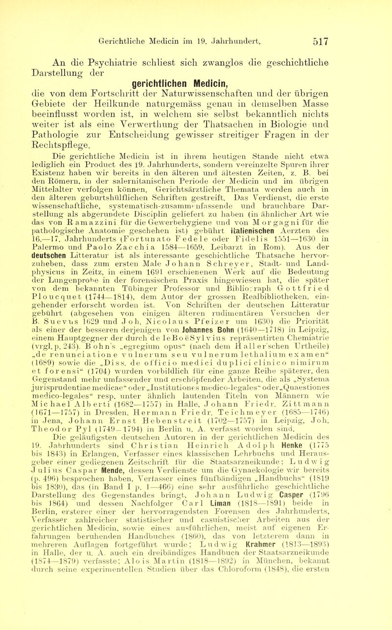 An die Psychiatrie schliest sich zwanglos die geschichtliche Darstellung der gerichtlichen Medicin, die von dem Fortschritt der Naturwissenschaften und der übrigen Gebiete der Heilkunde naturgemäss genau in demselben Masse beeinflusst worden ist, in welchem sie selbst bekanntlich nichts weiter ist als eine Verwerthung der Thatsachen in Biologie und Pathologie zur Entscheidung gewisser streitiger Fragen in der Rechtspflege. Die gerichtliche Medicin ist in ihrem heutigen Stande nicht etwa lediglich ein Product des 19. Jahrhunderts, sondern vereinzelte Spuren ihrer Existenz haben wir bereits in den älteren und ältesten Zeiten, z. B. bei den Römern, in der salernitanischen Periode der Medicin und im übrigen Mittelalter verfolgen können. Gerichtsärztliche Themata werden auch in den älteren geburtshülflichen Schriften gestreift. Das Verdienst, die erste wissenschaftliche, systematisch-zusammenfassende und brauchbare Dar- stellung als abgerundete Disciplin geliefert zu haben (in ähnlicher Art wie das von Bamazzini für die Gewerbehygiene und von Morgagni für die pathologische Anatomie, geschehen ist) gebührt italienischen Aerzten des 16.—17. Jahrhunderts (Fortunato Eedele oder Fidelis 1551—1630 in Palermo und Paolo Zacchia 1584—1659, Leibarzt in Rom). Aus der deutschen Litteratur ist als interessante geschichtliche Tliatsache hervor- zuheben, dass zum ersten Male Johann Schreyer, Stadt- und Land- physicus in Zeitz, in einem 1691 erschienenen Werk auf die Bedeutung der Lungenprohe in der forensischen Praxis hingewiesen hat, die später von dem bekannten Tübinger Professor und Bibliograph Gottfried Ploucquet (1744—1814), dem Autor der grossen Realbibliotheken, ein- gehender erforscht worden ist. Von Schriften der deutschen Litteratur gebührt (abgesehen von einigen älteren rudimentären Versuchen der B. Suevus 1629 und J oh. Nicolaus Pfeizer um 1630) die Priorität als einer der besseren derjenigen von Johannes Bohn (1640—1718) in Leipzig, einem Hauptgegner der durch de leBoeSylvius repräsentirten Chemiatrie (vrgl. p. 243). Bohn's „egregium opus“ (nach dem H all er'schen Urtheile) „de renunci ation e vu lnerum seu vulnerum lethalium examen“ (1689) sowie die „Diss. de officio medici du pli ci clini c o nimirum et forensi“ (1704) wurden vorbildlich für eine ganze Reihe späterer, den Gegenstand mehr umfassender und erschöpfender Arbeiten, die als „Systema jurisprudentiaemedicae“ oder „Institutiones medico-legales oder„Quaestiones medico-legales“ resp. unter ähnlich lautenden Titeln von Männern wie Michael Alberti (1682—1757) in Halle, Johann Friedr. Zittmann (1671—-1757) in Dresden, Hermann Friedr. Teichmeyer (1685—1746) in Jena, Johann Ernst Hebenstreit (1702—1757) in Leipzig, Joh. Theodor Pyl (1749—1794) in Berlin u. A. verfasst worden sind. Die geläufigsten deutschen Autoren in der gerichtlichen Medicin des 19. Jahrhunderts sind Christian Heinrich Adolph Henke (1775 bis 1843) in Erlangen, Verfasser eines klassischen Lehrbuchs und Heraus- geber einer gediegenen Zeitschrift für die Staatsarzneikunde; Ludwig Julius Caspar Mende, dessen Verdienste um die Gynaekologie wir bereits (p. 496) besprochen haben, Verfasser eines fünfbändigen „Handbuchs“ (1819 bis 1830), das (in Band I p. 1—466) eine sehr ausführliche geschichtliche Darstellung des Gegenstandes bringt, Johann Ludwig Casper (1796 bis 1864) und dessen Nachfolger Carl Liman (1818—1891) beide in Berlin, ersterer einer der hervorragendsten Forensen des Jahrhunderts, Verfasser zahlreicher statistischer und casuistischer Arbeiten aus der gerichtlichen Medicin, sowie eines ausführlichen, meist auf eigenen Er- fahrungen beruhenden Handbuches (1860), das von letzterem dann in mehreren Auflagen fortgeführt wurde; Ludwig Krahmer (1813—1893) in Halle, der u. A. auch ein dreibändiges Handbuch der Staatsarzneikunde (1874—1879) verfasste; Alois Martin (1818—1892) in München, bekannt durch seine experimentellen Studien über das Chloroform (1848), die ersten