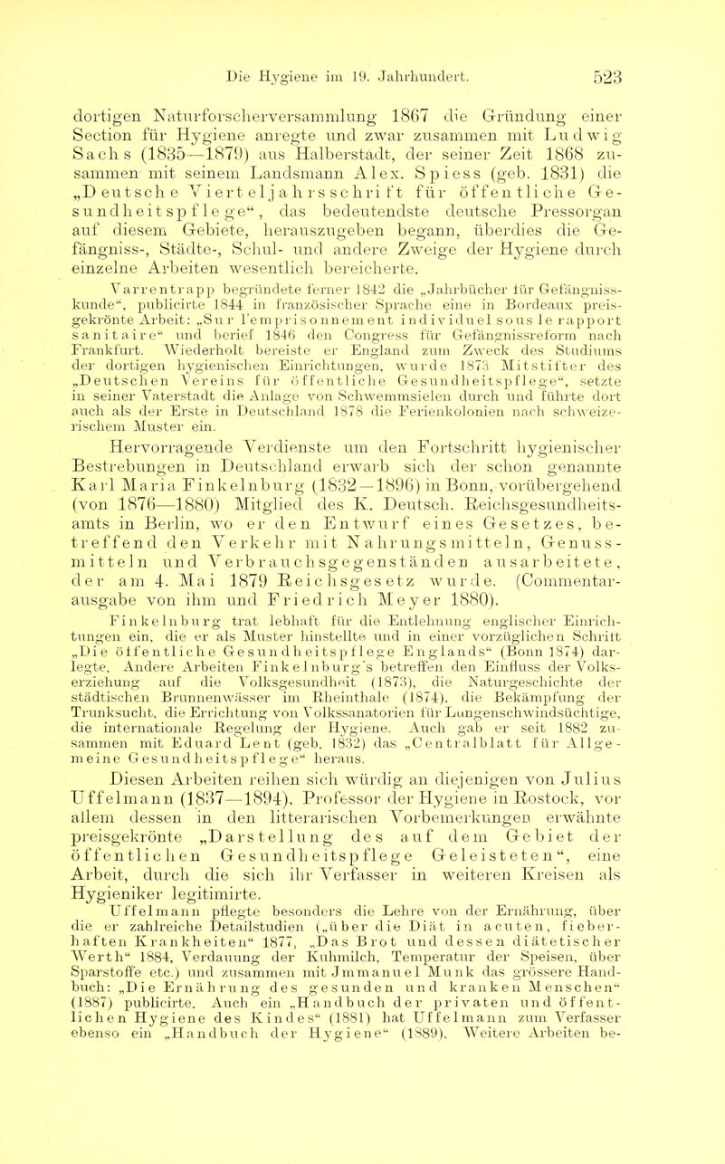 dortigen Naturforscherversammlung 1867 die Gründung einer Section für Hygiene anregte und zwar zusammen mit Ludwig Sachs (1835—1879) aus Halberstadt, der seiner Zeit 1868 zu- sammen mit seinem Landsmann Alex. Spiess (geb. 1831) die „Deutsche Yiert eljahrs schri ft für öffentliche Ge- sundheitspflege“, das bedeutendste deutsche Pressorgan auf diesem Gebiete, herauszugeben begann, überdies die Ge- fängniss-, Städte-, Schul- und andere Zweige der Hygiene durch einzelne Arbeiten wesentlich bereicherte. Varrentrapp begründete ferner 1842 die „Jahrbücher für Gefängniss- kunde“, publicirte 1844 in französischer Sprache eine in Bordeaux preis- gekrönte Arbeit: „Sur l’emprisonnement individuel sous le rapport sanitaire“ und berief 1846 den Congress für Gefängnissreform nach Frankfurt. Wiederholt bereiste er England zum Zweck des Studiums der dortigen hygienischen Einrichtungen, wurde 1873 Mitstifter des „Deutschen Vereins für öffentliche Gesundheitspflege“, setzte in seiner Vaterstadt die Anlage von Schwemmsielen durch und führte dort auch als der Erste in Deutschland 1878 die Ferienkolonien nach schweize- rischem Muster ein. Hervorragende Verdienste um den Fortschritt hygienischer Bestrebungen in Deutschland erwarb sich der schon genannte Karl Maria Finkelnburg (1832 — 1896) in Bonn, vorübergehend (von 1876—1880) Mitglied des K. Deutsch. Reichsgesundheits- amts in Berlin, wo er den Entwurf eines Gesetzes, be- treffend den Verkehr mit Nahrungsmitteln, Genuss- mitteln und Verbrauchsgegenständen ausarbeitete, der am 4. Mai 1879 Reichsgesetz wurde. (Commentar- ausgabe von ihm und Friedrich Meyer 1880). Finkelnburg trat lebhaft für die Entlehnung englischer Einrich- tungen ein, die er als Muster hinstellte und in einer vorzüglichen Schritt „Die öffentliche Gesundheitspflege Englands“ (Bonn 1874) dar- legte. Andere Arbeiten Finkelnburg's betreffen den Einfluss der Volks- erziehung auf die Volksgesundheit (1873), die Naturgeschichte der städtischen Brunnenwässer im Rheinthale (1874), die Bekämpfung der Trunksucht, die Errichtung von Volkssanatorien für Lungenschwindsüchtige, die internationale Regelung der Hygiene. Auch gab er seit 1882 zu- sammen mit Eduard Lent (geb. 1832) das „Centralblatt für Allge- meine Gesundheitspflege“ heraus. Diesen Arbeiten reihen sich würdig an diejenigen von Julius Uffelmann (1837—1894), Professor der Hygiene in Rostock, vor allem dessen in den Literarischen Vorbemerkungen erwähnte preisgekrönte „Darstellung des auf dem Gebiet der öffentlichen Gesundheitspflege Geleisteten“, eine Arbeit, durch die sich ihr Verfasser in weiteren Kreisen als Hygieniker legitimirte. Uff elmann pflegte besonders die Lehre von der Ernährung, über die er zahlreiche Detailstudien („über die Diät in acuten, fieber- haften Krankheiten“ 1877, „Das Brot und dessen diätetischer Werth“ 1884, Verdauung der Kuhmilch, Temperatur der Speisen, über Sparstoffe etc.) und zusammen mit Jmmanuel Munk das grössere Hand- buch: „Die Ernährung des gesunden und kranken Menschen“ (1887) publicirte. Auch ein „Handbuch der privaten und öffent- lichen Hygiene des Kindes“ (1881) hat Uffelmann zum Verfasser ebenso ein „Handbuch der Hygiene“ (1889). Weitere Arbeiten be-