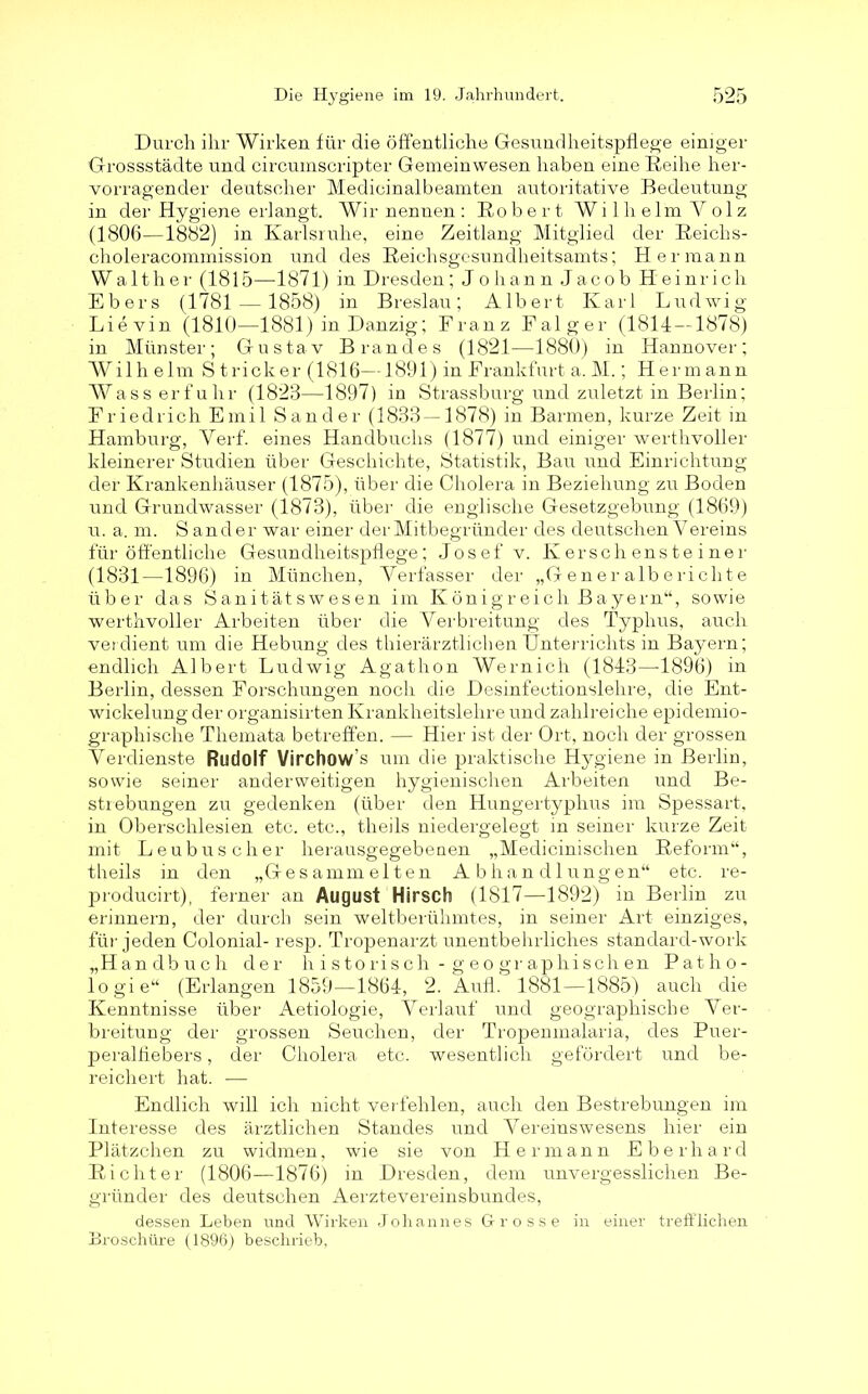 Durch ihr Wirken für die öffentliche Gesundheitspflege einiger Grossstädte und circumscripter Gemeinwesen haben eine Reihe her- vorragender deutscher Medicinalbeamten autoritative Bedeutung in der Hygiene erlangt. Wir nennen : Ro b ert Wi 1 h elm Y o 1 z (1806—1882) in Karlsruhe, eine Zeit-lang Mitglied der Reichs- choleracommission und des Reichsgesundheitsamts; Hermann Walther (1815—1871) in Dresden; Johann Jacob Heinrich Ebers (1781 — 1858) in Breslau; Albert Karl Ludwig Lievin (1810—1881) in Danzig; Franz Falger (1814 — 1878) in Münster; Gustav Brandes (1821—1880) in Hannover; Wilh elm S tricker (1816—1891) in Frankfurt a. M.; Hermann Wass erfuhr (1823—1897) in Strassburg und zuletzt in Berlin; Friedrich Emil Sander (1833 — 1878) in Barmen, kurze Zeit in Hamburg, Yerf. eines Handbuchs (1877) und einiger werthvoller kleinerer Studien über Geschichte, Statistik, Bau und Einrichtung der Krankenhäuser (1875), über die Cholera in Beziehung zu Boden und Grundwasser (1873), über die englische Gesetzgebung (1869) u. a. m. S ander war einer der Mitbegründer des deutschen Vereins für öffentliche Gesundheitspflege; Josef v. Kerschensteiner (1831—1896) in München, Verfasser der „Generalberichte über das Sanitätswesen im Königreich Bayern“, sowie werthvoller Arbeiten über die Verbreitung des Typhus, auch verdient um die Hebung des thierärztlichen Unterrichts in Bayern; endlich Albert Ludwig Agathon Wernich (1843—1896) in Berlin, dessen Forschungen noch die Desinfectionslelire, die Ent- wickelung der organisirten Krankheitslehre und zahlreiche epidemio- graphische Themata betreffen. — Hier ist der Ort, noch der grossen Verdienste Rudolf Virchow’s um die praktische Hygiene in Berlin, sowie seiner anderweitigen hygienischen Arbeiten und Be- strebungen zu gedenken (über den Hungertyphus im Spessart, in Oberschlesien etc. etc., theils niedergelegt in seiner kurze Zeit mit Leubuscher herausgegebenen „Medicinischen Reform“, theils in den „Gesammelten Abhandlungen“ etc. re- producirt), ferner an August Hirsch (1817—1892) in Berlin zu erinnern, der durch sein weltberühmtes, in seiner Art einziges, für jeden Colonial- resp. Tropenarzt unentbehrliches standard-work „Handbuch der h i storisch - g eo gr aphisch en Patho- logie“ (Erlangen 1859—1864, 2. Aufl. 1881—1885) auch die Kenntnisse über Aetiologie, Verlauf und geographische Ver- breitung der grossen Seuchen, der Tropenmalaria, des Puer- peralfiebers , der Cholera etc. wesentlich gefördert und be- reichert hat. — Endlich will ich nicht verhehlen, auch den Bestrebungen im Interesse des ärztlichen Standes und Vereinswesens hier ein Plätzchen zu widmen, wie sie von Hermann Eberhard Richter (1806—1876) in Dresden, dem unvergesslichen Be- gründer des deutschen Aerztevereinsbundes, dessen Leben und Wirken Johannes Grosse in einer trefflichen Broschüre (1896) beschrieb,