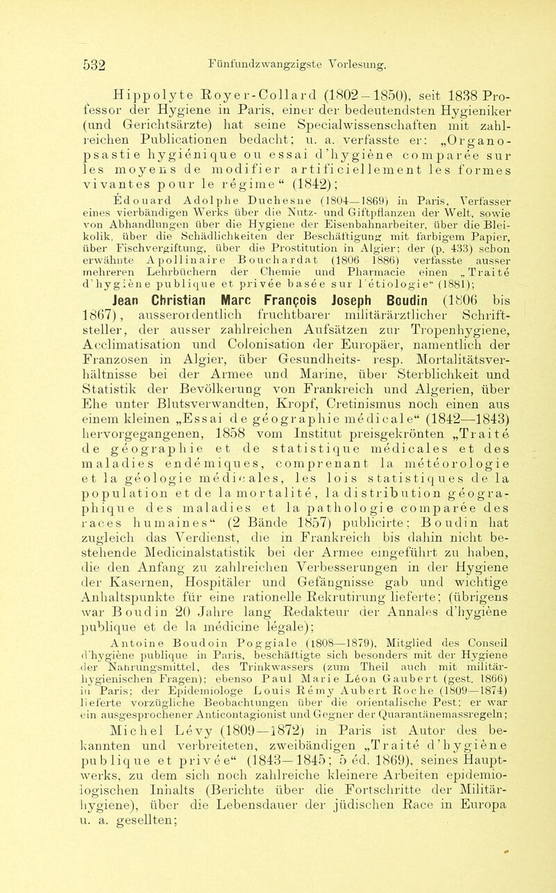 Hippolyte Royer-Collard (1802 — 1850), seit 1838 Pro- fessor der Hygiene in Paris, einer der bedeutendsten Hygieniker (und Gerichtsärzte) hat seine Specialwissenschaften mit zahl- reichen Publicationen bedacht; u. a. verfasste er: „Organ o- psastie hygienique ou essai d’hygiene comparee sur les moyens de modifier a rtifi ci eile ment les forme s vivantes pour le regime“ (1842); Edouard Adolphe Duchesne (1804—1869) in Paris, Verfasser eines vielbändigen Werks über die Nutz- und Giftpflanzen der Welt, sowie von Abhandlungen über die Hygiene der Eisenbahnarbeiter, über die Blei- kolik, über die Schädlichkeiten der Beschäftigung; mit farbigem Papier, über Fischvergiftung, über die Prostitution in Algier; der (p. 433) schon erwähnte Apollinaire Bouchardat (1806 1886) verfasste ausser mehreren Lehrbüchern der Chemie und Pliarmacie einen „Traite d’hygiene publique et privee basee sur l'etiologie“ (1881); Jean Christian Marc Francois Joseph Boudin (1806 bis 1867) , ausserordentlich fruchtbarer militärärztlicher Schrift- steller, der ausser zahlreichen Aufsätzen zur Tropenhygiene, Acclimatisation und Colonisation der Europäer, namentlich der Franzosen in Algier, über Gesundheits- resp. Mortalitätsver- hältnisse bei der Armee und Marine, über Sterblichkeit und Statistik der Bevölkerung von Frankreich und Algerien, über Ehe unter Blutsverwandten, Kropf, Cretinismus noch einen aus einem kleinen „Essai de geographie medicale“ (1842—1843) hervorgegangenen, 1858 vom Institut preisgekrönten „Traite de geographie et de statistique medicales et des maladies endemiqnes, comprenant 1 a m e t e o r o 1 o g i e et la geologie medicales, les lois statistiques de la population et de lamortalite, la di strib ution geogra- phique des maladies et la pathologie comparee des races humaines“ (2 Bände 1857) publicirte; Boudin hat zugleich das Verdienst, die in Frankreich bis dahin nicht be- stehende Medicinalstatistik bei der Armee eingeführt zu haben, die den Anfang zu zahlreichen Verbesserungen in der Hygiene der Kasernen, Hospitäler und Gefängnisse gab und wichtige Anhaltspunkte für eine rationelle Rekrutirung lieferte; (übrigens war Boudin 20 Jahre lang Redakteur der Annales d’hygiene publique et de la medicine legale); Antoine Boudoin Poggiale (4808—1879), Mitglied des Conseil d’hygiene publique in Paris, beschäftigte sich besonders mit der Hygiene der Nahrungsmittel, des Trinkwassers (zum Theil auch mit militär- hygienischen Fragen); ebenso Paul Marie Leon Gaubert (gest. 1866) in Paris; der Epidemiologe Louis Eemy Aubert Boche (1809—1874) lieferte vorzügliche Beobachtungen über die orientalische Pest: er war ein ausgesprochener Anticontagionist und Gegner der Quarantänemassregeln; Michel Levy (1809—1872) in Paris ist Autor des be- kannten und verbreiteten, zweibändigen „Traite d’hygiene publique et privee“ (1843—1845; 5 ed. 1869), seines Haupt- werks, zu dem sich noch zahlreiche kleinere Arbeiten epidemio- logischen Inhalts (Berichte über die Fortschritte der Militär- Hygiene), über die Lebensdauer der jüdischen Race in Europa u. a. gesellten;