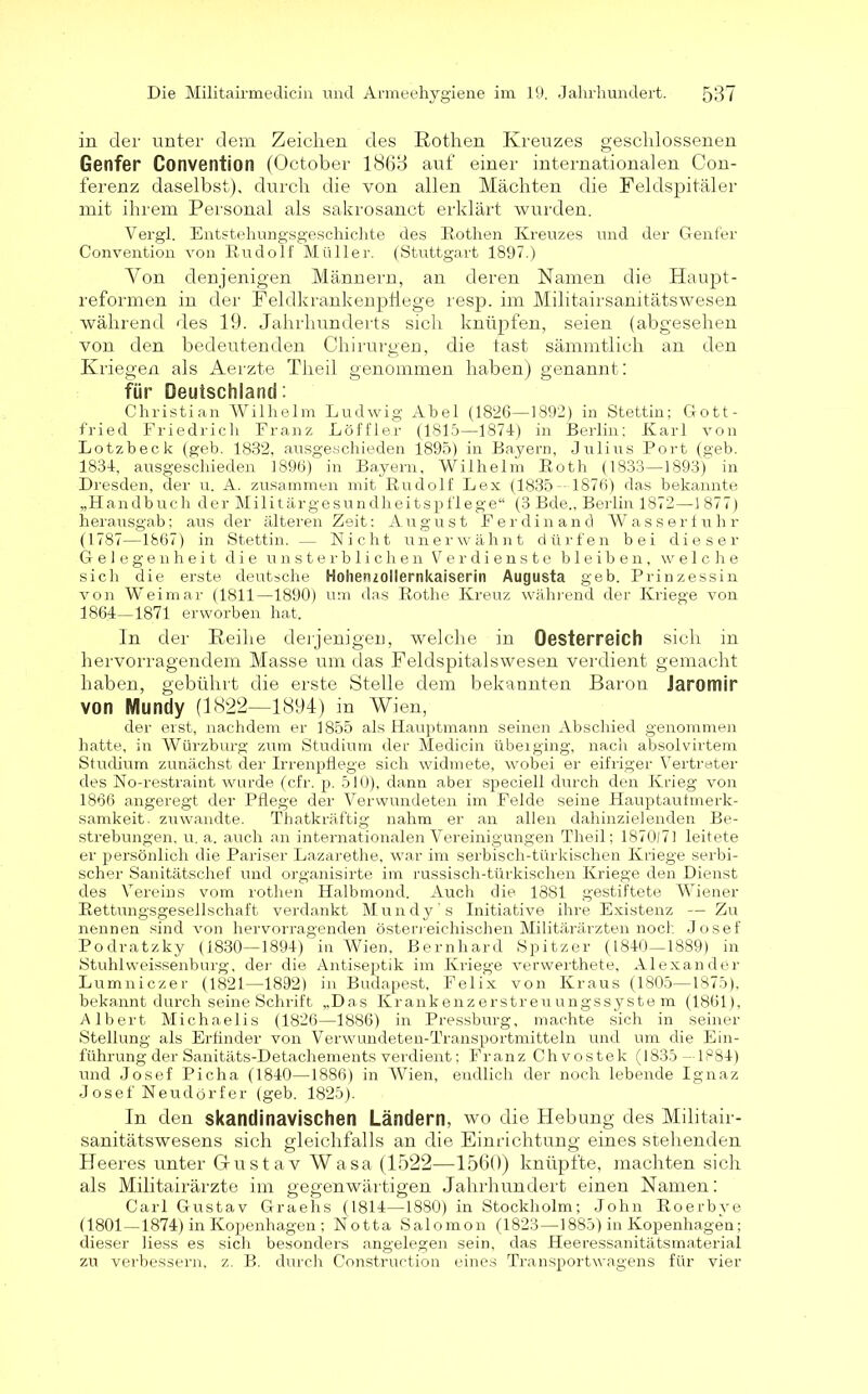 in der unter dem Zeichen des Rothen Kreuzes geschlossenen Genfer Convention (October 1868 auf einer internationalen Con- ferenz daselbst), durch die von allen Mächten die Feldspitäler mit ihrem Personal als sakrosanct erklärt wurden. Vei’gl. Entstehungsgeschichte des Rothen Kreuzes und der Genfer Convention von Rudolf Müller. (Stuttgart 1897.) Yon denjenigen Männern, an deren Namen die Haupt- reformen in der Feldkrankenpliege resp. im Militairsanitätswesen während des 19. Jahrhunderts sich knüpfen, seien (abgesehen von den bedeutenden Chirurgen, die tast sämmtlich an den Kriegen als Aerzte Theil genommen haben) genannt: für Deutschland: Christian Wilhelm Ludwig Abel (1826—1892) in Stettin; Gott- fried Friedrich Franz Löffler (1815—1874) in Berlin; Karl von Lotzbeck (geb. 1832, ausgeschieden 1895) in Bayern, Julius Port (geh. 1834, ausgeschieden 1896) in Bayern, Wilhelm Roth (1833—1893) in Dresden, der u. A. zusammen mit Rudolf Lex (1835- 1876) das bekannte „Handbuch der Militärgesundheitspflege“ (3 Bde., Berlin 1872—1 877) herausgab; aus der älteren Zeit: August Ferdinand Wasserfuhr (1787—1867) in Stettin. — Nicht unerwähnt dürfen bei dieser Gelegenheit die unsterblichen Verdienste bleiben, welche sich die erste deutsche Hohenzollernkaiserin Augusta geb. Prinzessin von Weimar (1811—1890) um das Rothe Kreuz während der Kriege von 1864—1871 erworben hat. In der Reihe derjenigen, welche in Oesterreich sich in hervorragendem Masse um das Feldspitalswesen verdient gemacht haben, gebührt die erste Stelle dem bekannten Baron Jaromir von Nlundy (1822—1894) in Wien, der erst, nachdem er 1855 als Hauptmann seinen Abschied genommen hatte, in Würzburg zum Studium der Medicin überging, nach absolvirtem Studium zunächst der Irrenpflege sich widmete, wobei er eifriger Vertreter des No-restraint wurde (cfr. p. 510), dann aber speciell durch den Krieg von 1866 angeregt der Pflege der Verwundeten im Felde seine Hauptaufmerk- samkeit. zuwandte. Thatkräftig nahm er an allen dahinzielenden Be- strebungen, u. a. auch an internationalen Vereinigungen Theil; 1870(71 leitete er persönlich die Pariser Lazarethe, war im serbisch-türkischen Kriege serbi- scher Sanitätschef und organisirte im russisch-türkischen Kriege den Dienst des Vereins vom rothen Halbmond. Auch die 1881 gestiftete Wiener Rettungsgesellschaft verdankt Mundy’s Initiative ihre Existenz — Zu neunen sind von hervorragenden österreichischen Militärärzten noch Josef Podratzky (1830—1894) in Wien, Bernhard Spitzer (1840—1889) in Stuhlweissenhurg, der die Antiseptik im Kriege verwerthete, Alexander Lumniczer (1821—1892) in Budapest, Felix von Kraus (1805—1875), bekannt dui’ch seine Schrift „Das Krankenzerstreuungssystem (1861), Albert Michaelis (1826—1886) in Pressburg, machte sich in seiner Stellung als Erfinder von Verwundeten-Transportnritteln und um die Ein- führung der Sanitäts-Detachements verdient; Franz Ohvostek (1835—1884) und Josef Picha (1840—1886) in Wien, endlich der noch lebende Ignaz Josef Neudörfer (geb. 1825). In den skandinavischen Ländern, wo die Hebung des Militair- sanitätswesens sich gleichfalls an die Einrichtung eines stehenden Heeres unter Gustav Wasa (1522—1560) knüpfte, machten sich als Militairärzte im gegenwärtigen Jahrhundert einen Namen: Carl Gustav Graehs (1814—1880) in Stockholm; John Roerbve (1801—1874) in Kopenhagen ; Notta Salomon (1823—1885) in Kopenhagen; dieser liess es sich besonders angelegen sein, das Heeressanitätsmaterial zu verbessern, z. B. durch Construction eines Transportwagens für vier