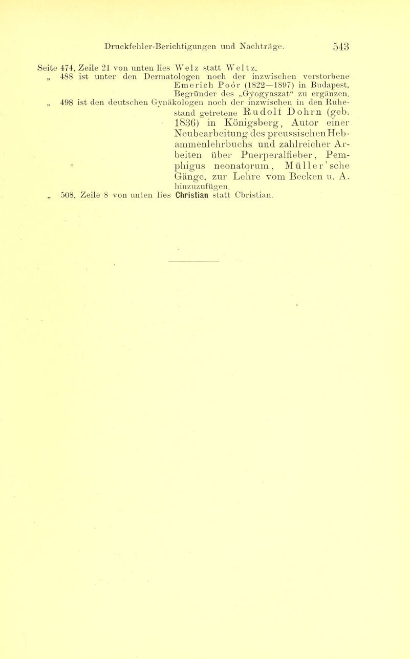 Seite 474, Zeile 21 von unten lies Welz statt Weltz. „ 488 ist unter den Dermatologen noch der inzwischen verstorbene Emerich Poör (1822—18ö7) in Budapest, Begründer des „Gyogyaszat“ zu ergänzen. „ 498 ist den deutschen Gynäkologen noch der inzwischen in den Ruhe- stand getretene Rudolf Dohm (geb. 1886) in Königsberg, Autor einer Neubearbeitung des preussischenHeb- ammenlehrbuchs und zahlreicher Ar- beiten über Puerperalfieber, Pem- phigus neonatorum , Müller’ sehe Gänge, zur Lehre vom Becken u. A. hinzuzufügen. „ 508, Zeile 8 von unten lies Christian statt Christian.