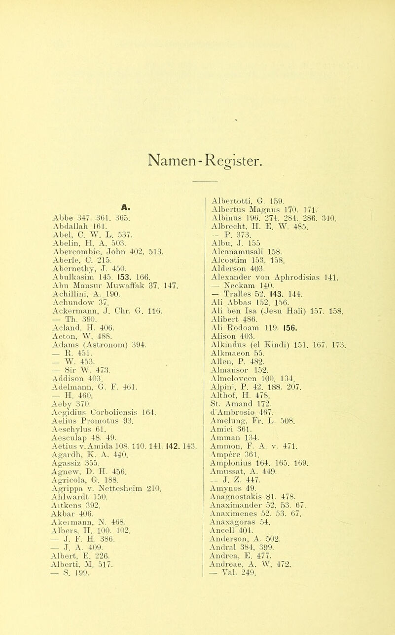 Namen - Register. A. Abbe 34-7. 361. 365. Abdallah 161. Abel, C. W. L. 537. Abelin, H. A. 503. Abercombie, John 402. 513. Aberle, C. 215. Abernethy, J. 450. Abulkasim 145. 153. 166. Abu Mansur Muwaffak 37. 147. Achillini, A. 190. Achundow 37. Ackermann, J. Ohr. G. 116. — Th. 390. Acland, H. 406. Acton, W. 488. Adams (Astronom) 394. _ B, 451. — W. 453. — Sir W. 473. Addison 403. Adelmann, G. F. 461. — H. 460. Aeby 370. Aegidius Corboiiensis 164. Aelius Promotus 93. Aeschylus 61. Aesculap 48. 49. Aetius v.Amida 108.110.141. 142. 143. Agardh, K. A. 440. Agassiz 355. Agnew, D. H. 456. Agricola, G. 188. Agrippa v. Nettesheim 210. Ahlwardt 150. Aitkens 392. Akbar 406. Akeimann, N. 468. AIbers, H. 100. 102. — J. F. H. 386. — J. A. 409. Albert, E. 226. Alberti, M. 517. — S. 199. Albertotti, G. 159. Albertus Magnus 170. 171. Albinus 196. 274. 284. 286. 310. Albrecht, H. E. W. 485. - P. 373. Albu, J. 155 Alcanamusali 158. Alcoatim 153. 158. Alderson 403. Alexander von Aphrodisias 141. — Neckam 140. — Tralles 52. 143. 144. Ali Abbas 152. 156. Ali ben Isa (Jesu Hali) 157. 158. Alibert 486. Ali Bodoam 119. 156. Alison 403. Alkindus (el Kindi) 151. 167. 173. Alkmaeon 55. Allen, P. 482. Almansor 152. Almeloveen 100. 134. Alpini, P. 42. 188. 207. Althof, H. 478. St. Amand 172. d’Ambrosio 467. Amelung, Fr. L. 508. Amici 361. Amman 134. Ammon, F. A. v. 471. A.mpere 361. Amplonius 164. 165. 169. Amussat, A. 449. — J. Z. 447. Amynos 49. Anagnostakis 81. 478. Anaximander 52. 53. 67. Anaximenes 52. 53. 67. Anaxagoras 54. Ancell 404. Anderson, A. 502. Andral 384, 399. Andrea, E. 477. Andreae, A. W. 472. — Val. 249.