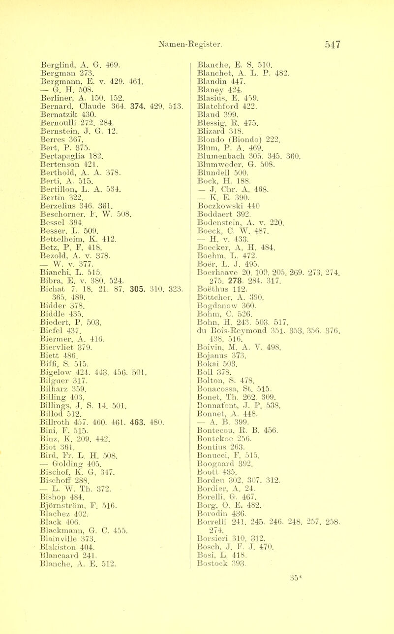 Berglind, A. G-. 469. Bergman 273. Bergmann, E. v. 429. 461. — G-. H. 508. Berliner, A. 150. 152. Bernard, Claude 364. 374. 429. 513. Bernatzik 430. Bernoulli 272. 284. Bernstein, J. Gr. 12. Berres 367. Bert, P. 375. Bertapaglia 182. Bertenson 421. Berthold, A. A. 378. Berti, A. 515. Bertillon, L. A. 534. Bertin 322. Berzelins 346. 361. Beschorner, 1', W. 508. Bessel 394. Besser. L. 509. Bettelheim, K. 412. Betz, P. E. 418. Bezold, A. v. 378. — W. v. 377. Bianchi, L. 515. Bibra, E. v. 380. 524. Bichat 7. 18. 21. 87. 305. 310. 323. 365. 489. Bidder 378. Biddle 435. Biedert, P. 503. Biefel 437. Biermer, A. 416. Biervliet 379. Biett 486. Biffi, S. 515. Bigelow 424. 443. 456. 501. Bilguer 317. Bilharz 359. Billing 403. Billings, J. S. 14. 501. Billod 512. Billroth 457. 460. 461. 463. 480. Bini, F. 515. Binz, K. 209. 442. Biot 361. Bird, Er. L. H. 508. — Golding 405. Bischof, K. G. 347. Bischoff 288. — L. W. Th. 372. Bishop 484. Björnström, F. 516. Blachez 402. Black 406. Blackmann, G. C. 455. Blainville 373. Blakiston 404. Blancaard 241. Blanche, A. E. 512. Blanche, E. S. 510, Blanchet, A. L. P. 482. Blandin 447. Blaney 424. Blasius, E. 459. Blatchford 422. Blaucl 399. Blessig, R. 475. Blizarcl 318. Blondo (Bionclo) 222. Blum, P. A. 469. Blumenbach 305. 345. 360. Blumweder, G. 508. Blundel] 500. Bock, H. 188. — J. Chr. A. 468. — K. E. 390. Boczkowski 440 Bodclaert 392. Bodenstein, A. v. 220. Boeck, C. W. 487. —• H. v. 433. Boecker, A. H. 484. Boehm, L. 472. Bo er, L. J. 495. Boerhaave 20. 100. 205. 269. 273. 274. 275. 278. 284. 317. Boethus 112. Böttcher, A. 390. Bogdanow 360. Bohm, C. 526. Bohn, H. 243. 503. 517. du Bois-Reymond 351. 353. 356. 376. 438. 516. Boivin, M. A. V. 498. Bojanus 373. Bokai 503. Boll 378. Bolton, S. 478. Bonacossa, St. 515. Bonet, Th. 262. 309. Bonnafont, J. P. 538. Bonnet, A. 448. — A. B. 399. Bontecou, R. B. 456. Bontekoe 256. Bontius 263. Bonucci, F. 515. Boogaarcl 392. Boott 435. Borden 302. 307. 312. Bordier, A. 24. Borelli, G. 467. Borg, O. E. 482. Borodin 436. Borrelli 241. 245. 246. 248. 257. 258. 274. Borsieri 310. 312. Bosch, J. F. J. 470. Bosi, L. 418. Bostock 393. 35*