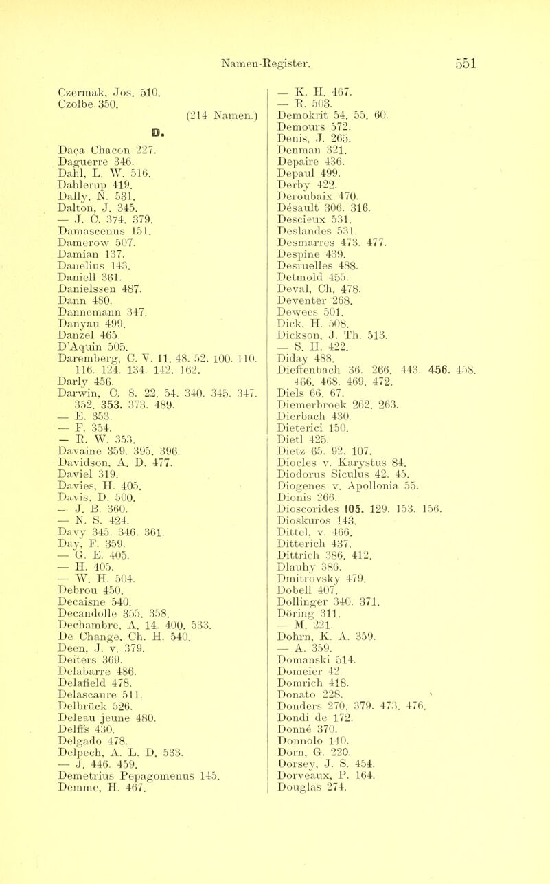 Czermak, Jos. 510. Czolbe 350. (214 Namen.) O. Daca Ohacon 227. Daguerre 346. Dahl, L. W. 516. Dahlerup 419. Daily, N. 531. Dalton, J. 345. — J. C. 374. 379. Damascenus 151. Damerow 507. Damian 137. Danelius 143. Daniell 361. Danielssen 487. Dann 480. Dannemann 347. Danyau 499. Danzel 465. D'Aquin 505. Daremberg, C. 'V. 11. 48. 52. 100. 110. 116. 124. 134. 142. 162. Darly 456. Darwin, 0. 8. 22. 54. 340. 345. 347. 352. 353. 373. 489. — E. 353. — F. 354. — R. W. 353. Davaine 359. 395. 396. Davidson, A. D. 477. Daviel 319. Davies, H. 405. Davis, D. 500. — J. E. 360. — N. S. 424. Davy 345. 346. 361. Day, F. 359. — G. E. 405. — H. 405. — W. H. 504. Debrou 450. Decaisne 540. Decandolle 355. 358. Dechambre, A. 14. 400. 533. De Change. Ch. H. 540. Deen, J. v. 379. Deiters 369. Delabarre 486. Delafield 478. Delascaure 511. Delbrück 526. Deleau jeune 480. Delffs 430. Delgado 478. Delpech, A. L. D. 533. — J. 446. 459. Demetrius Pepagomenus 145. Demme, H. 467. — K. H. 467. — R. 503. Demokrit 54. 55. 60. Demours 572. Denis, J. 265. Denman 321. Depaire 436. Depaul 499. Derby 422. Deroubaix 470. Desault 306. 316. Descieux 531. Deslandes 531. Desmarres 473. 477. Despine 439. Desruelles 488. Detmold 455. Deval, Ch. 478. Deventer 268. Dewees 501. Dick, H. 508. Dickson, J. Th. 513. — S. H. 422. Diday 488. Dieflenbach 36. 266. 443. 456. 458. ■166. 468. 469. 472. Diels 66. 67. Diemerbroek 262. 263. Dierbach 430. Dieterici 150. Dietl 425. Dietz 65. 92. 107, Diocles v. Karystus 84. Diodorus Siculus 42. 45. Diogenes v. Apollonia 55. Dionis 266. Dioscorides 105. 129. 153. 156. Dioskuros 143. Dittel, v. 466. Ditterich 437. Dittrich 386. 412. Dlauhy 386. Dmitrovsky 479. Dobell 407. Döllinger 340. 371. Döring 311. — M. 221. Dohrn, K. A. 359. — A. 359. D omanski 514. Domeier 42. Domrich 418. Donato 228. Donders 270. 379. 473. 476. Dondi de 172. Donne 370. Donnolo 110. Dorn, G. 220. Dorsey, J. S. 454. Dorveaux, P. 164. Douglas 274.