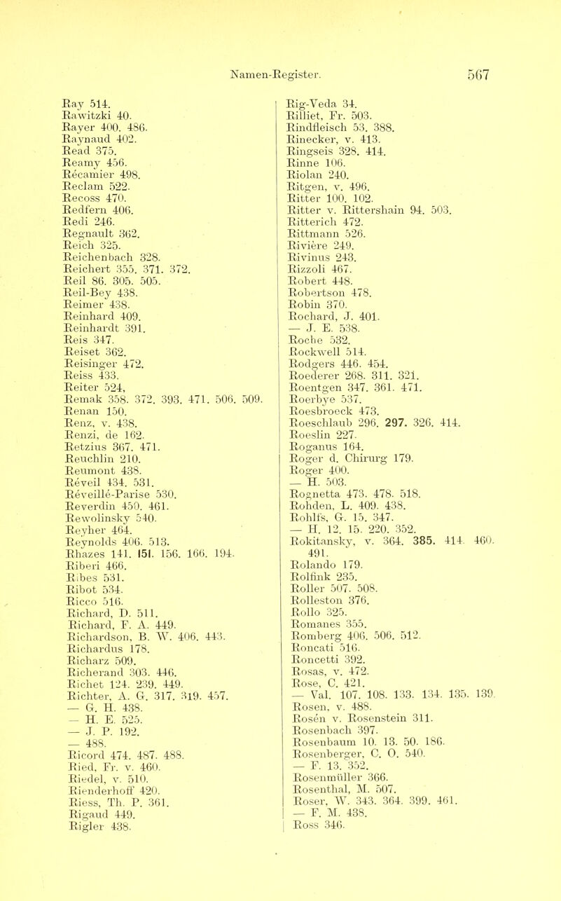 Ray 514. Rawitzki 40. Rayer 400. 486- Raynaud 402. Read 375. Reamy 456. Recamier 498. Reclam 522. Recoss 470. Redfern 406. Redi 246. Regnault 362. Reich 325. Reichenbach 328. Reichert 355. 371. 372. Reil 86. 305. 505. Reil-Bey 438. Reimer 438. Reinhard 409. Reinhardt 391. Reis 347. Reiset 362. Reisinger 472. Reiss 433. Reiter 524, Remak 358. 372. 393. 471. 506. 509. Renan 150. Renz, v. 438. Renzi, de 162. Retzius 367. 471. Reuchlin 210. Reumont 438. Re veil 434. 531. Reveille-Parise 530. Reverdin 450. 461. Rewolinsky 540. Reyher 464. Reynolds 406. 513. Rhazes 141. 151. 156. 166. 194. Riberi 466. Ribes 531. Ribot 534. Ricco 516. Richard, D. 511. Richard, F. A. 449. Richardson, B. W. 406. 443. Richardus 178. Richarz 509. Richerand 303. 446. Richet 124. 239. 449. Richter, A. G. 317. 3i9. 457. — G. H. 438. — H. E. 525. — J. P. 192. — 488. Ricord 474. 487. 488. Ried, Fr. v. 460. Riedel, v. 510. Rienderhoff 420. Riess, Th. P. 361. Rigaud 449. Rigler 438- | Rig-Veda 34. Rilliet, Fr. 503. Rindfleisch 53. 388. Rinecker, v. 413. Ringseis 328. 414. Rinne 106. Riolan 240. Ritgen, v. 496. Ritter 100. 102. Ritter v. Rittershain 94. 503. Ritterich 472. | Rittmann 526. [ Ri viere 249. Rivinus 243. Rizzoli 467. Robert 448. Robertson 478. Robin 370. Rochard, J. 401. — J. E. 538. Roche 532. Rockwell 514. Rodgers 446. 454. Roederer 268. 311. 321. Roentgen 347. 361. 471. Roerbye 537. Roesbroeck 473. Roeschlaub 296. 297. 326. 414. Roeslin 227. Roganus 164. Roger d. Chirurg 179. Roger 400. — H. 503. Rognetta 473. 478. 518. Rohden, L. 409. 438. Rohlfs, G. 15. 347. — H. 12. 15. 220. 352. Rokitansky, v. 364. 385. 414. 460. 491. Rolando 179. Rolfink 235. Roller 507. 508. Rolleston 376. Rollo 325. Romanes 355. Romberg 406. 506. 512. Roncati 516. Roncetti 392. Rosas, v. 472. Rose, C. 421. — Val. 107. 108. 133. 134. 135. 139. Rosen, v. 488. Rosen v. Rosenstein 311. Rosenbach 397. Rosenbaum 10. 13. 50. 186. Rosenberger, C. 0. 540. — F. 13. 352. Rosenmüller 366. Rosenthal, M. 507. Roser, W. 343. 364. 399. 461. — F. M. 438. Ross 346.