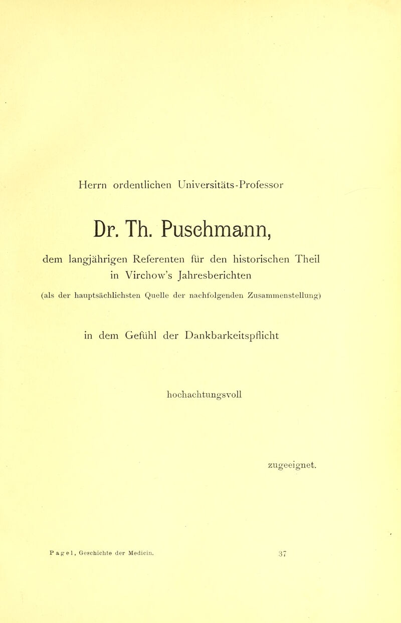 Herrn ordentlichen Universitäts-Professor Dr. Th. Puschmann, dem langjährigen Referenten für den historischen Th eil in Virchow’s Jahresberichten (als der hauptsächlichste!:» Quelle der nachfolgenden Zusammenstellung) in dem Gefühl der Dankbarkeitspflicht hochachtungsvoll zug'eeignet. o o Pagel, Geschickte der Medien». 37