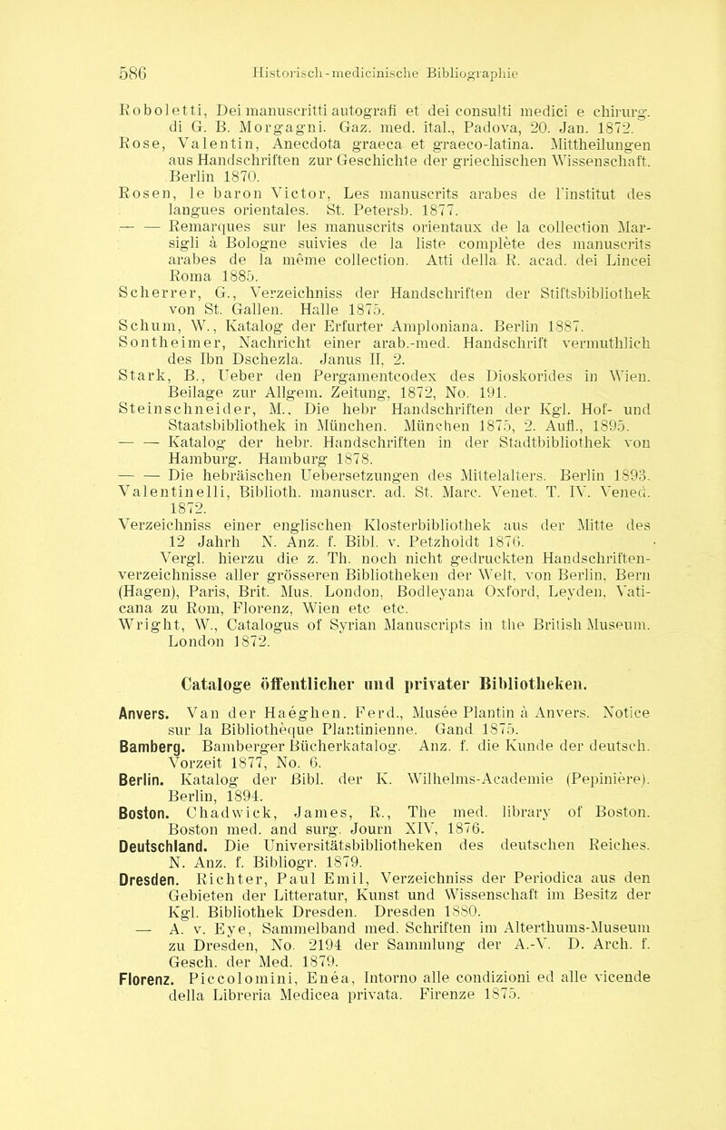 Roboletti, Deimanuscrittiautografi et dei consulti medici e Chirurg. di G. B. Morgagni. Gaz. med. ital., Padova, 20. Jan. 1872. Rose, Valentin, Anecdota graeca et graeco-latina. Mittheilungen aus Handschriften zur Geschichte der griechischen Wissenschaft. Berlin 1870. Rosen, le baron Victor, Les manuscrits arabes de l’institut des langues orientales. St. Petersb. 1877. — — Remarques sur les manuscrits orientaux de la Collection Mar- sigli ä Bologne suivies de la liste complete des manuscrits arabes de la meine Collection. Atti della R. acad. dei Lincei Roma 1885. Scher rer, G., Verzeichniss der Handschriften der Stiftsbibliothek von St. Gallen. Halle 1875. Schum, W., Katalog der Erfurter Amploniana. Berlin 1887. Sontheim er, Nachricht einer arab.-med. Handschrift vermuthlich des Ibn Dschezla. Janus II, 2. Stark, B., Ueber den Pergamentcodex des Dioskorides in Wien. Beilage zur Allgem. Zeitung, 1872, No. 191. Steinschneider, M., Die hebr Handschriften der Kgl. Hof- und Staatsbibliothek in München. München 1875, 2. Aufl., 1895. -— — Katalog der hebr. Handschriften in der Stadtbibliothek von Hamburg. Hamburg 1878. — — Die hebräischen Uebersetzungen des Mittelalters. Berlin 1893. Valentinelli, Biblioth. manuscr. ad. St. Marc. Venet. T. IV. Vened. 1872. Verzeichniss einer englischen Klosterbibliothek aus der Mitte des 12 Jahrh N. Anz. f. Bibi. v. Petzhoidt 1876. Vergl. hierzu die z. Th. noch nicht gedruckten Handschriften- verzeichnisse aller grösseren Bibliotheken der Welt, von Berlin, Bern (Hagen), Paris, Brit. Mus. London, Bodleyana Oxford, Leyden, Vati- cana zu Rom, Florenz, Wien etc etc. Wright, W., Catalogus of Syrian Manuscripts in the British Museum. London 1872. Cataloge öffentlicher und privater Bibliotheken. Anvers. Van der Haeghen. Ferd., Musee Plantin ä Anvers. Notice sur la Bibliotheque Plantinienne. Gand 1875. Bamberg. Bamberger Bücherkatalog. Anz. f. die Kunde der deutsch. Vorzeit 1877, No. 6. Berlin. Katalog der Bibi, der K. Wilhelms-Aeademie (Pepiniere). Berlin, 1894. Boston. Chadwick, James, R., The med. library of Boston. Boston med. and surg. Journ NIV, 1876. Deutschland. Die Universitätsbibliotheken des deutschen Reiches. N. Anz. f. Bibliogr. 1879. Dresden. Richter, Paul Emil, Verzeichniss der Periodica aus den Gebieten der Litteratur, Kunst und Wissenschaft im Besitz der Kgl. Bibliothek Dresden. Dresden 1880. — A. v. Eye, Sammelband med. Schriften im Alterthums-Museum zu Dresden, No. 2194 der Sammlung der A.-V. D. Arch. f. Gesch. der Med. 1879. Florenz. Piccolomini, Enea, Intorno alle condizioni ed alle vicende della Libreria Medicea privata. Firenze 1875.