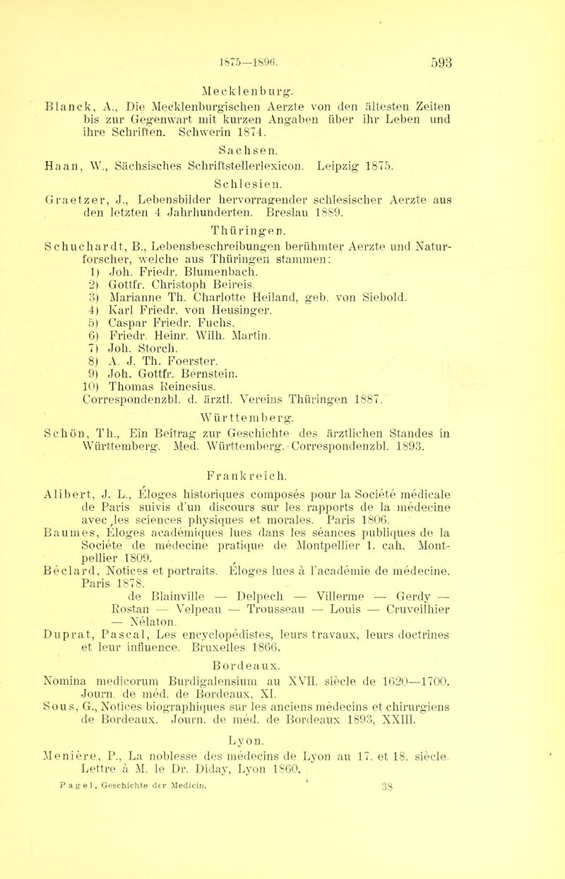 Mecklenburg. Blanck, A., Die Mecklenburgischen Aerzte von den ältesten Zeiten bis zur Gegenwart mit kurzen Angaben über ihr Leben und ihre Schriften. Schwerin 1874. Sachsen. Haan, W., Sächsisches Schriftstellerlexicon. Leipzig 1875. Schlesien. Graetzer, J., Lebensbilder hervorragender schlesischer Aerzte aus den letzten 4 Jahrhunderten. Breslau 1889. T h ti r i n g e n. Schuchardt, B., Lebensbeschreibungen berühmter Aerzte und Natur- forscher, welche aus Thüringen stammen: 1) Job. Friedr. Blumenbach. 2) Gott-fr. Christoph Beireis. 3) Marianne Th. Charlotte Heiland, geh. von Siebold. 4) Karl Friedr. von Heusinger. 5) Caspar Friedr. Fuchs. 6) Friedr. Heinr. Willi. Martin. 7) Job. Storch. 8) A. J. Th. Foerster. 9) Joh. Gottfr. Bernstein. 10) Thomas Reinesius. Correspondenzbl. d. ärztl. Vereins Thüringen 1887. Württemberg. Schön, Th., Ein Beitrag zur Geschichte des ärztlichen Standes in Württemberg. Med. Württemberg. - Correspondenzbl. 1893. Frankreich. Alibert, J. L., Eloges historiques composes pour la Societe medicale de Paris suivis d’un discours sur les rapports de la medecine avec^les Sciences physiques et morales. Paris 180.6. Baumes, Eloges academiques lues dans les seanoes publiques de la Societe de medecine pratique de Montpellier 1. cah. Mont- pellier 1809. Beclard, Notices et portraits. Eloges lues ä 1’academie de medecine. Paris 1878. de Blainville — Delpech — Villerme — Gerdy — Rostan — Velpeau — Trousseau — Louis — Cruveilhier — Nelaton. Duprat, Pascal, Les encyclopedistes, leurs travaux, leurs doctrines et leur influence. Bruxelles 1866. Bordeaux. Nomina medicorum Burdigalensium au XVII. siede de 1620—1700. Journ. de med. de Bordeaux, XI. Sous, G., Notices biographiques sur les anciens medecins et chirurgiens de Bordeaux. Journ. de med. de Bordeaux 1893, XXIII. Lyon. Meniere, P., La noblesse des medecins de Lyon au 17. et 18. siecle. Lettre ä M. le Dr. Diday, Lyon 1860. Pagel, Geschichte der Medicii). 3S