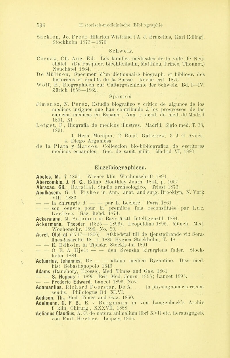 Sa eklen, Jo. Fredr. Hilarion Wistrand ('A. J. Bruzelius, Karl Edling). Stockholm 1873—1876 Schwei z. Cornaz, Ch. Aug. Ed., Les familles medicales de la ville de Neu- chätel. (Du Pasquier, Liechtenhahn, Matthieu, Prince, Thounet.) Neuchätel 1864. De Mülinen, Specimen dun dictionnaire biograph. et bibliogr. des historiens et erudits de Ja Suisse. Revue crit. 1875. Wolf, B., Biographieen zur Culturgeschichte der Schweiz. Bd. I—IV, Zürich 1858—1862. Spanien. Jimenez, N. Perez, Estudio biografleo y critico de algunos de los medicos insignes que hau eontribuido a los progressos de las ciencias medicas eh Espana. Ami. r acad. de med. de Madrid 1891, XI. Letget, F, Biografia de medicos illustres. Madrid, Siglo med. T. 38, 1891. 1. Hern. Morejon; 2. Bonif. Gutierrez; 3. J. G Aviles; 4. Diego Argumosa. de la Plata y Marcos, Colleccion bio-bibliografica de escritores medicos espanoles. Gac. de sanit. milit. Madrid VI, 1880. Einzelbiographieen. Abeies. M., f 1894. Wiener klin. Wochenschrift 1894. Abercombie. J. R. C., Edinb Monthley Journ. 1844, p. 1057. Abraxas. Gli. Barzilai, Studio archeblogieo, Triest 1873. Abulkasem, G. <1. Fisher in Ann. anat. and surg. Brooklyn, N. York VIII 1883. — — la Chirurgie d' — — par L. Ledere. Paris 1861. — — son oeuvre pour la premiere fois reconstituee par Luc. Ledere. Gaz. hebd. 1*74. Ackermann, M. Salomon in Bayr.-ärztl. Intelligenzbl. 1884. Ackermann, Theodcr (1825 — 1896); Leopoldina 1896; Münch. Med. Wochenschr. 1896, No. 50. Acrel, Olof af (1717—1806). Afskedstal tili de tjenstgörande vid Sera- fines-lasarette 18. 4. 1885 Hygiea Stockholm, T. 48 — — E. Edholm in Tijdskr. Stockholm 1891. — — O. E. A. Hjelt — — den Svenska kirurgiens fader. Stock- holm 1884. Actuarius. Johannes, De — — ultimo medico Byzantino. Diss. med. hist Sebastianopolo 1846. Adams (Banchory, Ecosse), Med Times and Gaz. 1861. — — S. Hoppus f 1895; Brit. Med. Journ: 1895; Lancet 1891. — — Frederic Edward, Lancet 1896, Nov. Adamantins, Richard Foerster, De A. . . . in physiognomicis recen- sendis. Philologus Bd. XLVI. Addison, Th., Med. Times and Gaz. 1860. Adelmann. G. F. EL, E. v Bergmann in von Langenbeck’s Archiv f. klin. Chirurg., XXXVII, 188S. Aelianus Claudius, A. C. de natura animalium libri XVII etc. herausgegeb. von Rud. Hecker. Leipzig 1863.