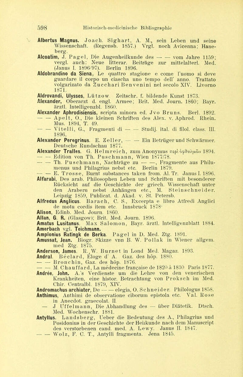 Albertus Magnus. Joach. Sigliart, A. M., sein Leben und seine Wissenschaft. (Regensb. 1857.) Vrgl. noch Avicenna; Hane- berg. Alcoatim, J. Pagel, Die Augenheilkunde des — — vom Jahre 1159; vergl. auch: Neue litterar. Beiträge zur mittelalterl. Med. (Janus I. 1896/97). Berlin 1896. Aldobrandino da Siena, Le quattro stagione e come l’uomo si deve guardare il corpo un ciascha uno tempo dell’ anno. Trattato volgarizato da Zucchari Ben venini nel secolo XIV. Livorno 1871. Aldrovandi, Ulysses, Lützow Zeitschr. f. bildende Kunst 1873. Alexander, Oberarzt d. engl. Armee: Brit. Med. Journ. 1860; Bayr. ärztl. Intelligenzbl. 1860. Alexander Aphrodisiensis, scripta minora ed. Jvo Bruns. Berl. 1892. — — Apelt, 0., Die kleinen Schriften des Alex. v. Aphrod. Rhein. Mus. 1894, T. 49. Vitelli, G., Fragmenti di — — Studij. ital. di filol. dass. III. 1896. Alexander Peregrinus. E. Zeller, — — Ein Betrüger und Schwärmer. Deutsche Rundschau 1877. Alexander Tralles. G. Helmreich, zum Anonymus itepi 1894. — — Edition von Th. Puschmann, Wien 1877/78. — — Th. Puschmann, Nachträge zu , Fragmente aus Philu- menus und Philagrius nebst etc. Berlin 1879. -— — E. Trosse, Burnt substances taken from. Al. Tr. Janus 1.1896. Alfarabi, Des arab. Philosophen Leben und Schriften mit besonderer Rücksicht auf die Geschichte der griech. Wissenschaft unter den Arabern nebst Anhängen etc., AL Steinschneider. Leipzig 1859, Publicat. d. Akad. v. St. Petersb. Alfreüus Anglicus. Barach, C. S., Excerpta e libro Atfredi Anglici de motu cordis item etc. Innsbruck 1878* Alison, Edinb. Aled. Journ. 1860. Allan, G. R. (Glasgow); Brit. Aled. Journ. 1896. Amatus Lusitanus. Alax Salomon, Bayr. ärztl. Intelligenzblatt 1884. Amerbach vgl. Teichmann. Amplonius Ratingk de Berka. Pagel in D. Med. Ztg. 1891. Amussat, Jean. Biogr. Skizze vnn B. W. Pollak in Wiener allgem. med Ztg. 1875. Anderson, James. RvAV. Burnet in Lond Aled. Alagaz. 1893. Andral. Beclard, Eloge d’ A. Gaz. des höp. 1880. — — Bronchin, Gaz. des höp. 1876. AI. Chauffard, La medecine fran^aise de 1820 ä 1830 Paris 1877. Andree, John. A.'s Verdienste um die Lehre von den venerischen Krankheiten, eine hist.or. Betrachtung von Proksch im Aled. Chir. Centralbl. 1879, XIV. Andromachus archiater, De elegia, O. Schneider. Philologus 1858. Anthimus, Anthiini de observatione ciborum epistola etc. Val. Rose in Anecdot. graecolat. II. — J Uffelmann, Die Abhandlung des — über Diätetik. Dtsch. Aled. Wochenschr. 1881. Antyllus. Landsberg, Ueber die Bedeutung des A., Philagrius und Posidonius in der Geschichte der Heilkunde nach dem Alanuscript des verstorbenen cand. med. A. Lewy. Janus II. 1847. AVolz, F. C. T., Antylli fragmenta, Jena 1845.