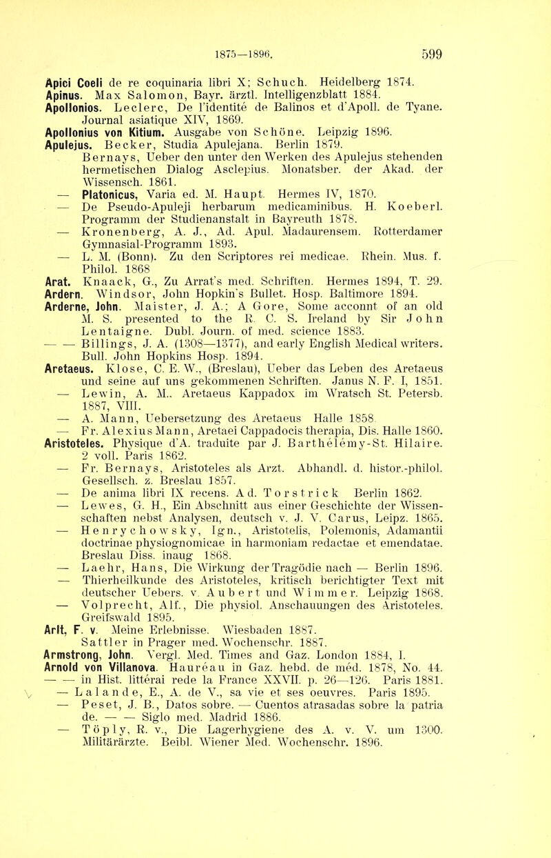 Apici Coeli de re coquinaria libri X; Schuch. Heidelberg 1874. Apinus. Max Salomon, Bayr. ärztl. Intelligenzblatt 1884. Apollonios. Ledere, De l’identite de Balinos et d'Apoll. de Tyane. Journal asiatique XIV, 1869. Apollonius von Kitium. Ausgabe von Schöne. Leipzig 1896. Apulejus. Becker, Studia Apulejana. Berlin 1879. Bernays, Ueber den unter den Werken des Apulejus stehenden hermetischen Dialog Asclepius. Monatsber. der Akad. der Wissensch. 1861. — Platonicus, Varia ed. M. Haupt. Hermes IV, 1870. — De Pseudo-Apuleji herbarum medicaminibus. H. Koeberl. Programm der Studienanstalt in Bayreuth 1878. — Kronenberg, A. J., Ad. Apui. Madaurensem. Rotterdamer Gymnasial-Programm 1893. — L. M. (Bonn). Zu den Scriptores rei medicae. Rhein. Mus. f. Philol. 1868 Arat. Knaack, G., Zu Arrat’s med. Schriften. Hermes 1894, T. 29. Ardern. Windsor, John Hopkin's Bullet. Hosp. Baltimore 1894. Arderne, John. Maister, J. A.; A Gore, Some acconnt of an old M. S. presented to the R. C. S. Ireland by Sir John Lentaigne. Dubl. Journ. of med. Science 1883. Billings, J. A. (1308—1377), and early English Medical writers. Bull. John Hopkins Hosp. 1894. Aretaeus. Klose, C. E. W., (Breslau), Ueber das Leben des Aretaeus und seine auf uns gekommenen Schriften. Janus N. F. I, 1851. — Lewin, A. M.. Aretaeus Kappadox im Wratsch St. Petersb. 1887, VIII. — A. Mann, Uebersetzung des Aretaeus Halle 1858. — Fr. Alexius Mann, Aretaei Cappadocis therapia, Dis. Halle 1860. Aristoteles. Physique d'A. traduite par J. Barthelemy-St. Hilaire. 2 voll. Paris 1862. — Fr. Bernays, Aristoteles als Arzt. Abhandl. d. histor.-philol. Gesellsch. z. Breslau 1857. — De anima libri IX recens. Ad. Torstrick Berlin 1862. — Lewes, G. H., Ein Abschnitt aus einer Geschichte der Wissen- schaften nebst Analysen, deutsch v. J. V. Carus, Leipz. 1865. — Henrychowsky, Ign., Aristotelis, Polemonis, Adamantii doctrinae physiognomicae in harmoniam redactae et emendatae. Breslau Diss. inaug 1868. — Laehr, Hans, Die Wirkung der Tragödie nach — Berlin 1896. — Thierheilkunde des Aristoteles, kritisch berichtigter Text mit deutscher Uebers. v Aubert und Wimmer. Leipzig 1868. — Volprecht, Alf., Die physiol. Anschauungen des Aristoteles. Greifswald 1895. Arlt, F. v. Meine Erlebnisse. Wiesbaden 1887. Sattler in Prager med. Wochensehr. 1887. Armstrong, John. Vergl. Med. Times and Gaz. London 1884, I. Arnold von Villanova. Haureau in Gaz. hebd. de med. 1878, No. 44. — — in Hist, litterai rede la France XXVII. p. 26—126. Paris 1881. — Lai an de, E., A. de V., sa vie et ses Oeuvres. Paris 1895. — Peset, J. B., Datos sobre. — Cuentos atrasadas sobre la patria de. — — Siglo med. Madrid 1886. — Töply, R. v., Die Lagerhygiene des A. v. V. um 1300. Militärärzte. Beibl. Wiener Med. Woehenschr. 1896.