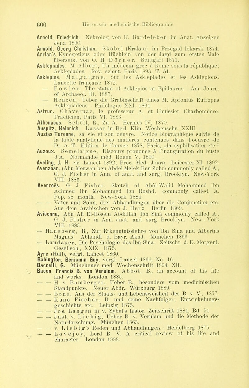 Arnold, Friedrich. Nekrolog von K. Bardeleben im Anat. Anzeiger Jena 1890. Arnold, Georg Christian. Skobel (Krakau) im Przegad lekarsk 1874. Arrian's Kynegeticus oder Büchlein von der Jagd zum ersten Male übersetzt von 0. H. Dörner. Stuttgart 1871. Asklepiades. M. Albert, Un medecin grec ä Rome sous la republique; Asklepiades. Rev. scient. Paris 1893, T. 51. Asklepios. Malgaigne, Sur les Asklepiades et les Asklepions. Lancette fran<?aise 1872. — Fowler, The statue of Asklepios at Epidaurus. Am. Journ. of Arcliaeol. III, 1887. — Henzen, Ueber die Grabinschrift eines M. Apronius Eutropus Asklepiadeus. Philologus XXI, 1864. Astruc. Chavernac, le prolesseur A. et l'huissier Charbonniere. Practicien, Paris VI. 1883. Athenaeus, Schöll, R., Zu A. Hermes IV, 1870. Auspitz, Heinrich. Lassar in Berl. Klin. Wochensclir. XXIII. Auzias Turenne, sa vie et son oeuvre. Notice biographique suivie de la table analytique des matteres c.ontenues dans l’oeuvre de Dr. A.-T. Edition de l’annee 1878, Paris, „la syphilisation etc.“ Auzoux. Semelaigne, Discours prononce ä l'inauguration du buste d’A. Normandie med. Rouen V, 1890. Aveling, ]. H, cfr. Lancet 1892; Proc. Med. Journ. Leicester XI. 1892. Avenzoar. (Abu Merwan ben Abdel Melek Ben Zohr) commonly called A., G. J. Fisher in Ann. of anat. and surg. Brooklyn. New-York VIII. 1883. Averroes. G. J. Fisher, Sketch of Abül-Walid Mohammed Ibn Achmed Ibn Mohammed Ibn Roshd, commonly called. A. Pop. sc. rnonth. New-York 1884. — — Vater und Sohn, drei Abhandlungen über die Conjunction etc. Aus dem Arabischen von J. Herz. Berlin 1869. Avicenna, Abu Ali El-Hosein Abdallah Ibn Sind commonly called A.. G. J. Fisher in Ann. anat. and surg Brooklyn. New-York VIII. 1883. — Haneberg, B., Zur Erkenntnisslehre von Ibn Sina und Albertus Magnus. Abhandl d. Bayr. Akad. München 1866. — Landauer, Die Psychologie des Ibn Sina. Zeitsclir. d. D. Morgenl. Gesellsch., XXIX. 1875. Ayre (Hüll), vergl. Lancet 1860. Babington, Benjamin Guy, vergl. Lancet 1866, No. 16, Baccelli, G. Münchener med. Wochenschrift 1894, XII. V Bacon, Francis B. von Verulam. Abbot, B., an account of bis life and works. London 1885. — — H. v. Bamberger, Ueber B., besonders vom mediciniscken Standpunkte. Neuer Abdr., Würzburg 1889. Bone, Aus der Staats- und Lebensweisheit des B. v. V., 1877. — — Kuno Fischer, B. und seine Nachfolger; Entwickelungs- geschichte etc. Leipzig 1875. — — Jos. Langen in v. Sybel’s histor. Zeitschrift 1884, Bd. 51. — — Just. v. Liebig, Ueber B. v. Verulam und die Methode der Naturforschung. München 1863. — — v. Liebig’s Reden und Abhandlungen. Heidelberg 1875. _ — Lovejoy, Lord B. V. A critical review of liis life and character. London 1888.