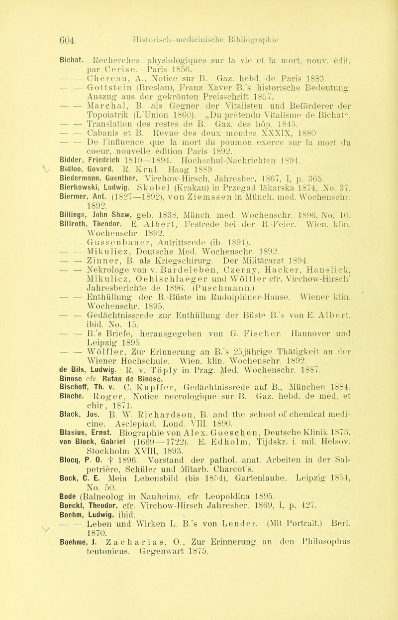 Bichat. Recherehes physiologiques sur la vie et. la inort, nouv. edit. par Cerise. Paris 1856. — — Chereau, A., Notice sur B. Gaz. hebd. de Paris 1883. - Gottstein (Breslau), Franz Xaver B.'s historische Bedeutung. Auszug aus der gekrönten Preisschrift 1857. — — Marchal, B. als Gegner der Vitalisten und Beförderer der Topoiatrik (L’Union 1860). „Du pretendu Vitalisme de Bichat. — — Translation des restes de B. Gaz. des höp. 1845. Cabanis et B. Revue des deux mondes XXXIX, 1880 — — De 1’infl.uence que la mort du poumon exerce sur la mort du coeur, nouvelle edition Paris 1892. Bidder, Friedrich 1810—1894. Hochschul-Nachrichten 1894. V Bidloo, Govard. R. Kr ul. Haag 1889 Biedermann, Guenther. Virchow-Hirsch, Jahresber. 1867, I, p. 365. Bierkowski, Ludwig. Skobel (Krakau) in Przegad läkarska 1874, No. 37. Biermer, Ant. (1827—1892), von Ziemssen in Münch, med. Wochenschr. 1892. Billings, John Shaw, geh. 1838, Münch, med. Wochenschr. 1S96, No. 10. Billroth, Theodor. E. Albert, Festrede bei der B.-Feier. Wien. kiin. Wochenschr 1892. — — Gusselfbauer, Antrittsrede (ib. 1S94).. — — Mikulicz, Deutsche Med. Wochenschr. 1892. — — Zinn er, B. als Kriegschirurg. Der Militärarzt 1894. — — Nekrologe von v. Bardeleben, Czerny, Hacker, Hauslick, Mikulicz, Oehlschlaeger und Wölfier cfr. Virchow-Hirscli’ Jahresberichte de 1896. (Puschmann.) Enthüllung der B.-Büste im Rudolphiner-Hause. Wiener klin. Wochenschr. 1895. — — Gedächtnissrede zur Enthüllung der Büste B.'s von E. Albert. ibid. No. 15. -— — B.’s Briefe, herausgegeben von G. Fischer. Hannover und Leipzig 1895. — — Wölfier, Zur Erinnerung an B.’s 25jährige Thätigkeit an der Wiener Hochschule. Wien. klin. Wochenschr. 1892. de Bils, Ludwig. R. v. Töply in Prag. Med. Wochenschr. 18S7. Binosc cfr, Butan de Binosc. Bischoff, Th. v. C. Kupffer, Gedächtnissrede auf B., München 1884. Blache. Roger, Notice necrologinue sur B. Gaz. hebd. de med. et chir., 1871. Black, Jos. B. W. Richardson, B. and the sehool of Chemical medi- cine. Asclepiad. Lond. VIII. 1890. Blasius, Ernst. Biographie von Alex. Go eschen, Deutsche Klinik 1873. von Block, Gabriel (1669 —1722). E. Edholm, Tijdskr. i. mil. Helsov. Stockholm XVIII, 1893. Blocq, P. 0. f 1896. Vorstand der pathol. anat. Arbeiten in der Sal- petriere, Schüler und Mitarb. Charcot’s. Bock, C. E. Mein Lebensbild (bis 1854), Gartenlaube. Leipzig 1854, No. 50. Bode (Baineolog in Nauheim), cfr Leopoldina 1895. Boeckl, Theodor, cfr. Virchow-Hirsch Jahresber. 1869, I, p. 427. Boehm, Ludwig, ibid. — — Leben und Wirken L. B.’s von Lender. (Mit Portrait.) Berl. 1870. Boehme, J. Zacharias, O., Zur Erinnerung an den Philosoplnis teutonicus. Gegenwart 1875.