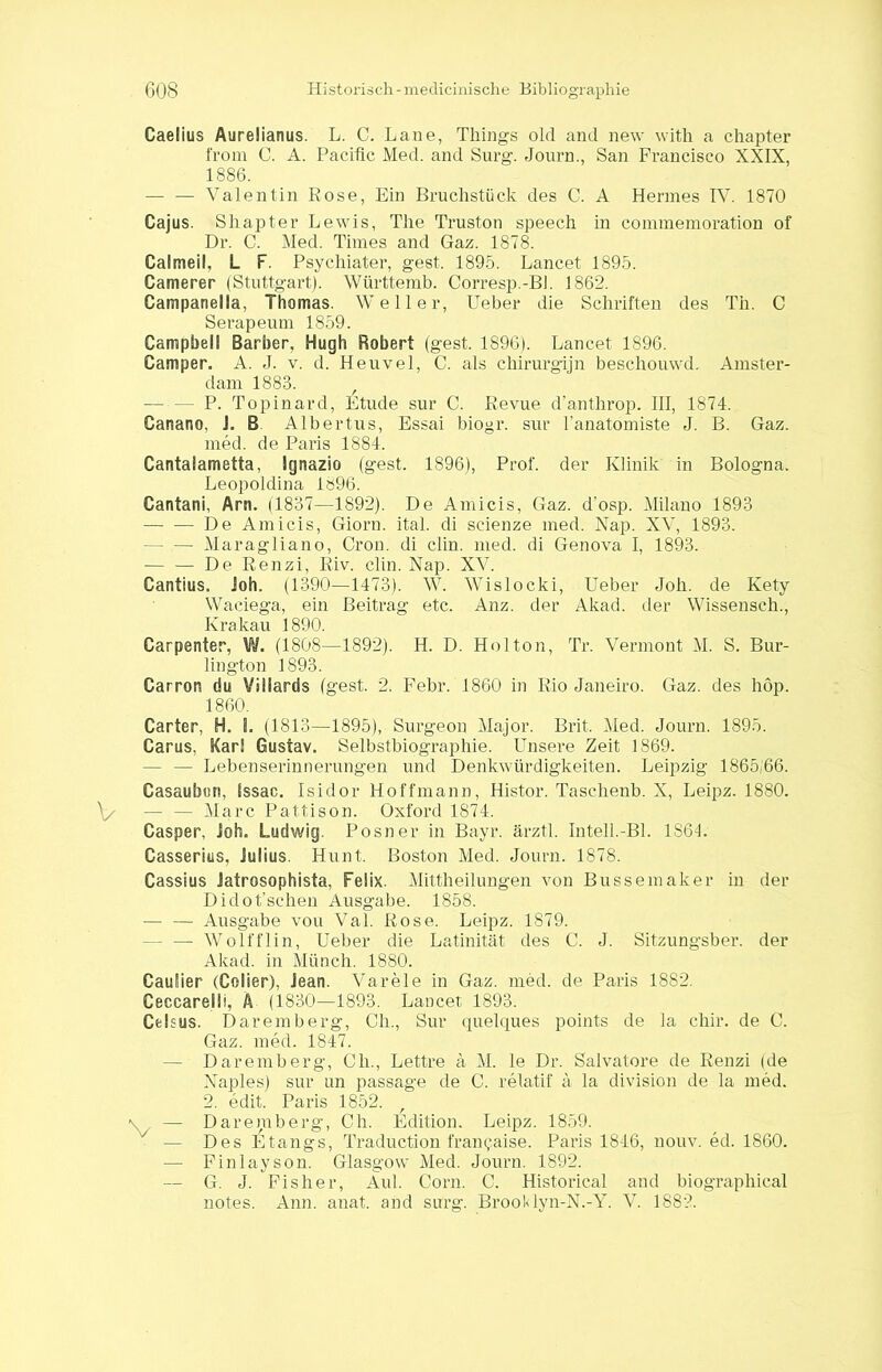 Caelius Aurelianus. L. C. Laue, Things old and new with a chapter front C. A. Pacific Med. and Surg. Journ., San Francisco XXIX, 1886. — — Valentin Rose, Ein Bruchstück des C. A Hermes IV. 1870 Cajus. Shapter Lewis, The Truston speech in commemoration of Dr. C. Med. Times and Gaz. 1878. Calmeil, L F. Psychiater, gest. 1895. Lancet 1895. Camerer (Stuttgart). Württemb. Corresp.-Bl. 1862. Campanelia, Thomas. Weller, Ueber die Schriften des Th. C Serapeum 1859. Campbell Barber, Hugh Robert (gest. 1896). Lancet 1896. Camper. A. J. v. d. Heuvel, C. als chirurgijn beschouwd. Amster- dam 1883. - P. Topinard, Etüde sur C. Revue d’anthrop. III, 1874. Canano, i. B Albertus, Essai biogr. sur l’anatomiste J. B. Gaz. med. de Paris 1884. Cantalametta, Ignazio (gest. 1896), Prof, der Klinik in Bologna, Leopoldina 1^96. Cantani, Arn. (1837—1892). De Amicis, Gaz. d’osp. Milano 1893 De Amicis, Giorn. ital. di scienze med. Nap. XV, 1893. — Maragliano, Cron. di clin. med. di Genova I, 1893. De Renzi, Riv. clin. Nap. XV. Cantius. Job. (1390—1473). W. Wislocki, Ueber Joh. de Kety Waciega, ein Beitrag etc. Anz. der Akad. der Wissenseh., Krakau 1890. Carpenter, W. (1808—1892). H. D. Holton, Tr. Vermont M. S. Bur- lington 1893. Carron du Villards (gest. 2. Febr. 1860 in Rio Janeiro. Gaz. des höp. 1860. Carter, H. S. (1813—1895), Surgeon Major. Brit. Med. Journ. 1895. Carus, Karl Gustav. Selbstbiographie. Unsere Zeit 1869. — — Lebenserinnerungen und Denkwürdigkeiten. Leipzig 1865,66. Casaubon, Sssac. Isidor Hoffmann, Histor. Taschenb. X, Leipz. 1880. — — Marc Pattison. Oxford 1874. Casper, Joh. Ludwig. Posner in Bayr. ärztl. Intell.-Bl. 1S64. Casserius, Julius. Hunt. Boston Med. Journ. 1878. Cassius Jatrosophista, Felix. Mittheilungen von Bussemaker in der Didot’schen Ausgabe. 1858. — — Ausgabe vou Val. Rose. Leipz. 1879. — — Wolfflin, Ueber die Latinität des C. J. Sitzungsber. der Akad. in Münch. 1880. Caulier (Colier), Jean. Varele in Gaz. med. de Paris 1S82. Ceccareili, A (1830—1893. Lancet 1893. Cfclsus. Daremberg, Ch., Sur quelques points de la cliir. de C. Gaz. med. 1847. — Daremberg, Clr., Lettre ä M. le Dr. Salvatore de Renzi (de Naples) sur un passage de C. relatif a la division de la med. 2. edit. Paris 1852. r — Daremberg, Ch. Edition. Leipz. 1859. -/ — Des Etangs, Traduction fran^aise. Paris 1846, nouv. ed. 1860. — Finlayson. Glasgow Med. Journ. 1892. — G. J. Fisher, Aul. Corn. C. Historical and biographical notes. Ann. anat. and surg. BroolUyn-N.-Y. V. 1882.