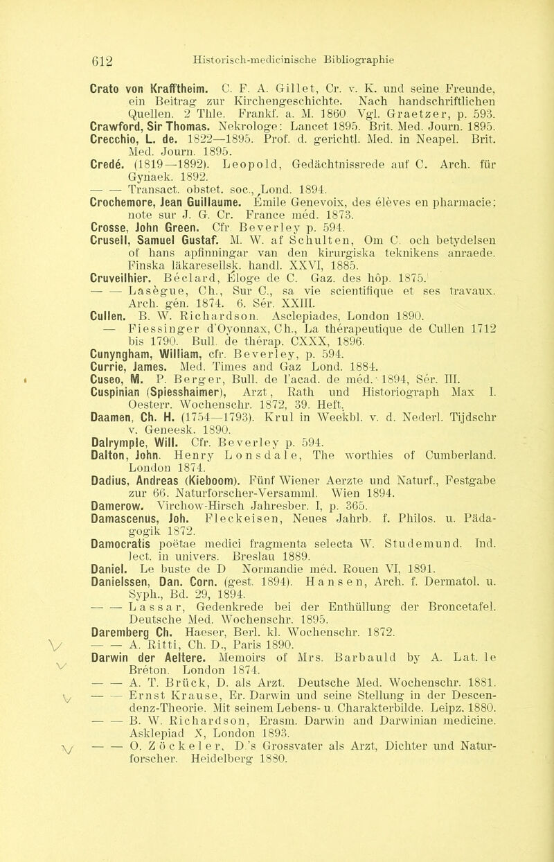 Crato von Kraff'theim. C. F. A. Gillet, Cr. v. K. und seine Freunde, ein Beitrag zur Kirchengeschichte. Nach handschriftlichen Quellen. 2 Tlile. Frankf. a. M. 1860 Vgl. Graetzer, p. 593. Crawford, Sir Thomas. Nekrologe: Lancet 1895. Brit. Med. Journ. 1895. Crecchio, L. de. 1822—1895. Prof. d. gerichtl. Med. in Neapel. Brit. Med. Journ. 1895. Crede. (1819—1892). Leopold, Gedächtnisrede auf C. Arch. für Gynaek. 1892. — — Transact. obstet, soc., ,Lond. 1894. Crochemore, Jean Guiliaume. Emile Genevoix, des eleves en pliarniacie; note sur J. G. Cr. France med, 1873. Crosse, John Green. Cfr. Beverley p. 594. Crusell, Samuel Gustaf. M. W. af Schulten, Om C. och betydelsen of hans apfinningar van den kirurgiska teknikens anraede. Finska läkaresellsk. handl. XXVI, 1885. Cruveilhier. Beclard, IJloge de C. Gaz. des hop. 1875. - Lasegue, Ch., Sur C., sa vie scientifique et ses travaux. Arch. gen. 1874. 6. Ser. XXIII. Cullen. B. W. Ricliardson. Asclepiades, London 1890. — Fiessinger d’Oyonnax, Ch., La therapeutique de Cullen 1712 bis 1790. Bull, de therap. CXXX, 1896. Cunyngham, William, cfr. Beverley, p. 594. Currie, James. Med. Times and Gaz Lond. 1884. Cuseo, IV1. P. Berger, Bull, de l’acad. de med.' 1894, Ser. III. Cuspinian (Spiesshaimer), Arzt, Rath und Historiograph Max I. Oesterr. Wochenschr. 1872, 39. Heft, Daamen, Ch. H. (1754—1793). Krul in Weekbl. v. d. Nederl. Tijdschr v. Geneesk. 1890. Dalrympie, Will. Cfr. Beverley p. 594. Dalton, John. Henry Lonsdale, The worthies of Cumberland. London 1874. Dadius, Andreas (Kieboom). Fünf Wiener Aerzte und Naturf., Festgabe zur 66. Naturforscher-Versamml. Wien 1894. Damerow. Virchow-Hirsch Jahresber. I, p. 365. Damascenus, Joh. Fleckeisen, Neues Jahrb. f. Philos. u. Päda- gogik 1872. Damocratis poetae medici fragmenta selecta W. Studemund. Ind. lect. in univers. Breslau 1889. Daniel. Le huste de D Normandie med. Rouen VI, 1891. Danielssen, Dan. Corn. (gest. 1894). Hansen, Arch. f. Dermatol, u. Syph., Bd. 29, 1894. —- — Lassar, Gedenkrede bei der Enthüllung der Broncetafel. Deutsche Med. Wochenschr. 1895. Daremberg Ch. Haeser, Berl. kl. Wochenschr. 1872. — — A. Ritti, Ch. D., Paris 1890. Darwin der Aeltere. Memoirs of Mrs. Barbauld by A. Lat. le Breton. London 1874. — — A. T. Brück, D. als Arzt. Deutsche Med. Wochenschr. 1881. Ernst Krause, Er. Darwin und seine Stellung in der Descen- denz-Theorie. Mit seinem Lebens- u. Charakterbilde. Leipz. 1880. B. W. Ricliardson, Erasm. Darwin and Darwinian medicine. Asklepiad X, London 1893. O. Zocke ler, D.’s Grossvater als Arzt, Dichter und Natur- forscher. Heidelberg 1880.