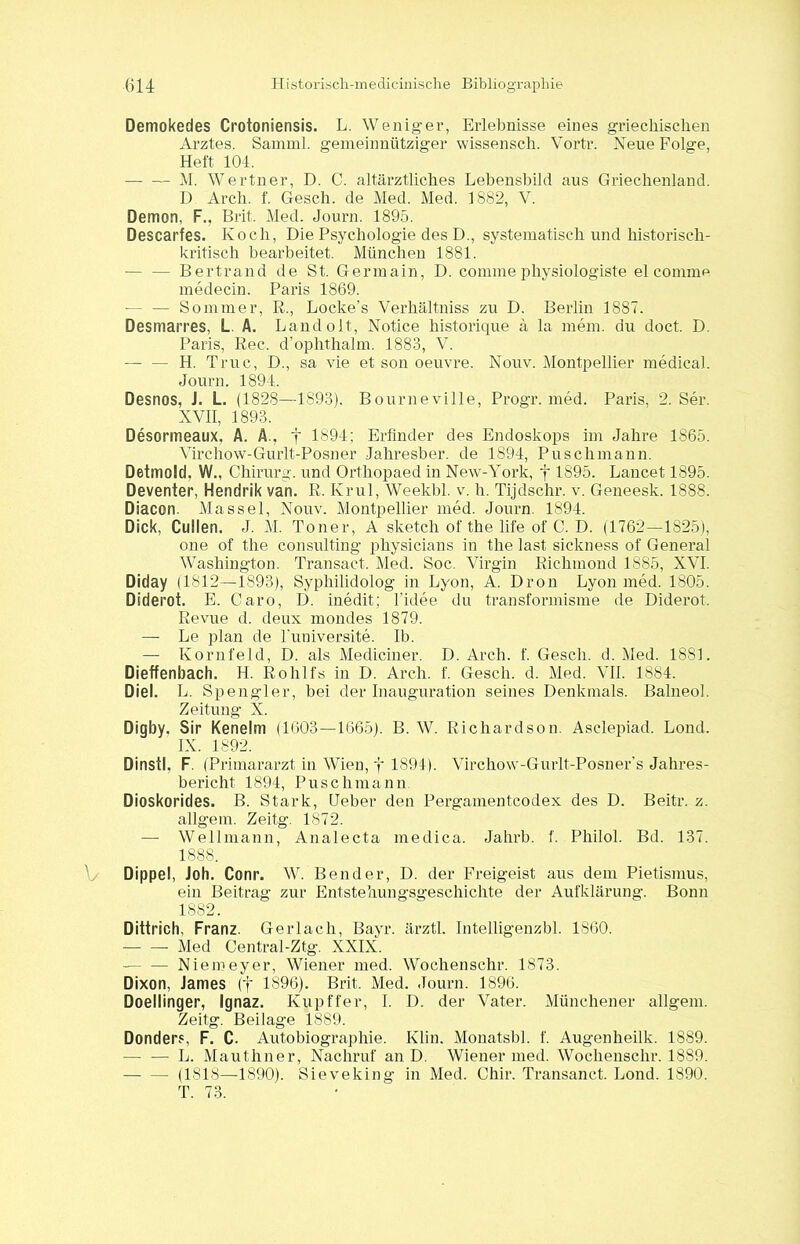 Demokedes Crotoniensis. L. Weniger, Erlebnisse eines griechischen Arztes. Samml. gemeinnütziger wissensch. Vortr. Neue Folge, Heft 104. • M. Wertner, D. C. altärztliches Lebensbild aus Griechenland. D Arch. f. Gesch. de Med. Med. 1882, V. Demon, F., Brit. Med. Journ. 1895. Descarfes. Koch, Die Psychologie des D., systematisch und historisch- kritisch bearbeitet. München 1881. — — Bertrand de St. Germain, D. comme physiologiste el comme medecin. Paris 1869. ■— — Sommer, R., Locke’s Verhältniss zu D. Berlin 1887. Desmarres, L. A. Landolt, Notice historique ä la mem. du doct. D. Paris, Rec. d’ophthalm. 1883, V. — — H. Truc, D., sa vie et son oeuvre. Nouv. Montpellier medical. Journ. 1894. Desnos, J. L. (1828—1893). Bourneville, Progr. med. Paris, 2. Ser. XVII, 1893. Desormeaux, A. A., j 1894; Erfinder des Endoskops im Jahre 1865. Virchow-Gurlt-Posner Jahresber. de 1894, Puschmann. Detmold. W., Chirurg, und Orthopaed in New-York, j 1895. Lancet 1895. Deventer, Hendrik van. R. Krul, Weekbl. v. h. Tijdsclir. v. Geneesk. 1888. Diacon. Massel, Nouv. Montpellier med. Journ. 1894. Dick, Cullen. J. M. Toner, A sketch of the life of C. D. (1762—1825), one of the Consulting physicians in the last sickness of General Washington. Transact. Med. Soc. Virgin Richinond 1885, XVI. Diday (1812—1893), Syphilidolog in Lyon, A. Dron Lyon med. 1805. Diderot. E. Caro, D. inedit; l’idee du transformisme de Diderot. Revue d. deux mondes 1879. — Le plan de l’universite. Ib. — Kornfeld, D. als Mediciner. D. Arch. f. Gesch. d. Med. 1881. Dieffenbach. H. Rohlfs in D. Arch. f. Gesch. d. Med. VII. 1884. Diel. L. Spengler, bei der Inauguration seines Denkmals. Balneol. Zeitung X. Digby. Sir Kenelm (1603—1665). B. W. Richardson. Asclepiad. Lond. IX. 1892. Dinstl, F. (Primararzt in Wien, f 1891). Virchow-Gurlt-Posner’s Jahres- bericht 1894, Puschmann Dioskorides. B. Stark, Geber den Pergamentcodex des D. Beitr. z. allgem. Zeitg. 1872. — Wellmann, Analecta medica. Jahrb. f. Philol. Bd. 137. 1888. Dippel, Joh. Conr. W. Bender, D. der Freigeist aus dem Pietismus, ein Beitrag zur Entstehungsgeschichte der Aufklärung. Bonn 1882. Dittrich, Franz. Gerlach, Bayr. ärztl. Intelligenzbl. 1860. Med Central-Ztg. XXIX. — — Niemeyer, Wiener med. Wochenschr. 1873. Dixon, James (f 1896). Brit. Med. Journ. 1896. Doellinger, Ignaz. Kupffer, I. D. der Vater. Münchener allgem. Zeitg. Beilage 1889. Donders, F. C. Autobiographie. Klin. Monatsbl. f. Augenheilk. 1889. L. Mauthner, Nachruf an D. Wiener med. Wochenschr. 1889. (1818—4890). Sieveking in Med. Chir. Transanct. Lond. 1890. T. 73.