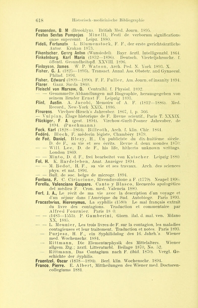 Fessenden, B. M (Brooklyn). British Med. Journ. 1895. Festus Sexius Pompejus. Minelli, Pesti de verborum significatione quae supersunt. Leipz. 1880. Fideli, Fortunato L. Blumenstock, F. F., der erste gerichtsärztliche Autor. Krakau 1873. Fikentscher, Georg Anton (Wunsiedel). Bayr. ärztl. Intelligenzbl. 1864. Finkelnburg, Karl Maria (1832—1896). Deutsch. Vierteljahrsschr. f. öffentl. Gesundheitspli. XXVIII. 1896. Finlayson, James. W. P. Watson, Arch. Ped. N. York 1893. X. Fisher, G. J. (1825—1893). Transact. Annal. Ass. Obstetr. and Gynaecol. Philad. 1894. Fisher, Edward (1809—1890). F. F. Füller, Am. Journ. of insanity 1894. Flarer. Gazz. Sarda 1860. Fleischl von Marxow, 0. Centralbl. f. Physiol. 1892. - — Gesammelte Abhandlungen mit Biographie, herausgegeben von seinem Bruder Ernst F. Leipzig 1893. Flint, Austin. A. Jacobi, Memoirs of A. F. (1812—1886). Med. Record., New-York XXIX. 1886. Flourens. Virchow-Hirsch’s Jahresber. 1867, I, p. 366. — Vulpian, Idloge historique de F. Revue scientif., Paris T. XXXIX. Flückiger, F. A. (gest. 1894). Virchow-Gurlt-Posner Jahresber. de 1894. (Puschmann.) Fock, Karl (1828—1864). Billroth, Arch. f. klin. Chir. 1861. Fodere. Bloch, F. medecin legiste, Chambery 1879. de Foe, Daniel. Blezy, H., Un publiciste du dix-huitieme siede. D. de F., sa vie et ses ecrits. Revue d. deux mondes 1870: — — Will. Lee, D. de F., his life, hitherto unknown writings. London 1869. Minto, D. d. F., frei bearbeitet von Kätscher Leipzig 1880. Fol, H. K. Barde leben, Anat. Anzeiger 1894. M. Bedot, H. F., sa vie et ses travaux. Arch. des Sciences phys. et nat. 1894. — — Bull, de soc. beige de microgr. 1894. Fontana, F. C. Cirincione, Rivendicazione a F. (1779). Neapel 1890. Forella. Valenciano Gaspare. Canto y Blasco, Recuerdo apologetico del medico F. Cron. med. Valencia 1880. Fort, J. A., Le recit de ma vie avec la description d’un voyage et d’un sejour dans l’Amerique du Sud. Autobiogr. Paris 1893. Fracastorius, Hieronymus. La Syphilis (1580) Le mal franqais extrait du livre des contagions. Traduction et commentaire par Alfred Fournier. Paris 18 0. — — (1483—1553). P. Gamberini, Giorn. ilal. d. mal. ven. Milano XX, 1885. -— — L. Meunier, Les trois livres de F. sur la contagion, les maladies contagieuses et leur traitement. Traduction et notes. Paris 1893. — Purjesz, H. F., ein Syphilidolog des 16. Jahrh.’s. Wiener med. Wochenschr. 1884. — Rittmann, Die Elementarphysik des Mittelalters. Wiener allgem. Ztg.; ärztl. Litteraturbl. Beilage 1870, No. 52. Rittmann, Das Contagium nach F. (ibid. 1870). Vergl. Ge- schichte der Syphilis. Fraentzel, Oscar (1838—1894). ßerl. klin. Wochenschr. 1894. Franco, Pierre. E. Albert, Mittheilungen des Wiener med. Doctoren- collegiums 1881.