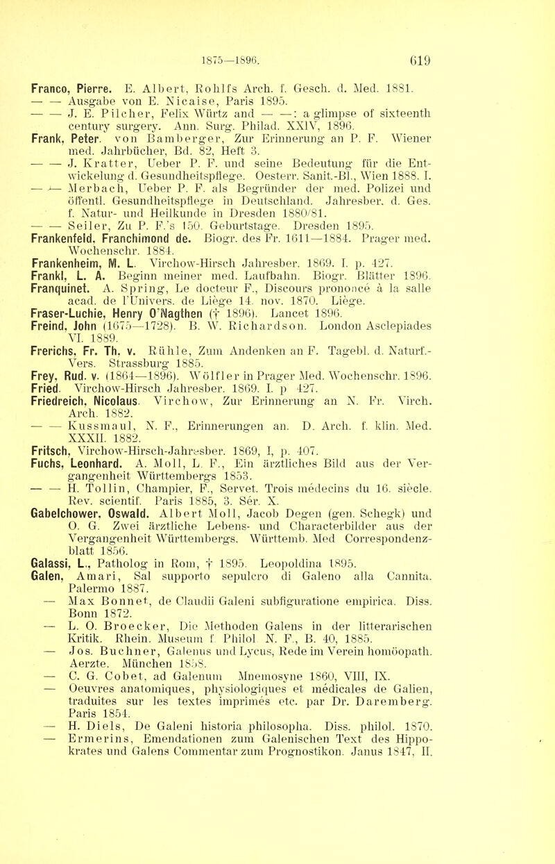 Franco, Pierre. E. Albert, Roklfs Arch. f. Gesell, d. Med. 1881. — — Ausgabe von E. Nicaise, Paris 1895. J. E. Pilclier, Felix Würtz and — —: a glimpse of sixteentli Century surgery. Ann. Surg. Philad. XXIV, 1896. Frank, Peter, von Bambergei', Zur Erinnerung an P. F. Wiener med. Jahrbücher, Bd. 82, Heft 3. J. Kratter, Ueber P. F. und seine Bedeutung für die Ent- wickelung d. Gesundheitspflege. Oesterr. Sanit.-BL, Wien 1888. 1. — — Merbach, Ueber P. F. als Begründer der med. Polizei und öffentl. Gesundheitspflege in Deutschland. Jahresber. d. Ges. f. Natur- und Heilkunde in Dresden 1880/81. Seiler, Zu P. F.’s 150. Geburtstage. Dresden 1895. Frankenfeld. Franchimond de. Biogr. des Fr. 1611—1884. Prager med. Wochenschr. 1884. Frankenheim, M. L. Virchow-Hirseli Jahresber. 1869. I. p. 427. Frankl, L. A, Beginn meiner med. Laufbahn. Biogr. Blätter 1896. Franquinet. A. Spring, Le docteur F., Discours prononce a la salle acad. de l’Univers. de Liege 14. nov. 1870. Liege. Fraser-Luchie, Henry 0äMagthen (f 1896). Lancet 1896. Freind, John (1675—1728). B. W. Richardson. London Asclepiades VI. 1889. Frerichs. Fr. Th. v. Rühle, Zum Andenken an F. Tagebl. d. Naturf.- Vers. Strassburg 1885. Frey, Rud. v. (1864—1896). Wölf ler in Prager Med. Wochenschr. 1896. Fried. Virchow-Hirsch Jahresber. 1869. I. p 427. Friedreich. Nicolaus. Virchow, Zur Erinnerung an N. Fr. Virch. Arch. 1882. — — Kussmaul, N. F., Erinnerungen an. D. Arch. f. klin. Med. XXXII. 1882. Fritsch, Virchow-Hirsch-Jahresber. 1869, I, p. 407. Fuchs, Leonhard. A. Moll, L. F., Ein ärztliches Bild aus der Ver- gangenheit Württembergs 1853. — — H. Tollin, Champier, F., Servet. Trois medecins du 16. siede. Rev. scientif. Paris 1885, 3. Ser. X. Gabelchower, Oswald. Albert Moll, Jacob Degen (gen. Schegk) und 0. G. Zwei ärztliche Lebens- und Characterbilder aus der Vergangenheit Württembergs. Württemb. Med Correspondenz- blatt 1856. Galassi, L,, Patholog in Rom, f 1895. Leopoldina 1895. Galen, Amari, Sal supporto sepulcro di Galeno alla Cannita. Palermo 1887. — Max Bonnet, de Claudii Galeni subflguratione empirica. Diss. Bonn 1872. — L. 0. Broecker, Die Methoden Galens in der litterarischen Kritik. Rhein. Museum f. Philol N. F., B. 40, 1885. — Jos. Büchner, Galenus und Lycus, Rede im Verein homöopath. Aerzte. München 1S5S. — C. G. Cobet, ad Galenum Mnemosyne 1860, VIII, IX. — Oeuvres anatomiques, physiologiques et medicales de Gaben, traduites sur les textes imprimes etc. par Dr. Daremberg. Paris 1854. — H. Di eis, De Galeni historia philosopka. Diss. philol. 1870. — Ermerins, Emendationen zum Galenischen Text des Hippo- krates und Galens Commentarzum Prognostikon. Janus 1847, II.