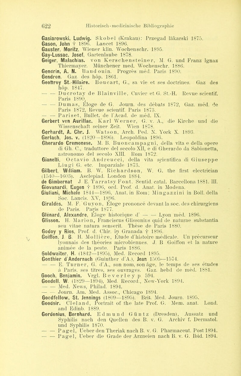 Gasiarowski, Ludwig. Skobel (Krakau): Przegad läkarski 1875. Gason, John f 1896. Lancet 1896. Gauster, Moritz, Wiener klin. Wochen sehr. 1895. Gay-Lussac, Josef, Gartenlaube 1878. Geiger, Malachias, von Kerschensteiner, M. G. und Franz Ignaz Thiermayer. Münchener med. Wochenschr. 1886. Genclrin, A. N. Baud ouin. Progres med. Paris 1890. Gendron. Gaz. des hop. 1861. Geoltroy St.-Hilaire. Boucart, G., sa vie et ses doctrines. Gaz des hop. 1847. — — Ducrotay de Blain ville, Cu vier et G. St.-H. Revue scientif. Paris 1S90> — — Dumas, Eloge de G. Journ. des debats 1872, Gaz. med. de Paris 1872, Revue scientif. Paris 1873. — — Pariset, Bullet, de l'Acad. de med. IX. Gerbert von Aurillac. Karl Werner, G. v. A., die Kirche und die Wissenschaft seiner Zeit. Wien 1878. Gerhardt, A. Chr. J. Watson, Arch. Ped. N. York X. 1893. Geriach, Jos. v. (1820—1896). Leopoldina 1896. Gherardo Cremonese. M. B. Buoncampagni, della vita e della opere di Gh. C., traduttore del secolo XII, e di Gherardo da Sabionetta, astronomo del secolo XIII. Rom 1872. Gianelli. Octavio Andreucci, della vita scientifica di Giuseppe Liugi G. etc. Imparziale 1873. Gilbert, William. B. W. Richardson, W. G. the first electrician (1540—1603). Asclepiad. London 1884. de Gimbernat J E. Tarratsy Font. Sentid. catal. Barcellona 1881. III. Giovanardi, Eugen f 1896, ord. Prof. d. Anat. in Modena. Giuliani, Michele 1844—1896, Anat. in Rom; Mingazzini in Boll. della Soc. Lands. XV, 1896. Giraldes. M. F. Guyon, Eloge prononce devantla soc. des chirurgiens de Paris. Paris 1877. Glenard, Alexandre, Eloge historique d’ Lyon med. 1896. Glisson. H. Marion, Franciscus Glissonius quid de naturae substantia seu vitae natura senserit. These de Paris 1880. Godoy y Rios, Prof. d. Cliir. in Granada j 1896. Goiffon, J. B. H. Molliere, Etüde d’histoire medicale. Un precurseur lyonnais des theories microbiennes. J. B Goiffon et la nature aniraee de la peste. Paris 1886. Soldwaiter, H. (1842—1895), Med. Record 1895. Gonthier d'Anderrtach (Guinther d’A.), Jean 1505—1574. — — E. Turner, G. d’A., son nom, son age, le temps de ses etudes a Paris, ses titres, ses ouvrages. Gaz. hebd de med. 1881. Gooch, Benjamin. Vrgl. Beverley p 594. Goodell, W. (1829—1894), Med. Record., New-York 1894. Med. News, Philad. 1894. Journ. Am. Med. Assoc., Chicago 1894. Gocdfellow. St. Jennings (1809—1895). Brit. Med. Journ. 1895. Goodsir. Cleland, Portrait of the late Prof. G. Mem. anat. Lond. and Edinb. 1889. Gordonius, Bernhard. Edmund Giintz (Dresden), Aussatz und Syphilis nach den Quellen des B. v. G. Archiv f. Dermatol, und Syphilis 1870. — — Pagel, Ueber den Theriak nach B. v. G. Pharmaceut. Post 1894. — — Pagel, Ueber die Grade der Arzneien nach B. v. G. Ibid. 1894.