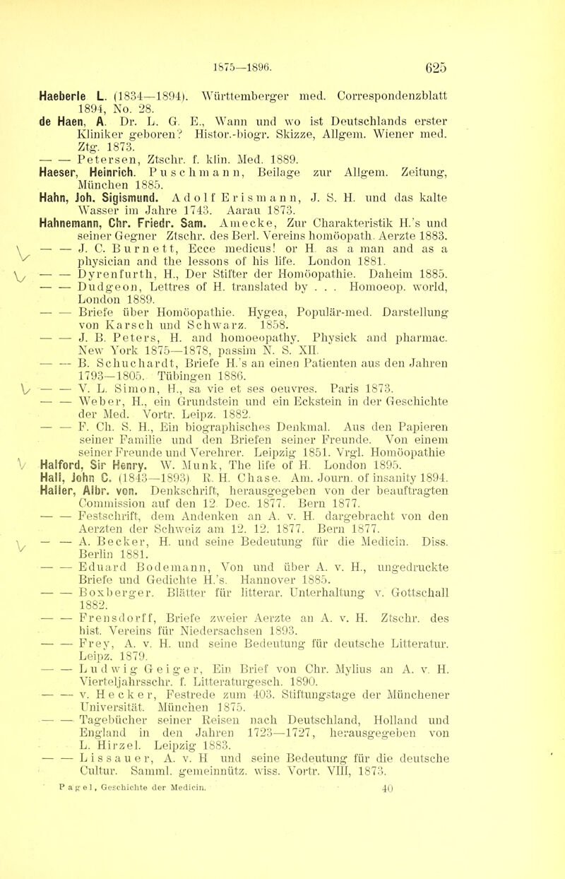 Haeberle L. (1834—1894). Württemberger med. Correspondenzblatt 1894, No. 28. de Haen, A. Dr. L, G. E., Wann und wo ist Deutschlands erster Kliniker geboren? Histor.-biogr. Skizze, Allgem. Wiener med. Ztg. 1873. Petersen, Ztsclir. f. klin. Med. 1889. Haeser, Heinrich. Puschmann, Beilage zur Allgem. Zeitung, München 1885. Hahn, Joh. Sigismund. Adolf Erismann, J. S. H. und das kalte Wasser im Jahre 1743. Aarau 1873. Hahnemann, Chr. Friede. Sam. Amecke, Zur Charakteristik H.’s und seiner Gegner Ztschr. des Berl. Vereins homöopath. Aerzte 1883. \ — — J. C. Burnett, Ecce medicus! or H as a man and as a x physician and the lessons of his life. London 1881. \y — — Dyrenfurth, H., Der Stifter der Homöopathie. Daheim 1885. Dudgeon, Lettres of H. translated by . . . Homoeop. world, London 1889. — — Briefe über Homöopathie. Hygea, Populär-med. Darstellung von Karsch und Schwarz. 1858. J. B. Peters, H. and homoeopathy. Physick and pharmac. New York 1875—1878, passim N. S. XII. — — B. Schuchardt, Briefe H.’s an einen Patienten aus den Jahren 1793—1805. Tübingen 1886. V — — V. L. Simon, H., sa vie et ses Oeuvres. Paris 1873. ■— — Weber, H., ein Grundstein und ein Eckstein in der Geschichte der Med. Vortr. Leipz. 1882. — — F. Cli. S. H., Ein biographisches Denkmal. Aus den Papieren seiner Familie und den Briefen seiner Freunde. Von einem seiner Freunde und Verehrer. Leipzig 1851. Vrgl. Homöopathie V Haiford, Sir Herary. AV. Munk, The life of H. London 1895. Ha!!, John C. (1843—1893) R. H. Chase. Am. Journ. of insanity 1894. Haiier, Aibr. von. Denkschrift, herausgegeben von der beauftragten Commission auf den 12 Dec. 1877. Bern 1877. Festschrift, dem Andenken an A. v. H. dargebracht von den Aerzten der Schweiz am 12. 12. 1877. Bern 1877. \ — — A. Becker, H. und seine Bedeutung für die Medicin. Diss. Berlin 1881. Eduard Bodemann, Von und über A. v. H., ungedruckte Briefe und Gedichte H.’s. Hannover 1885. — — Boxberger. Blätter für litterar. Unterhaltung v. Gottschall 1882. •— — Frensdorff, Briefe zweier Aerzte an A. v. H. Ztschr. des hist. Vereins für Niedersachsen 1893. Frey, A. v. H. und seine Bedeutung für deutsche Litteratur. Leipz. 1879. Ludwig Geiger, Ein Brief von Chr. Mylius an A. v. H. Vierteljahrsschr. f. Litteraturgesch. 1890. — — v. Hecker, Festrede zum 403. Stiftungstage der Münchener Universität. München 1875. Tagebücher seiner Reisen nach Deutschland, Holland und England in den Jahren 1723—1727, herausgegeben von L. Hirzel. Leipzig 1883. Lissauer, A. v. H und seine Bedeutung für die deutsche Cultur. Samml. gemeinnütz. wiss. Vortr. VIII, 1873. Pagel, Geschichte der Medicin. 40