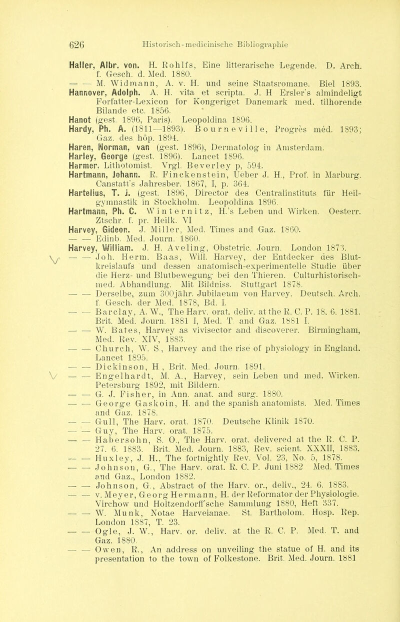 Haller, Albr. von. H. Rohlfs, Eine litterarische Legende. D. Arch. f. Gesch. d. Med. 1880. — — M. Widmann, A. v. H. und seine Staatsromane. Biel 1893. Hannover, Adolph. A. H. vita et scripta. J. H Ersler’s almindeligt Forfatter-Lexicon for Kongeriget Dänemark med. tilhorende Bilande etc. 1856. Hanot (gest. 1896, Paris). Leopoldina 1896. Hardy, Ph. A. (1811—1893). Bourneville, Progres med. 1893; Gaz. des hop. 1891. Haren, SiSorman, van (gest. 1896), Dennatolog in Amsterdam. Harley, George (gest. 1896). Lancet 1896. Harmer, Lithotomist. Vrgl. Beverley p, 594. Hartmann, Johann. R. Finckenstein, lieber J. H., Prof, in Marburg. Canstatt’s Jahresber. 1867, I, p. 364. Hartelius, I. i. (gest, 1896, Director des Centralinstituts für Heil- gymnastik in Stockholm. Leopoldina 1896. Hartmann, Ph. C. Winternitz, H.’s Leben und Wirken. Oesterr. Ztschr. f. pr. Heilk. VI Harvey, Gideon. J. Miller, Med. Times and Gaz. 1860. — — Edinb. Med. Journ. 1860. Harvey, William. J. H. Aveling, Obstetric. Journ. London 1873. Job. Herrn. Baas, Will. Harvey, der Entdecker des Blut- kreislaufs und dessen anatomisch-experimentelle Studie über die Herz- und Blutbewegung bei den Thieren. Culturhistorisch- med. Abhandlung. Mit Bildniss. Stuttgart 1878. Derselbe, zum 300jähr. Jubilaeum von Harvey. Deutsch. Arch. f. Gesch. der Med. 1878, Bd. I. —- — Barclay, A. W., The Harv. orat. deliv. atthe R. C. P. 18. 6. 1881. Brit. Med. Journ. 1881 I, Med. T and Gaz. 1881 I. W. Bat es, Harvey as vivisector and discoverer. Birmingham, Med. Rev. XIV, 1883. Church, W. S , Harvey and the rise of physiology in England. Lancet 1895. Dickinson, H , Brit. Med. Journ. 1891. — — Engelhardt, M. A., Harvey, sein Leben und med. Wirken. Petersburg 1892, mit Bildern. — — G. J. Fisher, in Ann. anat. and surg. 1880. —- — George Gaskoin, H. and the spanish anatomists. Med. Times and Gaz. 1878. - Gull, The Harv. orat. 1870. Deutsche Klinik 1870. — — Guy, The Harv. orat. 1875. — — Habersohn, S. O., The Harv. orat. delivered at the R. C. P. 27. 6. 1883. Brit. Med. Journ. 1883, Rev. scient. XXXII, 1883. — ■— Huxley, J. H., The fortnightly Rev. Vol. 23, No. 5, 1878. -— — Johnson, G., The Harv. orat. R. C. P. Juni 1882 Med. Times and Gaz., London 1S82. Johnson, G., Abstract of the Harv. or., deliv., 24. 6. 1883. — — v. Meyer, Georg Hermann, H. der Reformator der Physiologie. Virchow und Holtzendörfische Sammlung 1880, Heft 337. — —- W. Munk, Notae Harveianae. St. Bartholom. Hosp. Rep. London 1887, T. 23. — — Ogle, J. W., Harv. or. deliv. at the R. C. P. Med. T. and Gaz. 1880. — — Owen, R., An address on unveiling the statue of H. and its presentation to the town of Folkestone. Brit. Med. Journ. 1881