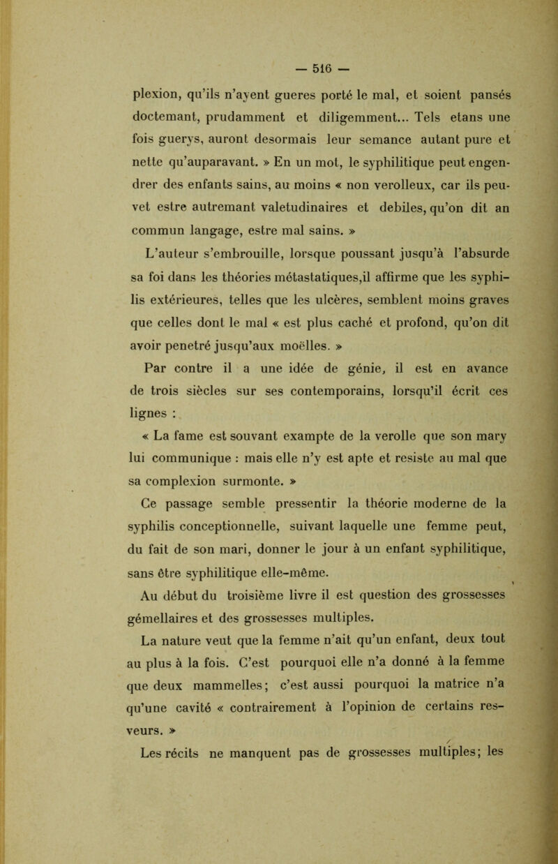 plexion, qu’ils n’ayent gueres porté le mal, et soient pansés doctemant, prudamment et diligemment... Tels etans une fois guerys, auront désormais leur semance autant pure et nette qu’auparavant. » En un mot, le syphilitique peut engen- drer des enfants sains, au moins « non verolleux, car ils peu- vet estre autremant valétudinaires et debiles, qu’on dit an commun langage, estre mal sains. » L’auteur s’embrouille, lorsque poussant jusqu’à l’absurde sa foi dans les théories métastatiques,il affirme que les syphi- lis extérieures, telles que les ulcères, semblent moins graves que celles dont le mal « est plus caché et profond, qu’on dit avoir pénétré jusqu’aux moelles. » Par contre il a une idée de génie, il est en avance de trois siècles sur ses contemporains, lorsqu’il écrit ces lignes : « La famé est souvant exampte de la verolle que son mary lui communique : mais elle n’y est apte et résisté au mal que sa complexion surmonte. » Ce passage semble pressentir la théorie moderne de la syphilis conceptionnelle, suivant laquelle une femme peut, du fait de son mari, donner le jour à un enfant syphilitique, sans être syphilitique elle-même. Au début du troisième livre il est question des grossesses gémellaires et des grossesses multiples. La nature veut que la femme n’ait qu’un enfant, deux tout au plus à la fois. C’est pourquoi elle n’a donné à la femme que deux mammelles ; c’est aussi pourquoi la matrice n’a qu’une cavité « contrairement à l’opinion de certains res- veurs. » / Les récits ne manquent pas de grossesses multiples; les