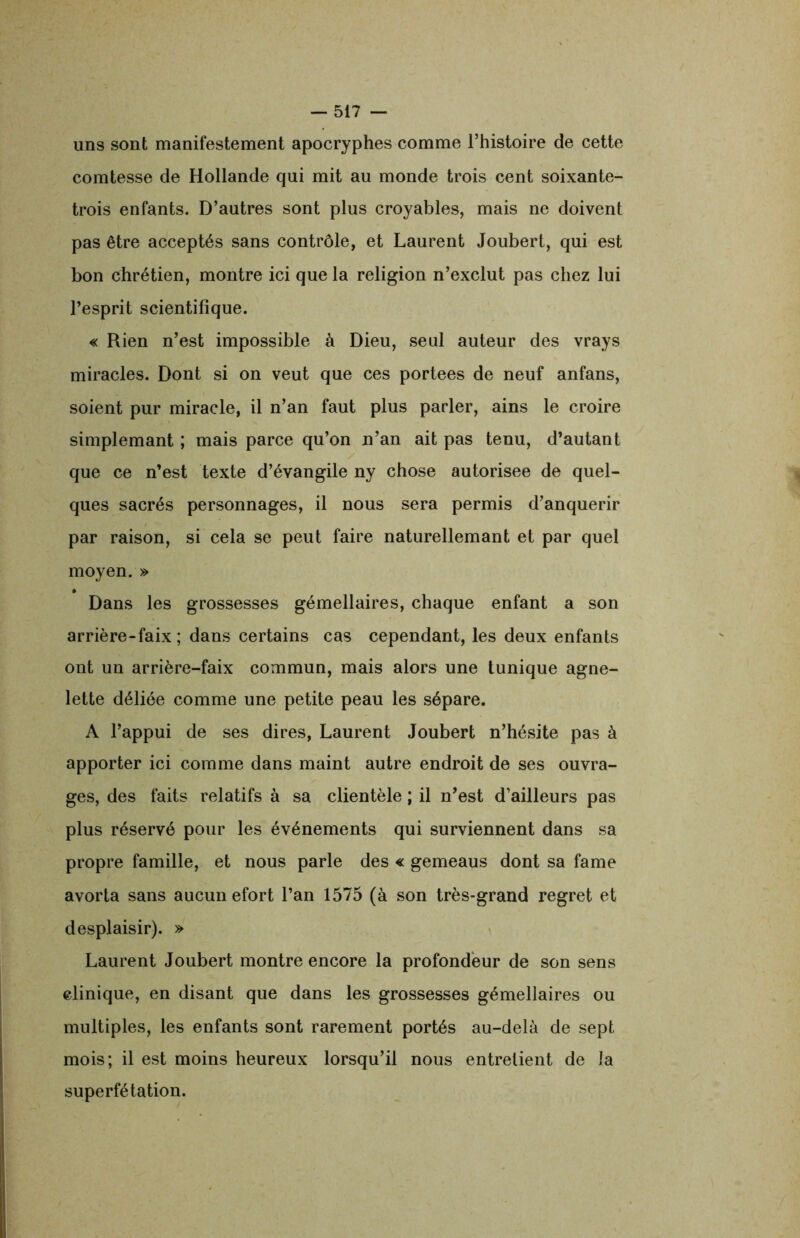 uns sont manifestement apocryphes comme l’histoire de cette comtesse de Hollande qui mit au monde trois cent soixante- trois enfants. D’autres sont plus croyables, mais ne doivent pas être acceptés sans contrôle, et Laurent Joubert, qui est bon chrétien, montre ici que la religion n’exclut pas chez lui l’esprit scientifique. « Rien n’est impossible à Dieu, seul auteur des vrays miracles. Dont si on veut que ces portées de neuf anfans, soient pur miracle, il n’an faut plus parler, ains le croire simplemant ; mais parce qu’on n’an ait pas tenu, d’autant que ce n’est texte d’évangile ny chose autorisée de quel- ques sacrés personnages, il nous sera permis d’anquerir par raison, si cela se peut faire naturellemant et par quel moyen. » Dans les grossesses gémellaires, chaque enfant a son arrière-faix; dans certains cas cependant, les deux enfants ont un arrière-faix commun, mais alors une tunique agne- lette déliée comme une petite peau les sépare. A l’appui de ses dires, Laurent Joubert n’hésite pas à apporter ici comme dans maint autre endroit de ses ouvra- ges, des faits relatifs à sa clientèle ; il n’est d’ailleurs pas plus réservé pour les événements qui surviennent dans sa propre famille, et nous parle des « gemeaus dont sa famé avorta sans aucun efort l’an 1575 (à son très-grand regret et desplaisir). » Laurent Joubert montre encore la profondeur de son sens clinique, en disant que dans les grossesses gémellaires ou multiples, les enfants sont rarement portés au-delà de sept mois; il est moins heureux lorsqu’il nous entretient de la superfétation.