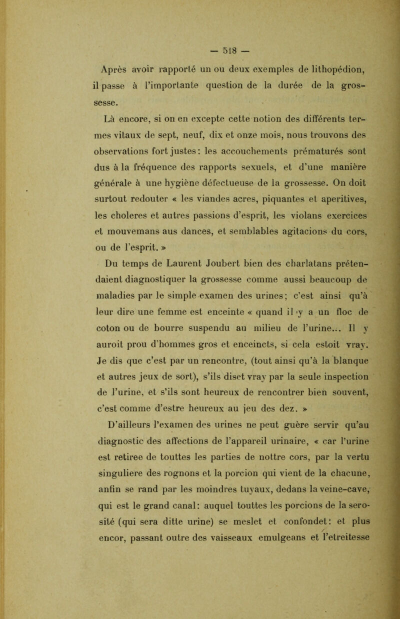 Après avoir rapporté un ou deux exemples de lithopédion, il passe à l’importante question de la durée de la gros- sesse. Là encore, si on en excepte cette notion des différents ter- mes vitaux de sept, neuf, dix et onze mois, nous trouvons des observations fort justes: les accouchements prématurés sont dus à la fréquence des rapports sexuels, et d’une manière générale à une hygiène défectueuse de la grossesse. On doit surtout redouter « les viandes acres, piquantes et aperitives, les choleres et autres passions d’esprit, les violans exercices et mouvemans aus dances, et semblables agitacions du cors, ou de l’esprit. » Du temps de Laurent Joubert bien des charlatans préten- daient diagnostiquer la grossesse comme aussi beaucoup de maladies par le simple examen des urines ; c’est ainsi qu’à leur dire une femme est enceinte « quand il <y a un floc de coton ou de bourre suspendu au milieu de l’urine... Il y auroit prou d’hommes gros et enceincts, si cela estoit vray. Je dis que c’est par un rencontre, (tout ainsi qu’à la blanque et autres jeux de sort), s’ils diset vray par la seule inspection de l’urine, et s’ils sont heureux de rencontrer bien souvent, c’est comme d’estre heureux au jeu des dez. » D’ailleurs l’examen des urines ne peut guère servir qu’au diagnostic des affections de l’appareil urinaire, « car l’urine est retirée de touttes les parties de nottre cors, par la vertu singulière des rognons et la porcion qui vient de la chacune, anfin se rand par les moindres tuyaux, dedans la veine-cave, qui est le grand canal: auquel touttes les porcions de la séro- sité (qui sera ditte urine) se meslet et confondet: et plus / encor, passant outre des vaisseaux emulgeans et l’etreitesse