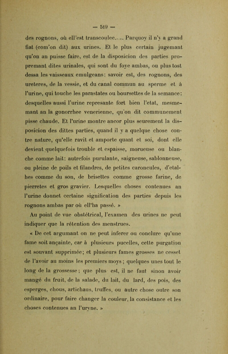 des rognons, où elPest transcoulee Parquoy il n’y a grand fiat (com’on dit) aux urines. Et le plus certain jugemant qu’on an puisse faire, est de la disposicion des parties pro- premant dites urinales, qui sont du foye ambas, ou plus tost dessa les vaisseaux emulgeans : savoir est, des rognons, des ureteres, de la vessie, et du canal commun au sperme et à l’urine, qui touche les parastates ou boursettes de la semance: desquelles aussi l’urine represante fort bien l’etat, mesme- mant an la gonorrhee venerienne, qu’on dit communément pisse chaude. Et l’urine montre ancor plus seurement la dis- posicion des diltes parties, quand il y a quelque chose con- tre nature, qu’elle ravit et amporte quant et soi, dont elle devient quelquefois trouble et espaisse, morueuse ou blan- che comme lait: autrefois purulante, saigneuse, sablonneuse, ou pleine de poils et filandres, de petites caroncules, d’etal- hes comme du son, de brisettes comme grosse farine, de pierretes et gros gravier. Lesquelles choses contenues an l’urine donnet certaine signification des parties depuis les rognons ambas par où ell’ha passé. » Au point de vue obstétrical, l’examen des urines ne peut indiquer que la rétention des menstrues. « De cet argumant on ne peut inferer ou conclure qu’une famé soit ançainte, car à plusieurs pucelles, cette purgation est souvant supprimée; et plusieurs famés grosses ne cesset de l’avoir au moins les premiers moys ; quelques unes tout le long de la grossesse; que plus est, il ne faut sinon avoir mangé du fruit, de la salade, du lait, du lard, des pois, des esperges, chous, artichaus, truffes, ou autre chose outre son ordinaire, pour faire changer la couleur, la consistance et les choses contenues an l’urvne. »