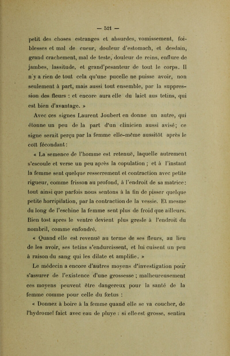 petit des choses estranges et absurdes, vomissement, fai- blesses et mal de cueur, douleur d’estomach, et desdain, grand crachement, mal de teste, douleur de reins, enflure de jambes, lassitude, et grand’pesanteur de tout le corps. Il n'y a rien de tout cela qu’une pucelle ne puisse avoir, non seulement à part, mais aussi tout ensemble, par la suppres- sion des fleurs : et encore aura elle du laict aus tetins, qui est bien d’avantage. » Avec ces signes Laurent Joubert en donne un autre, qui étonne un peu de la part d’un clinicien aussi avisé; ce signe serait perçu par la femme elle-même aussitôt après le coït fécondant: « La semence de l’homme est retenuë, laquelle autrement s’escoule et verse un peu après la copulation ; et à l’instant la femme sent quelque resserrement et contraction avec petite rigueur, comme frisson au profond, à l’endroit de sa matrice: tout ainsi que parfois nous sentons à la fin de pisser quelque petite horripilation, par la contraction de la vessie. Et mesme du long de l’eschine la femme sent plus de froid que ailleurs. Bien tost apres le ventre devient plus gresle à l’endroit du nombril, comme enfondré. « Quand elle est revenuë au terme de ses fleurs, au lieu de les avoir, ses tetins s’endurcissent, et lui cuisent un peu à raison du sang qui les dilate et amplifie. » Le médecin a encore d’autres moyens d’investigation pour s’assurer de l’existence d’une grossesse ; malheureusement ces moyens peuvent être dangereux pour la santé de la femme comme pour celle du fœtus : « Donnez à boire à la femme quand elle se va coucher, de l’hydromel faict avec eau de pluye : si elle est grosse, sentira