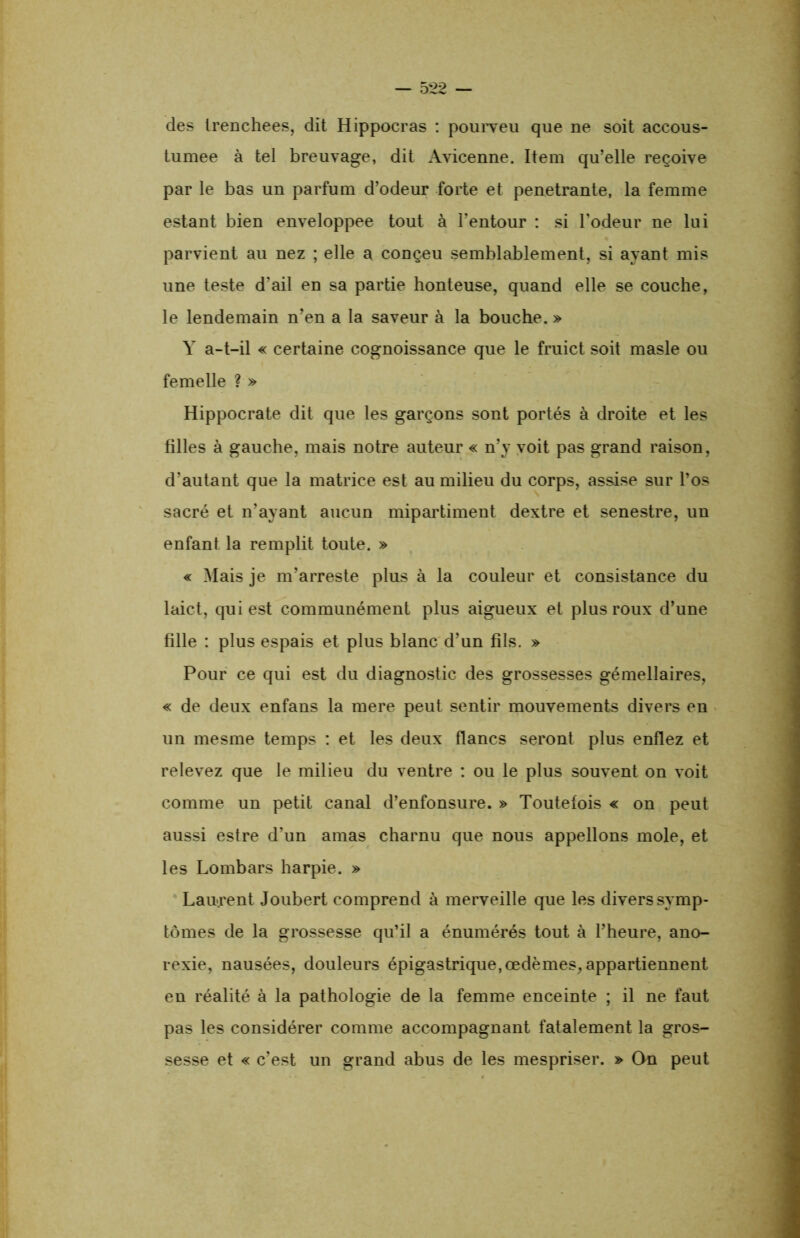 des trenchees, dit Hippocras : pourveu que ne soit accous- tumee à tel breuvage, dit Avicenne. Item qu’elle reçoive par le bas un parfum d’odeur forte et pénétrante, la femme estant bien enveloppee tout à l’entour : si l’odeur ne lui parvient au nez ; elle a conçeu semblablement, si ayant mis une teste d’ail en sa partie honteuse, quand elle se couche, le lendemain n’en a la saveur à la bouche. » Y a-t-il « certaine cognoissance que le fruict soit masle ou femelle ? » Hippocrate dit que les garçons sont portés à droite et les filles à gauche, mais notre auteur « n’y voit pas grand raison, d’autant que la matrice est au milieu du corps, assise sur l’os sacré et n’ayant aucun mipartiment dextre et senestre, un enfant la remplit toute. » « Mais je m’arreste plus à la couleur et consistance du laict, qui est communément plus aigueux et plus roux d’une fille : plus espais et plus blanc d’un fils. » Pour ce qui est du diagnostic des grossesses gémellaires, « de deux enfans la mere peut sentir mouvements divers en un mesme temps : et les deux flancs seront plus enflez et relevez que le milieu du ventre : ou le plus souvent on voit comme un petit canal d’enfonsure. » Toutefois « on peut aussi estre d’un amas charnu que nous appelions mole, et les Lombars harpie. » Laurent Joubert comprend à merveille que les divers symp- tômes de la grossesse qu’il a énumérés tout à l’heure, ano- rexie, nausées, douleurs épigastrique, œdèmes, appartiennent en réalité à la pathologie de la femme enceinte ; il ne faut pas les considérer comme accompagnant fatalement la gros- sesse et « c’est un grand abus de les mespriser. » On peut