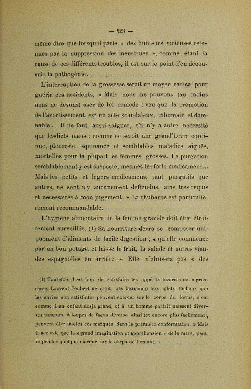 même dire que lorsqu’il parle « des humeurs vicieuses rete- nues par la suppression des menstrues », comme étant la cause de ces différents troubles, il est sur le point d’en décou- vrir la pathogénie. L’interruption de la grossesse serait un moyen radical pour guérir ces accidents. « Mais nous ne pouvons (au moins nous ne devons) user de tel remede : veu que la promotion de l’avortissement, est un acte scandaleux, inhumain et dam- nable... Il ne faut aussi saigner, s’il n’y a autre nécessité que lesdicts maus : comme ce seroit une grand’fièvre conti- nue, pleuresie, squinance et semblables maladies aiguës, mortelles pour la plupart ès femmes grosses. La purgation semblablement y est suspecte, mesmes les forts medicamens... Mais les petits et légers medicamens, tant purgatifs que autres, ne sont icy aucunement deffendus, ains très requis et necessaires à mon jugement. » La rhubarbe est particuliè- rement recommandable. L’hygiène alimentaire de la femme gravide doit être étroi- tement surveillée. (1) Sa nourriture devra se composer uni- quement d’aliments de facile digestion ; « qu’elle commence par un bon potage, et laisse le fruit, la salade et autres vian- des espagnolles en arriéré. » Elle n’abusera pas « des (l) Toutefois il est bon de satisfaire les appétits bizarres de la gros- sesse. Laurent Joubert ne croit pas beaucoup aux effets fâcheux que les envies non satisfaites peuvent exercer sur le corps du fœtus, « car comme à un enfant desja grand, et à un homme parfait naissent diver- ses tumeurs et loupes de façon diverse ainsi (et encore plus facilement), peuvent être faictes ces marques dans la première conformation. » Mais il accorde que la «grand imagination et appréhension « delà mere, peut imprimer quelque marque sur le corps de l'enfant. »