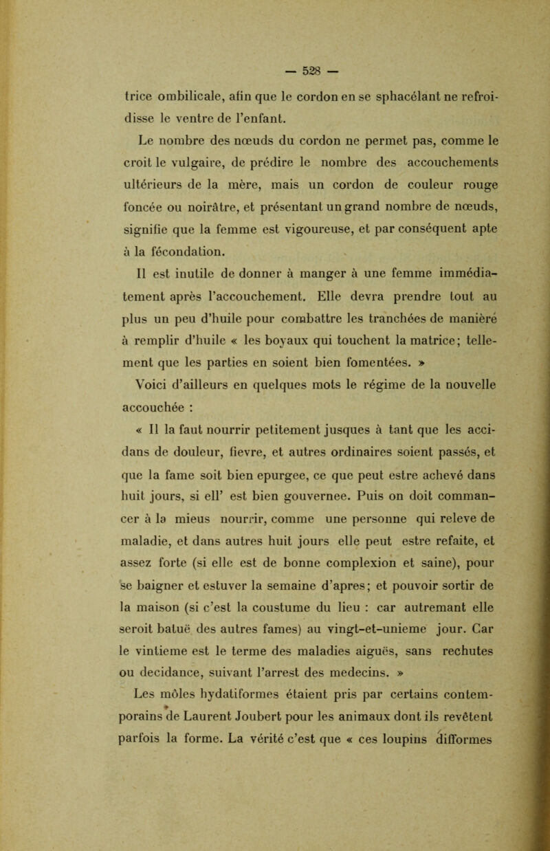trice ombilicale, afin que le cordon en se sphacélant ne refroi- disse le ventre de l’enfant. Le nombre des nœuds du cordon ne permet pas, comme le croit le vulgaire, de prédire le nombre des accouchements ultérieurs de la mère, mais un cordon de couleur rouge foncée ou noirâtre, et présentant un grand nombre de nœuds, signifie que la femme est vigoureuse, et par conséquent apte à la fécondation. Il est inutile de donner à manger à une femme immédia- tement après l’accouchement. Elle devra prendre tout au plus un peu d’huile pour combattre les tranchées de manière à remplir d’huile « les boyaux qui touchent la matrice; telle- ment que les parties en soient bien fomentées. » Voici d’ailleurs en quelques mots le régime de la nouvelle accouchée : « Il la faut nourrir petitement jusques à tant que les acci- dans de douleur, fievre, et autres ordinaires soient passés, et que la famé soit bien epurgee, ce que peut estre achevé dans huit jours, si ell’ est bien gouvernée. Puis on doit comman- cer à la mieus nourrir, comme une personne qui releve de maladie, et dans autres huit jours elle peut estre refaite, et assez forte (si elle est de bonne complexion et saine), pour se baigner et estuver la semaine d’apres; et pouvoir sortir de la maison (si c’est la coustume du lieu : car autremant elle seroit batuë des autres famés) au vingt-et-unieme jour. Car le vintieme est le terme des maladies aiguës, sans rechutes ou decidance, suivant l’arrest des médecins. » Les môles hydatiformes étaient pris par certains contem- ♦ porains de Laurent Joubert pour les animaux dont ils revêtent parfois la forme. La vérité c’est que « ces loupins difformes