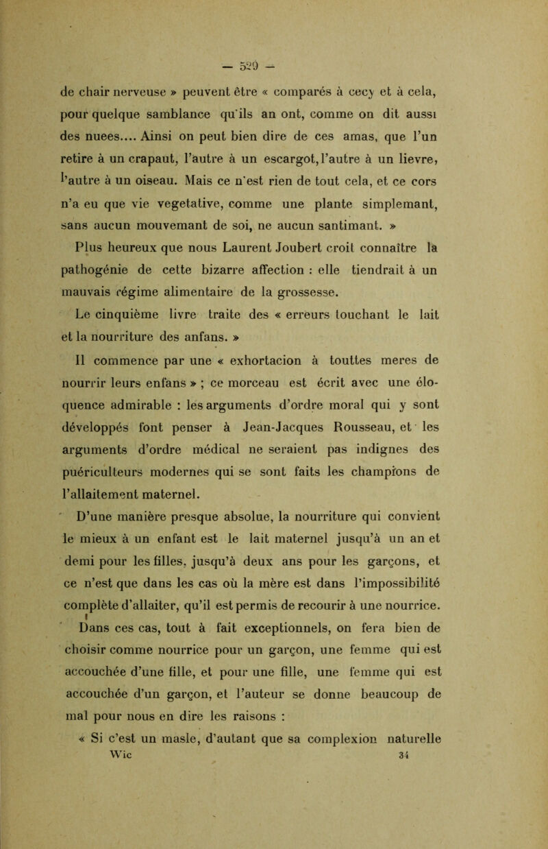 de chair nerveuse » peuvent être « comparés à cecy et à cela, pour quelque samblance qu'ils an ont, comme on dit aussi des nuees.... Ainsi on peut bien dire de ces amas, que l’un retire à un crapaut, l’autre à un escargot, l’autre à un lievre, l’autre à un oiseau. Mais ce n'est rien de tout cela, et ce cors n’a eu que vie végétative, comme une plante simplemant, sans aucun mouvemant de soi, ne aucun santimant. » Plus heureux que nous Laurent Joubert croit connaître la pathogénie de cette bizarre affection : elle tiendrait à un mauvais régime alimentaire de la grossesse. Le cinquième livre traite des « erreurs touchant le lait et la nourriture des anfans. » Il commence par une « exhortacion à touttes meres de nourrir leurs enfans » ; ce morceau est écrit avec une élo- quence admirable : les arguments d’ordre moral qui y sont développés font penser à Jean-Jacques Rousseau, et les arguments d’ordre médical ne seraient pas indignes des puériculteurs modernes qui se sont faits les champions de l’allaitement maternel. D’une manière presque absolue, la nourriture qui convient le mieux à un enfant est le lait maternel jusqu’à un an et demi pour les filles, jusqu’à deux ans pour les garçons, et ce n’est que dans les cas où la mère est dans l’impossibilité complète d’allaiter, qu’il est permis de recourir à une nourrice. i Dans ces cas, tout à fait exceptionnels, on fera bien de choisir comme nourrice pour un garçon, une femme qui est accouchée d’une fille, et pour une fille, une femme qui est accouchée d’un garçon, et l’auteur se donne beaucoup de mal pour nous en dire les raisons : « Si c’est un masle, d’autant que sa coinplexion naturelle Wic 34