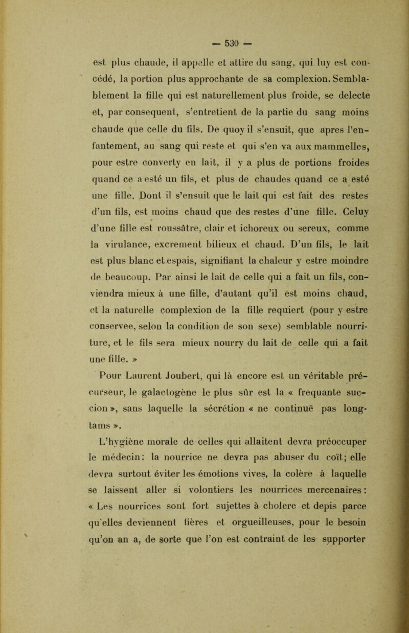 est plus chaude, il appelle et attire du sang, qui luy est con- cédé, la portion plus approchante de sa complexion. Sembla- blement la fille qui est naturellement plus froide, se delecte et, par conséquent, s’entretient de la partie du sang moins chaude que celle du fils. De quoyil s’ensuit, que apres l’en- fantement, au sang qui reste et qui s’en va aux mammelles, pour estre converty en lait, il y a plus de portions froides quand ce a esté un fils, et plus de chaudes quand ce a esté une fille. Dont il s’ensuit que le lait qui est fait des restes d’un fils, est moins chaud que des restes d’une fille. Celuy d’une fille est roussâtre, clair et ichoreux ou sereux, comme la virulance, excrement bilieux et chaud. D’un fils, le lait est plus blanc et espais, signifiant la chaleur y estre moindre de beaucoup. Par ainsi le lait de celle qui a fait un fils, con- viendra mieux à une fille, d’autant qu’il est moins chaud, et la naturelle complexion de la fille requiert (pour y estre conservée, selon la condition de son sexe) semblable nourri- ture, et le fils sera mieux nourry du lait de celle qui a fait une fille. » Pour Laurent Joubert, qui là encore est un véritable pré- curseur, le galactogène le plus sûr est la « frequante suc- cion », sans laquelle la sécrétion « ne continue pas long- tams ». L’hvgiène morale de celles qui allaitent devra préoccuper le médecin: la nourrice ne devra pas abuser du coït; elle devra surtout éviter les émotions vives, la colère à laquelle se laissent aller si volontiers les nourrices mercenaires : « Les nourrices sont fort sujettes à cholere et depis parce qu elles deviennent fières et orgueilleuses, pour le besoin qu’on an a, de sorte que l’on est contraint de les supporter