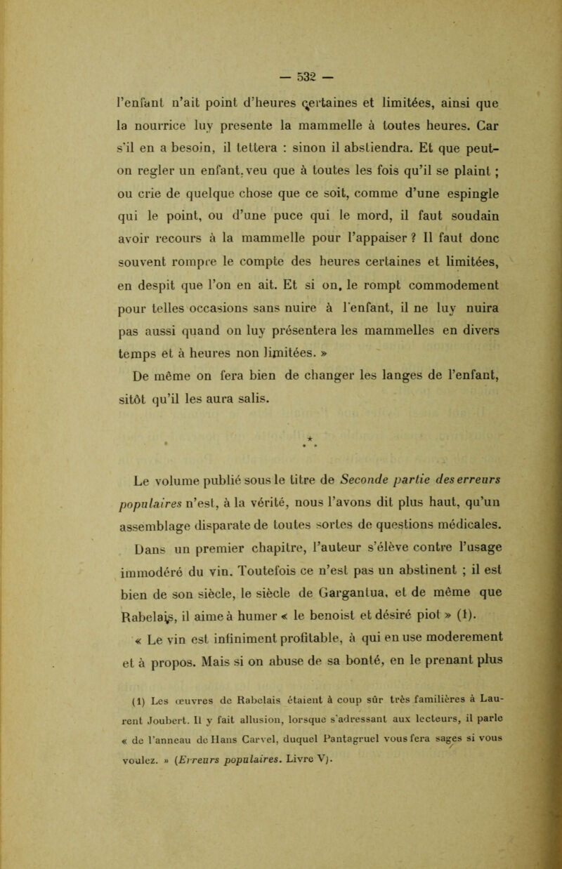 l’enfant n’ait point d’heures certaines et limitées, ainsi que la nourrice luy présente la mammelle à toutes heures. Car s’il en a besoin, il tettera : sinon il abstiendra. Et que peut- on regler un enfant, veu que à toutes les fois qu’il se plaint ; ou crie de quelque chose que ce soit, comme d’une espingle qui le point, ou d’une puce qui le mord, il faut soudain avoir recours à la mammelle pour l’appaiser ? Il faut donc souvent rompre le compte des heures certaines et limitées, en despit que l’on en ait. Et si on. le rompt commodément pour telles occasions sans nuire à l'enfant, il ne luy nuira pas aussi quand on luy présentera les mammelles en divers temps et à heures non limitées. » De même on fera bien de changer les langes de l’enfant, sitôt qu’il les aura salis. Le volume publié sous le titre de Seconde partie des erreurs populaires n’est, à la vérité, nous l’avons dit plus haut, qu’un assemblage disparate de toutes sortes de questions médicales. Dans un premier chapitre, l’auteur s’élève contre l’usage immodéré du vin. Toutefois ce n’est pas un abstinent ; il est bien de son siècle, le siècle de Gargantua, et de même que Rabela^, il aime à humer « le benoist et désiré piot » (1). « Le vin est infiniment profitable, à qui en use modérément et à propos. Mais si on abuse de sa bonté, en le prenant plus (1) Les œuvres de Rabelais étaient à coup sûr très familières à Lau- rent Joubert. Il y fait allusion, lorsque s’adressant aux lecteurs, il parle « de l’anneau de Hans Carvel, duquel Pantagruel vous fera sages si vous voulez. » (Erreurs populaires. Livre Vj.