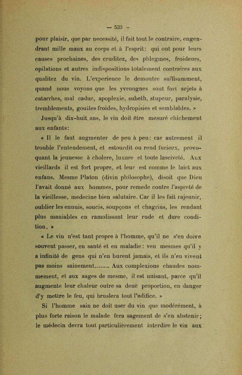 pour plaisir, que par nécessité, il fait tout le contraire, engen- drant mille maux au corps et à l’esprit: qui ont pour leurs causes prochaines, des cruditez, des phlegmes, froideurs, opilations et autres indispositions totalement contraires aux qualitez du vin. L’experience le démontré suffisamment, quand nous voyons que les yvrougnes sont fort sujets à catarrhes, mal caduc, apoplexie, subeth, stupeur, paralysie, tremblements, gouttes froides, hydropisies et semblables. » Jusqu’à dix-huit ans, le vin doit être mesuré chichement aux enfants: « Il le faut augmenter de peu à peu: car autrement il trouble l’entendement, et estourdit ou rend furieux, provo- quant la jeunesse à cholere, luxure et toute lasciveté. Aux vieillards il est fort propre, et leur est comme le laict aux enfans. Mesme Platon (divin philosophe), disoit que Dieu l’avait donné aux hommes, pour remede contre l’aspreté de la vieillesse, medecine bien salutaire. Car il les fait rajeunir, oublier les ennuis, soucis, soupçons et chagrins, les rendant plus maniables en ramolissant leur rude et dure condi- tion. » « Le vin n’est tant propre à l’homme, qu’il ne s’en doive souvent passer, en santé et en maladie : veu mesmes qu’il y a infinité de gens qui n’en burent jamais, et ils n’en vivent pas moins sainement Aux complexions chaudes nom- mément, et aux aages de mesme, il est nuisant, parce qu’il augmente leur chaleur outre sa deuë proportion, en danger d’y mettre le feu, qui bruslera tout l’edifice. » Si l’homme sain ne doit user du vin que modérément, à plus forte raison le malade fera sagement de s’en abstenir; le médecin devra tout particulièrement interdire le vin aux