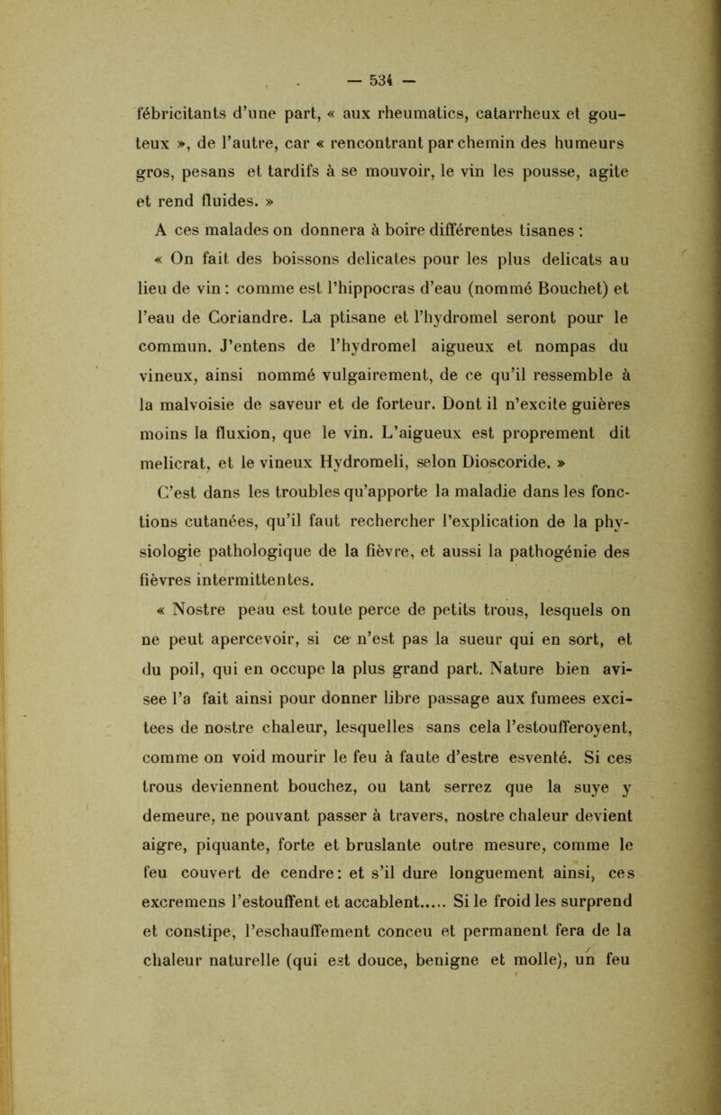 fébricitants d’une part, « aux rheumatics, catarrheux et goû- teux », de l’autre, car « rencontrant par chemin des humeurs gros, pesans et tardifs à se mouvoir, le vin les pousse, agite et rend fluides. » A ces malades on donnera à boire différentes tisanes : « On fait des boissons délicates pour les plus délicats au lieu de vin : comme est l’hippocras d’eau (nommé Bouchet) et l’eau de Coriandre. La ptisane et l’hydromel seront pour le commun. J’entens de l’hydromel aigueux et nompas du vineux, ainsi nommé vulgairement, de ce qu’il ressemble à la malvoisie de saveur et de forteur. Dont il n’excite guières moins la fluxion, que le vin. L’aigueux est proprement dit melicrat, et le vineux Hydromeli, selon Dioscoride. » C’est dans les troubles qu’apporte la maladie dans les fonc- tions cutanées, qu’il faut rechercher l’explication de la phy- siologie pathologique de la fièvre, et aussi la pathogénie des fièvres intermittentes. « Nostre peau est toute perce de petits trous, lesquels on ne peut apercevoir, si ce n’est pas la sueur qui en sort, et du poil, qui en occupe la plus grand part. Nature bien avi- sée l’a fait ainsi pour donner libre passage aux fumees exci- tées de nostre chaleur, lesquelles sans cela l’estoufferoyent, comme on void mourir le feu à faute d’estre esventé. Si ces trous deviennent bouchez, ou tant serrez que la suye y demeure, ne pouvant passer à travers, nostre chaleur devient aigre, piquante, forte et bruslante outre mesure, comme le feu couvert de cendre: et s’il dure longuement ainsi, ces excremens l’estouffent et accablent Si le froid les surprend et constipe, l’eschauffement conceu et permanent fera de la chaleur naturelle (qui est douce, benigne et molle), un feu